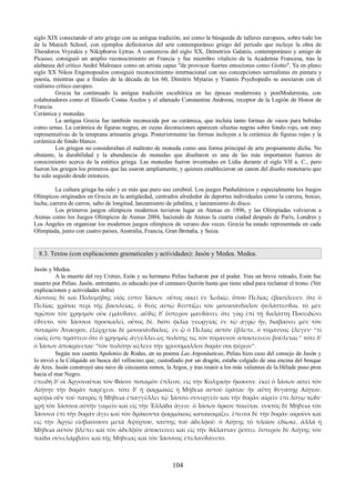 siglo XIX conectando el arte griego con su antigua tradición, así como la búsqueda de talleres europeos, sobre todo los 
de la Munich School, con ejemplos definitorios del arte contemporáneo griego del periodo que incluye la obra de 
Theodoros Vryzakis y Nikiphoros Lytras. A comienzos del siglo XX, Demetrios Galanis, contemporáneo y amigo de 
Picasso, consiguió un amplio reconocimiento en Francia y fue miembro vitalicio de la Academia Francesa, tras la 
alabanza del crítico André Malreaux como un artista capaz "de provocar fuertes emociones como Giotto". Ya en pleno 
siglo XX Nikos Engonopoulos consiguió reconocimiento internacional con sus concepciones surrealistas en pintura y 
poesía, mientras que a finales de la década de los 60, Dimitris Mytaras y Yiannis Psychopedis se asociaron con el 
realismo crítico europeo. 
Grecia ha continuado la antigua tradición escultórica en las épocas modernista y postModernista, con 
colaboradores como el filósofo Costas Axelos y el afamado Constantine Andreou, receptor de la Legión de Honor de 
Francia. 
Cerámica y monedas. 
La antigua Grecia fue también reconocida por su cerámica, que incluía tanto formas de vasos para bebidas 
como urnas. La cerámica de figuras negras, en cuyas decoraciones aparecen siluetas negras sobre fondo rojo, son muy 
representativas de la temprana artesanía griega. Posteriormente las formas incluyen a la cerámica de figuras rojas y la 
cerámica de fondo blanco. 
Los griegos no consideraban el maltrato de moneda como una forma principal de arte propiamente dicha. No 
obstante, la durabilidad y la abundancia de monedas que diseñaron es una de las más importantes fuentes de 
conocimiento acerca de la estética griega. Las monedas fueron inventadas en Lidia durante el siglo VII a. C., pero 
fueron los griegos los primeros que las usaron ampliamente, y quienes establecieron un canon del diseño monetario que 
ha sido seguido desde entonces. 
La cultura griega ha sido y es más que puro uso cerebral. Los juegos Panhelénicos y especialmente los Juegos 
Olímpicos originados en Grecia en la antigüedad, centrados alrededor de deportes individuales como la carrera, boxeo, 
lucha, carrera de carros, salto de longitud, lanzamiento de jabalina, y lanzamiento de disco. 
Los primeros juegos olímpicos modernos tuvieron lugar en Atenas en 1896, y las Olimpíadas volvieron a 
Atenas como los Juegos Olímpicos de Atenas 2004, haciendo de Atenas la cuarta ciudad después de París, Londres y 
Los Ángeles en organizar los modernos juegos olímpicos de verano dos veces. Grecia ha estado representada en cada 
Olimpiada, junto con cuatro países, Australia, Francia, Gran Bretaña, y Suiza. 
8.3. Textos (con explicaciones gramaticales y actividades): Jasón y Medea. Medea. 
Jasón y Medea. 
A la muerte del rey Creteo, Esón y su hermano Pelias lucharon por el poder. Tras un breve reinado, Esón fue 
muerto por Pelias. Jasón, entretanto, es educado por el centauro Quirón hasta que tiene edad para reclamar el trono. (Ver 
explicaciones y actividades infra) 
Αἴσονος δὲ καὶ Πολυμήδης υἱός ἐστιν Ἰάσων. οὗτος οἰκεῖ ἐν Ἰωλκῷ, ὅπου Πελίας ἐβασίλευεν. ὅτε ὁ 
Πελίας χρᾶται περὶ τῆς βασιλείας, ὁ ϑεὸς αὐτῷ ϑεσπίζει τὸν μονοσάνδαλον φυλάττεσϑαι. τὸ μὲν 
πρῶτον τὸν χρησμὸν οὐκ ἐμάνϑανε, αὖϑις δ' ὕστερον μανϑάνει. ὅτε γὰρ ἐπὶ τῇ ϑαλάττῃ Ποσειδῶνι 
ἐϑύετο, τὸν Ἰάσονα προσκαλεῖ, οὗτος δὲ, διότι φιλίᾳ γεωργίας ἐν τῷ ἀγρῷ ἦν, διαβαίνει μὲν τὸν 
ποταμὸν Ἄναυρον, ἐξέρχεται δὲ μονοσάνδαλος. ἐν ᾧ ὁ Πελίας αὐτὸν ἔβλεπε, ὁ τύραννος ἔλεγεν· “τί 
εἰκός ἐστι πράττειν ὅτε ὁ χρησμὸς ἀγγέλλει ὡς πολίτης τις τὸν τύραννον ἀποκτείνειν βούλεται;” τότε δ' 
ὁ Ἰάσων ἀποκρίνεται· “τὸν πολίτην κέλευε τὴν χρυσόμαλλον δοράν σοι φέρειν”. 
Según nos cuenta Apolonio de Rodas, en su poema Las Argonáuticas, Pelias hizo caso del consejo de Jasón y 
lo envió a la Cólquide en busca del vellocino que, custodiado por un dragón, estaba colgado de una encina del bosque 
de Ares. Jasón construyó una nave de cincuenta remos, la Argos, y tras reunir a los más valientes de la Hélade puso proa 
hacia el mar Negro. 
ἐπειδὴ δ' οἱ Ἀργοναῦται τὸν Φᾶσιν ποταμὸν ἔπλεον, εἰς τὴν Κολχικὴν ἥκουσιν. ἐκεῖ ὁ Ἰάσων αἰτεῖ τὸν 
Αἰήτην τὴν δορὰν παρέχειν. τότε δ' ἡ φαρμακὶς ἡ Μήδεια αὐτοῦ ἐρᾶται· ἦν αὕτη ϑυγάτηρ Αἰήτου. 
κρύφα οὖν τοῦ πατρὸς ἡ Μήδεια ἐπαγγέλλει τῷ Ἰάσονι συνεργεῖν καὶ τὴν δορὰν αἱρεῖν ἐπὶ λόγῳ τῷδε· 
χρὴ τὸν Ἰάσονα αὐτὴν γαμεῖν καὶ εἰς τὴν Ἑλλάδα ἄγειν. ὁ Ἰάσων ὅρκον ποιεῖται. νυκτὸς δὲ Μήδεια τὸν 
Ἰάσονα ἐπὶ τὴν δορὰν ἄγει καὶ τὸν δράκοντα φαρμάκοις κατακοιμίζει. ἔπειτα δὲ τὴν δορὰν αἱροῦσι καὶ 
εἰς τὴν Ἀργὼ εἰσβαίνουσι μετὰ Ἀψύρτου, ταύτης τοῦ ἀδελφοῦ. ὁ Αἰήτης τὸ πλοῖον ἐδίωκε, ἀλλὰ ἡ 
Μήδεια αὐτὸν βλέπει καὶ τὸν ἀδελφὸν ἀποκτείνει καὶ εἰς τὴν ϑάλατταν ῥίπτει. ὕστερον δὲ Αἰήτης τὸν 
παῖδα συνελάμβανε καὶ τῆς Μήδειας καὶ τὸν Ἰάσονος ἐπελανϑάνετο. 
104 
 