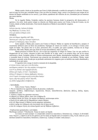 Medea ayuda a Jasón en las pruebas que Eetes le había planteado a cambio de entregarle el vellocino. Primero, 
uncir al yugo los toros que vomitaban fuego y arar con ellos los campos; luego, vencer a los guerreros que surgen de los 
dientes de dragón sembrados en los surcos; y, por último, apoderarse del vellocino de oro, custodiado por un monstruo 
que nunca duerme. 
Medea. 
En la tragedia Medea, Eurípides explora las pasiones humanas desde la perspectiva del desencuentro, el 
egoísmo y los celos: Jasón quiere romper su relación con Medea para casarse con Creúsa, la hija de Creonte, rey de 
Corinto, donde se hallan desterrados. Esta traición despierta en Medea la necesidad de venganza. 
ΧΟΡΟΣ 
ἔκλυον φωνὴν, ἔκλυον δὲ βοὴν 
τῆς Μηδείας· ὦ γύναι, λέγε, 
ἐπεί μοι φίλοι οἱ δόμοι εἰσίν. 
ΤΡΟΦΟΣ 
οὐκ εἰσὶ δόμοι· φροῦδα τάδ' ἤδη. 
'Ιάσονα μὲν γὰρ ἔχει λέκτρα τυράννων, 
αὕτη δ' ἐν ϑαλάμοις τήκει τὸν βίον. 
Jasón repudia a Medea para casarse con Creúsa (o Glauce). Medea no soporta tal humillación y prepara el 
escarmiento definitivo para un héroe tan pusilánime. Impregna de veneno un vestido y se lo entrega a Creúsa como 
regalo de bodas. Tan pronto ésta se lo puso, perecieron ella y su padre, que quiso ayudarla, víctimas de un fuego 
misterioso. Más tarde, Medea, para que Jasón no tuviese descendencia, mató a sus hijos. 
Medea proyecta la muerte del rey y de su hija tras asegurarse el refugio en Atenas. Una vez que verifica la 
desaparición de sus rivales, consuma la parte más horrible de su plan: mata a sus propios hijos con tal de causar 
sufrimiento a Jasón. Eurípides refleja el violento enfrentamiento entre Medea, absolutamente humillada, y Jasón, infiel 
y razonable hasta el cinismo. Nuevamente una actuación tan desmedida es retratada en una bárbara. Medea, mujer 
extranjera y pasional, actúa llevada por un profundo sentimiento de venganza; pero es también una madre abandonada y 
maltratada en un país ajeno. 
El siguiente texto recoge el emotivo momento de la despedida. 
ὦ τέκνα τέκνα, ὑμῖν μέν ἐστι δὴ πόλις 
καὶ δόμους οἰκήσετ' ἀεὶ τῆς μητρὸς ἐστερημένοι· 
ἐγὼ δ' εἰς ἄλλην γῆν ἔρχομαι φυγάς. 
ἄλλως μὲν ὑμᾶς, ὦ τέκν', ἐτρεφόμην, 
ἄλλως δ' ἔφερον ἐν τόκοις φοβεροὺς πόνους. 
νῦν δ' ὑμῶν ἐστερημένη ἀλγεινὸν βίον διάξω· 
ὑμεῖς γὰρ τὴν μητέρ' οὐκέτ' ὄψεσϑε, 
εἰς ἄλλο σχῆμα βίου ἀποβαίνετε. 
- Actividades. 
Sobre el texto "Jasón y Medea". 
1. Pon en imperfecto las siguientes formas de presente y tradúcelas: 
τρέχουσι, μανϑάνει, ἐπιβουλεύομεν, περιγίγνεται, ϑέλγετε, ἐπιλανϑάνονται, βασιλεύω, βύλλεις, βούλῃ, πέμπει, 
καταβαίνουσι, ἐστί. 
2. Analiza y traduce las siguientes oraciones: 
 ὁ Θησεὺς εἰς Ἀϑήνας ἔβαινε, ὅπου τότε ἡ Μήδεια ἦν. 
 ἡ Μήδεια ἔπειϑε τὸν Αἰγέα, τὸν πατέρα τοῦ Θησέως, φυλάττεσφαι αὐτόν. 
 Αἰγεὺς δὲ τὸν παῖδα ἐπὶ τὸν Μαραϑώνιον ταῦρον ἔπεμπεν. 
 ὅτε τὸν ϑῆρα ἀναιρεῖ, ἡ Μήδεια νεανίᾳ φάρμακον προσφέρει. 
 ἀλλὰ ὁ πατὴρ τὸν εὐδαίμονα υἱὸν ἀνεγνώριζε διὰ τὸ ξίφος αὐτοῦ. 
 τότε δὲ ὁ σώφρων Αἰγεὺς τὴν κύλικα ἔρριπτε καὶ τὴν Μήδειαν ἐξέβαλλεν. 
- Explicaciones gramaticales y actividades. 
Morfología nominal: 3ª Declinación. Temas en nasal y en líquida. 
Los temas en nasal (siempre -ν) comprenden sustantivos masculinos y femeninos (ej.: ὁ δαίμων, la divinidad', 
tema: δαιμον-), y adjetivos de los tres géneros; por los temas en líquida (salvo el sustantivo ὁ ἅλς, 'la sal', todos en -ρ) se 
declinan sustantivos masculinos, femeninos y neutros (ej.: ὁ ῥήτωρ 'el orador', tema ῥητορ-). 
105 
 