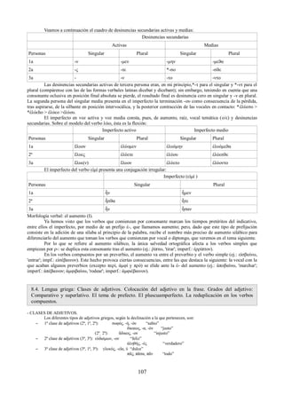 Veamos a continuación el cuadro de desinencias secundarias activas y medias: 
Desinencias secundarias 
Activas Medias 
Personas Singular Plural Singular Plural 
1a -ν -μεν -μην -μεϑα 
2a -ς -τε *-σο -σϑε 
3a - -ν -το -ντο 
Las desinencias secundarias activas de tercera persona eran, en mi principio,*-τ para el singular y *-ντ para el 
plural (compárense con las de las formas verbales latinas dicebat y dicebant); sin embargo, teniendo en cuenta que una 
consonante oclusiva en posición final absoluta se pierde, el resultado final es desinencia cero en singular y -ν en plural. 
La segunda persona del singular media presenta en el imperfecto la terminación -ου como consecuencia de la pérdida, 
tras aspirarse, de la silbante en posición intervocálica, y la posterior contracción de las vocales en contacto: *ἐλύεσο > 
*ἐλύεhο > ἐλύεο >ἐλύου. 
El imperfecto en voz activa y voz media consta, pues, de aumento, raíz, vocal temática (ο/ε) y desinencias 
secundarias. Sobre el modelo del verbo λύω, ésta es la flexión: 
Imperfecto activo Imperfecto medio 
Personas Singular Plural Singular Plural 
1a ἔλυον ἐλύομεν ἐλυόμην ἐλυόμεϑα 
2ª ἔλυες ἐλύετε ἐλύου ἐλύεσϑε 
3a ἔλυε(ν) ἔλυον ἐλύετο ἐλύοντο 
El imperfecto del verbo εἰμί presenta una conjugación irregular: 
Imperfecto (εἰμί ) 
Personas Singular Plural 
1a ἦν ἦμεν 
2ª ἦσϑα ἦτε 
3a ἦν ἦσαν 
Morfología verbal: el aumento (I). 
Ya hemos visto que los verbos que comienzan por consonante marcan los tiempos pretéritos del indicativo, 
entre ellos el imperfecto, por medio de un prefijo ἐ-, que llamamos aumento; pero, dado que este tipo de prefijación 
consiste en la adición de una sílaba al principio de la palabra, recibe el nombre más preciso de aumento silábico para 
diferenciarlo del aumento que toman los verbos que comienzan por vocal o diptongo, que veremos en el tema siguiente. 
Por lo que se refiere al aumento silábico, la única salvedad ortográfica afecta a los verbos simples que 
empiezan por ρ-: se duplica esta consonante tras el aumento (ej.: ῥίπτω, 'tirar'; imperf.: ἐρρίπτον). 
En los verbos compuestos por un preverbio, el aumento va entre el preverbio y el verbo simple (ej.: εἰσβαίνω, 
'entrar'; impf.: εἰσέβαινον). Este hecho provoca ciertas consecuencias, entre las que destaca la siguiente: la vocal con la 
que acaban algunos preverbios (excepto περί, ἀμφί y πρό) se elide ante la ἐ- del aumento (ej.: ἀποβαίνω, 'marchar'; 
imperf.: ἀπέβαινον; ἀμφιβαίνω, 'rodear'; imperf.: ἀμφιέβαινον). 
8.4. Lengua griega: Clases de adjetivos. Colocación del adjetivo en la frase. Grados del adjetivo: 
Comparativo y superlativo. El tema de prefecto. El pluscuamperfecto. La reduplicación en los verbos 
compuestos. 
- CLASES DE ADJETIVOS. 
Los diferentes tipos de adjetivos griegos, según la declinación a la que pertenecen, son: 
– 1ª clase de adjetivos (2ª, 1ª, 2ª): σοφός, -ή, -όν “sabio” 
δίκαιος, -α, -όν “justo” 
(2ª͵ 2ª): ἄδικος, -ον “injusto” 
– 2ª clase de adjetivos (3ª, 3ª): εὐδαίμων, -ον “feliz” 
ἀληθής, -ές “verdadero” 
– 3ª clase de adjetivos (3ª, 1ª, 3ª): γλυκύς, -εῖα, ύ “dulce” 
πᾶς, πᾶσα, πᾶν “todo” 
107 
 