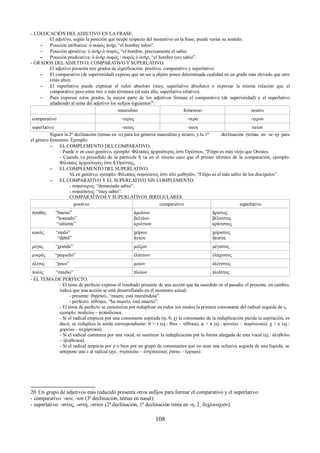 -. COLOCACIÓN DEL ADJETIVO EN LA FRASE. 
El adjetivo, según la posición que ocupe respecto del sustantivo en la frase, puede variar su sentido: 
– Posición atributiva: ὁ σοφὸς ἀνήρ, “el hombre sabio”. 
– Posición apositiva: ὁ ἀνήρ ὁ σοφός, “el hombre, precisamente el sabio. 
– Posición predicativa: ὁ ἀνὴρ σοφός / σοφὸς ὁ ἀνήρ, “el hombre (es) sabio”. 
- GRADOS DEL ADJETIVO: COMPARATIVO Y SUPERLATIVO. 
El adjetivo presenta tres grados de significación: positivo, comparativo y superlativo: 
– El comparativo (de superioridad) expresa que un ser u objeto posee determinada cualidad en un grado más elevado que otro 
(más alto); 
– El superlativo puede expresar el valor absoluto (muy, superlativo absoluto) o expresar la misma relación que el 
comparativo pero entre tres o más términos (el más alto, superlativo relativo). 
– Para expresar estos grados, la mayor parte de los adjetivos forman el comparativo (de superioridad) y el superlativo 
añadiendo al tema del adjetivo los sufijos siguientes20: 
masculino femenino neutro 
comparativo -τερος -τερα -τερον 
superlativo -τατος -τατη τατον 
Siguen la 2ª declinación (temas en -ο) para los géneros masculino y neutro, y la 1ª declinación (temas en -α/-η) para 
el género femenino. Ejemplo: 
– EL COMPLEMENTO DEL COMPARATIVO. 
- Puede ir en caso genitivo, ejemplo: Φίλιππος ἀρχαιότερος ἐστι Ὀρέστου, “Filipo es más viejo que Orestes. 
- Cuando va precedido de la partícula ἤ va en el mismo caso que el primer término de la comparación, ejemplo: 
Φίλιππος ἀρχαιότερος ἐστι ἤ Ὀρέστης, 
– EL COMPLEMENTO DEL SUPERLATIVO. 
Va en genitivo, ejemplo: Φίλιππος σοφώτατος ἐστι τῶν μαθητῶν, “Filipo es el más sabio de los discípulos” 
– EL COMPARATIVO Y EL SUPERLATIVO SIN COMPLEMENTO. 
- σοφώτερος: “demasiado sabio”. 
- σοφώτατος: “muy sabio”. 
COMPARATIVOS Y SUPERLATIVOS IRREGULARES. 
positivo comparativo superlativo 
ἀγαθός “bueno” 
“honrado” 
“valiente” 
ἀμείνων 
βελτίων 
κρείττων 
ἄριστος 
βέλτιστος 
κράτιστος 
κακός “malo” 
“débil” 
χείρων 
ἥττων 
χείριστος 
ἥκιστα 
μέγας “grande” μείζων μέγιστος 
μικρός “pequeño” ἐλάττων ἐλάχιστος 
ὀλίγος “poco” μείων ὀλίγιστος 
πολύς “mucho” πλείων πλεῖστος 
- EL TEMA DE PERFECTO. 
- El tema de perfecto expresa el resultado presente de una acción que ha sucedido en el pasado; el presente, en cambio, 
indica que una acción se está desarrollando en el momento actual: 
- presente: θηῄσκει, “muere, está muriéndose”. 
- perfecto: τέθνηκε, “ha muerto, está muerto”. 
- El tema de perfecto se caracteriza por reduplicar en todos sus modos la primera consonante del radical seguida de ε, 
ejemplo: παιδεύω – πεπαίδευκα. 
- Si el radical empieza por una consonante aspirada (φ, θ, χ) la consonante de la reduplicación pierde la aspiración, es 
decir, se reduplica la sorda correspondiente: θ > τ (ej.: θύω – τέθυκα); φ > π (ej.: φονεύω – πεφόνευκα); χ > κ (ej.: 
χορεύω – κεχόρευκα). 
- Si el radical comienza por una vocal, se sustituye la reduplicación por la forma alargada de esta vocal (ej.: ἀληθεύω 
– ἠλήθευκα). 
- Si el radical empieza por ρ o bien por un grupo de consonantes que no sean una oclusiva seguida de una líquida, se 
antepone una ε al radical (ejs.: στρατεύω – ἐστράτευκα; ῥίπτω – ἔρριφα). 
20 Un grupo de adjetivos más reducido presenta otros sufijos para formar el comparativo y el superlativo: 
- comparativo: -ιων, -ιον (3ª declinación, temas en nasal); 
- superlativo: -ιστος, -ιστη, -ιστον (2ª declinación, 1ª declinación tema en -η, 2͵ δεχλιναχιόν). 
108 
 
