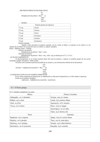 - PRETÉRITO PERFECTO DE INDICATIVO: 
κα 
κας 
Reduplicación de perfecto + Raíz + κε 
καμεν 
κατε 
κασι (ν) 
Ejemplo: 
Pretérito perfecto de indicativo 
1ª p.sg. λέλυκα 
2ª p.sg. λέλυκας 
3ª p.sg. λέλυκε 
1ª p.pl. λελύκαμεν 
2ª p.pl. λελύκατε 
3ª p.pl. λελύκασι(ν) 
- Perfecto aspirado. 
Algunos verbos presentan un perfecto aspirado: son los verbos en labial y en gutural, en los cuales la κ cae 
después de una labial o de una gutural; éstas, en cambio, se aspiran. Ejemplos: 
βλέπω – βέβλεφα; διώκω – δεδίωχα. 
- Infinitivo de perfecto: 
Reduplicación de perfecto + Raíz + κέναι. 
- Participio de perfecto: 
Reduplicación de perfecto + Raíz + κώς, -κυῖα, -κός (se declina por la 3ª, 1ª y 3ª d.). 
- EL PLUSCUAMPERFECTO. 
El pluscuamperfecto es un tiempo incluido dentro del tema de perfecto y expresa el resultado pasado de una acción 
terminada, ejemplo: ἐπεπαύκειν: “había cesado”. 
Se forma como el pretérito perfecto precedido de un aumento y con terminaciones distintas de las del perfecto: 
κειν 
κεις 
Aumento + reduplicación de perfecto + Raíz + κει 
κειμεν 
κειτε 
κεισαν 
- LA REDUPLICACIÓN EN LOS VERBOS COMPUESTOS. 
En los verbos compuestos de preposición, la reduplicación se sitúa entre la preposición y el verbo simple, al igual que 
sucede con el aumento. Ejemplos: 
ἐπιβουλεύω – ἐπιβεβούλευκα; περιοδεύω - περιώδευκα. 
8.5. El léxico griego. 
8.5.1. Familias semánticas: Las artes. 
Música Pintura y Escultura 
Διθύραμβος. -ου ὁ: ditirambo Ἄγαλμα, -ατος τό: estatua 
Κιθάρα, -ας ἡ: cítara Γραφή, -ῆς ἡ: pintura, dibujo 
Λῦρα, -ας ἡ lira Δημιουργός, -οῦ ὁ: artesano 
Ὕμνος, -ου ὁ: himno Εἲκων, -όνος ἡ: imagen 
Ἐργαστήριον, -ου τό: taller 
Τέχνη, -ης ἡ: técnica, arte 
Teatro Literatura 
Ὀρχήστρα, -ας ἡ: orquesta Δρᾶμα, -ατος τό: acción, drama 
Πάροδος, -ου ἡ: párodos Ἕπος, -ους τό: canto épico 
Πρόλογος, -ου ὁ: prólogo Ἱστορία, -ας ἡ: relato histórico 
Προσκήνιον, -ου τό: proscenio Κωμῳδία, -ας ἡ: comedia 
109 
 