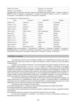 Σκηνῆ, -ῆς ἡ: escena Ποιητής, -ου ὁ: autor, poeta 
Στάσιμον, -ου τό: estásimo Τραγῳδία, -ας ἡ: tragedia 
Actividad: Define los helenismos siguientes e indica con qué palabra griega guarda relación: 1. Guitarra 2. Epopeya 3. 
Poética 4. Icono 5. Caligrafía 6. Comediógrafo 7. Citaredo 8. Pirotecnia 9. Hímnico 10. Lírico 11. Escénico 12. 
Escenografía 13. Historiografía 14. Trágico 15. Iconoclasta 16. Dramaturgo. 
8.5.2. Helenismos: El cuerpo humano (II). 
Étimo Formante Significado Ejemplo 
Καρδία, -ας ἡ -cardi-o-/a- corazón Cardiología 
Ἔντερον, -ου τό -enter-o- intestino Disentería 
Γαστήρ, -τρός ἡ -gast(e)r-o- estómago Gastritis 
Ἧπαρ, -ατος τό -hepat-o- hígado Hepático 
Μήν, μηνός ὁ -meno-/-menia mes, menstruación Menopausia 
Μῦς, μυός ὁ mio- músculo Mialgia 
Νεφρός, -οῦ ὁ nefr-o- riñón Nefritis 
Νεῦρον, -ου τό neur-o- nervio Neurótico 
Ὀστέον, -ου τό osteo- hueso Osteoporosis 
Πνεῦμα, -ατος τό (p)neumo- pulmón, aire Neumático 
Σάρξ, σαρκός ἡ sarc-o- carne Sarcófago 
Αἷμα, -ατος τό hemat-/hemo-/-emia sangre Hemoglogina 
Actividad: Define estos helenismos: 1. Gastroenteritis 2. Menostasia 3. Nefrología 4. Hepatitis 5. Osteopatía 6. 
Electrocardiograma 7. Neumotórax 8. Hematoma 9. Taquicardia 10. Gastronomía 11. Gasterópodo 12. Sarcoma 13. 
Neumología 14. Disentería 15. Neurología 16. Dismenorrea 17. Glucemia 18. Neuritis 19. Miocardio. 
APÉNDICE. La Oratoria. 
Se entiende por Oratoria el arte de hablar en público con la finalidad de convencerlo; para ello se 
deben seguir unas reglas cuyo estudio es el objeto de la Retórica; oratoria y retórica son, pues, disciplinas 
complementarias. 
Aunque ya en los poemas de Homero y en los historiadores hay algunos ejemplos de discursos, será 
en la segunda mitad del siglo V y en el s. IV a.C., cuando la oratoria se convertirá en un género 
independiente, coincidiendo precisamente con el auge de la democracia ( la democracia ofrecía la posibilidad 
de hablar en la asamblea a cualquier ciudadano y también de defenderse ante los tribunales) y la labor de los 
sofistas, quienes hicieron de la enseñanza de la oratoria y de la retórica la parte fundamental de su trabajo. En 
efecto, en los juicios, era el propio acusado el que se veía en la obligación de defenderse ante el tribunal, y a 
menudo acudían a escritores profesionales de discursos los llamados “logógrafos”- o a los propios sofistas, 
quienes les componían el discurso, que luego ellos, tras memorizarlo, pronunciaban ante el jurado. 
Tres eran los procedimientos que Aristóteles señaló como necesarios para persuadir al auditorio: el 
carácter moral (εθος) o la credibilidad del orador ante el público; la emoción (παθος) o la habilidad del 
orador para crear en la audiencia un efecto emocional favorable y la argumentación (λογος) que era el más 
importante de los tres, pues hacía referencia a la verdad de los argumentos presentados. 
Todo discurso solía componerse de cuatro partes: 
a) la introducción (προοιμιον – proemio), en la que se pretendía granjearse la simpatía del tribunal; 
b) la narración (διηγησις) o exposición de los hechos; 
c) las pruebas (πιστις) o presentación de testimonios, pruebas o argumentos en los que se apoyaba la defensa 
o la acusación; 
d) la conclusión (επιλογος) o resumen con la intención de atraerse de nuevo al jurado. 
Por otro lado, atendiendo a la temática o a la ocasión en la que se pronunciaba el discurso, se 
distinguían tres tipos de oratoria: 
110 
 