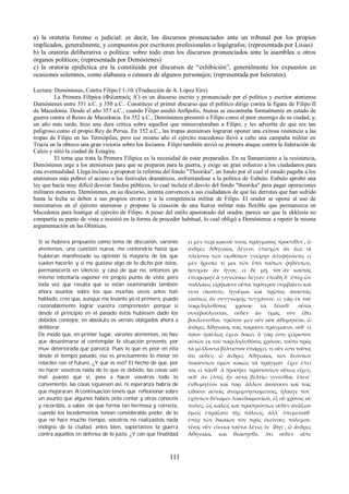 a) la oratoria forense o judicial: es decir, los discursos pronunciados ante un tribunal por los propios 
implicados, generalmente, y compuestos por escritores profesionales o logógrafos; (representada por Lisias) 
b) la oratoria deliberativa o política: sobre todo eran los discursos pronunciados ante la asamblea u otros 
órganos políticos; (representada por Demóstenes) 
c) la oratoria epidíctica era la constituida por discursos de “exhibición”, generalmente los expuestos en 
ocasiones solemnes, como alabanza o censura de algunos personajes; (representada por Isócrates). 
Lectura: Demóstenes, Contra Filipo I 1-10. (Traducción de A. López Eire) 
La Primera Filípica (Φιλιππικός Α') es un discurso escrito y pronunciado por el político y escritor ateniense 
Demóstenes entre 351 a.C. y 350 a.C.. Constituye el primer discurso que el político dirige contra la figura de Filipo II 
de Macedonia. Desde el año 357 a.C., cuando Filipo asedió Anfípolis, Atenas se encontraba formalmente en estado de 
guerra contra el Reino de Macedonia. En 352 a.C., Demóstenes presentó a Filipo como el peor enemigo de su ciudad, y, 
un año más tarde, hizo una dura crítica sobre aquellos que minusvaloraban a Filipo, y les advertía de que era tan 
peligroso como el propio Rey de Persia. En 352 a.C., las tropas atenienses lograron oponer una exitosa resitencia a las 
tropas de Filipo en las Termópilas, pero ese mismo año el ejército macedonio llevó a cabo una campaña militar en 
Tracia en la obtuvo una gran victoria sobre los focianos. Filipo también envió su primera ataque contra la federación de 
Calcis y sitió la ciudad de Estagira. 
El tema que trata la Primera Filípica es la necesidad de estar preparados. En su llamamiento a la resistencia, 
Demóstenes urge a los atenienses para que se preparen para la guerra, y exige un gran esfuerzo a los ciudadanos para 
esta eventualidad. Llega incluso a proponer la reforma del fondo "Theorika", un fondo por el cual el estado pagaba a los 
atenienses más pobres el acceso a los festivales dramáticos, enfrentándose a la política de Eubulo. Eubulo aprobó una 
ley que hacía muy difícil desviar fondos públicos, lo cual incluía el desvío del fondo "theorika" para pagar operaciones 
militares menores. Demóstenes, en su discurso, intenta convences a sus ciudadanos de que las derrotas que han sufrido 
hasta la fecha se deben a sus propios errores y a la competencia militar de Filipo. El orador se opone al uso de 
mercenarios en el ejército ateniense y propone la creación de una fuerza militar más flexible que permanezca en 
Macedonia para hostigar al ejército de Filipo. A pesar del estilo apasionado del orador, parece ser que la ekklesía no 
compartía su punto de vista e insistió en la forma de proceder habitual, lo cual obligó a Demóstenes a repetir la misma 
argumentación en las Olínticas. 
Si se hubiera propuesto como tema de discusión, varones 
atenienses, una cuestión nueva, me contendría hasta que 
hubieran manifestado su opinión la mayoría de los que 
suelen hacerlo; y si me gustase algo de lo dicho por éstos, 
permanecería en silencio, y caso de que no, entonces yo 
mismo intentaría exponer mi propio punto de vista; pero 
toda vez que resulta que se están examinando también 
ahora asuntos sobre los que muchas veces antes han 
hablado, creo que, aunque me levante yo el primero, puedo 
razonablemente lograr vuestra comprensión; porque si 
desde el principio en el pasado éstos hubiesen dado los 
debidos consejos, en absoluto os veríais obligados ahora a 
deliberar. 
De modo que, en primer lugar, varones atenienses, no hav 
que desanimarse al contemplar la situación presente, por 
muv deteriorada que parezca. Pues lo que es peor en elIa 
desde el tiempo pasado, eso es precisamente lo meior en 
relaci6n con el futuro. ¿Y qué es eso? El hecho de que, por 
no hacer vosotros nada de lo que es debido, las cosas van 
mal; puesto que si, pese a hacer vosotros todo lo 
conveniente, las cosas siguiesen así, ni esperanza habría de 
que mejoraran. A continuación tenéis que reflexionar sobre 
un asunto que algunos habéis oído contar y otros conocéis 
y recordáis, a saber, de qué forma tan hermosa y correcta, 
cuando los lacedemonios tenían considerable poder, de lo 
que no hace mucho tiempo, vosotros no realizasteis nada 
indigno de la ciudad, antes bien, soportasteis la guerra 
contra aquéllos en defensa de lo justo. ¿Y con que finalidad 
εἰ μὲν περὶ καινοῦ τινος πράγματος προυτίθετ᾽, ὦ 
ἄνδρες Ἀθηναῖοι, λέγειν, ἐπισχὼν ἂν ἕως οἱ 
πλεῖστοι τῶν εἰωθότων γνώμην ἀπεφήναντο, εἰ 
μὲν ἤρεσκέ τί μοι τῶν ὑπὸ τούτων ῥηθέντων, 
ἡσυχίαν ἂν ἦγον, εἰ δὲ μή, τότ᾽ἂν καὐτὸς 
ἐπειρώμην ἃ γιγνώσκω λέγειν: ἐπειδὴ δ᾽ ὑπὲρ ὧν 
πολλάκις εἰρήκασιν οὗτοι πρότερον συμβαίνει καὶ 
νυνὶ σκοπεῖν, ἡγοῦμαι καὶ πρῶτος ἀναστὰς 
εἰκότως ἂν συγγνώμης τυγχάνειν. εἰ γὰρ ἐκ τοῦ 
παρεληλυθότος χρόνου τὰ δέονθ᾽ οὗτοι 
συνεβούλευσαν, οὐδὲν ἂν ὑμᾶς νῦν ἔδει 
βουλεύεσθαι. πρῶτον μὲν οὖν οὐκ ἀθυμητέον, ὦ 
ἄνδρες Ἀθηναῖοι, τοῖς παροῦσι πράγμασιν, οὐδ᾽ εἰ 
πάνυ φαύλως ἔχειν δοκεῖ. ὃ γάρ ἐστι χείριστον 
αὐτῶν ἐκ τοῦ παρεληλυθότος χρόνου, τοῦτο πρὸς 
τὰ μέλλοντα βέλτιστον ὑπάρχει. τί οὖν ἐστι τοῦτο; 
ὅτι οὐδέν, ὦ ἄνδρες Ἀθηναῖοι, τῶν δεόντων 
ποιούντων ὑμῶν κακῶς τὰ πράγματ᾽ ἔχει: ἐπεί 
τοι, εἰ πάνθ᾽ ἃ προσῆκε πραττόντων οὕτως εἶχεν, 
οὐδ᾽ ἂν ἐλπὶς ἦν αὐτὰ βελτίω γενέσθαι. ἔπειτ᾽ 
ἐνθυμητέον καὶ παρ᾽ ἄλλων ἀκούουσι καὶ τοῖς 
εἰδόσιν αὐτοῖς ἀναμιμνῃσκομένοις, ἡλίκην ποτ᾽ 
ἐχόντων δύναμιν Λακεδαιμονίων, ἐξ οὗ χρόνος οὐ 
πολύς, ὡς καλῶς καὶ προσηκόντως οὐδὲν ἀνάξιον 
ὑμεῖς ἐπράξατε τῆς πόλεως, ἀλλ᾽ ὑπεμείναθ᾽ 
ὑπὲρ τῶν δικαίων τὸν πρὸς ἐκείνους πόλεμον. 
τίνος οὖν εἵνεκα ταῦτα λέγω; ἵν᾽ ἴδητ᾽, ὦ ἄνδρες 
Ἀθηναῖοι, καὶ θεάσησθε, ὅτι οὐδὲν οὔτε 
111 
 