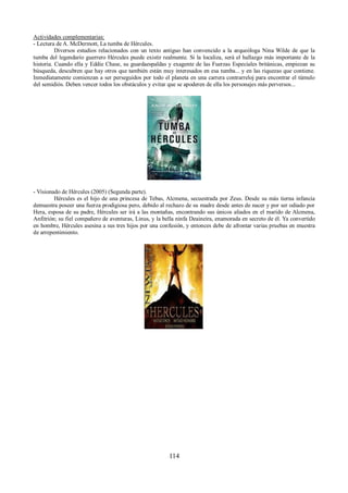 Actividades complementarias: 
- Lectura de A. McDermott, La tumba de Hércules. 
Diversos estudios relacionados con un texto antiguo han convencido a la arqueóloga Nina Wilde de que la 
tumba del legendario guerrero Hércules puede existir realmente. Si la localiza, será el hallazgo más importante de la 
historia. Cuando ella y Eddie Chase, su guardaespaldas y exagente de las Fuerzas Especiales británicas, empiezan su 
búsqueda, descubren que hay otros que también están muy interesados en esa tumba... y en las riquezas que contiene. 
Inmediatamente comienzan a ser perseguidos por todo el planeta en una carrera contrarreloj para encontrar el túmulo 
del semidiós. Deben vencer todos los obstáculos y evitar que se apoderen de ella los personajes más perversos... 
- Visionado de Hércules (2005) (Segunda parte). 
Hércules es el hijo de una princesa de Tebas, Alcmena, secuestrada por Zeus. Desde su más tierna infancia 
demuestra poseer una fuerza prodigiosa pero, debido al rechazo de su madre desde antes de nacer y por ser odiado por 
Hera, esposa de su padre, Hércules ser irá a las montañas, encontrando sus únicos aliados en el marido de Alcmena, 
Anfitrión; su fiel compañero de aventuras, Linus, y la bella ninfa Deaineira, enamorada en secreto de él. Ya convertido 
en hombre, Hércules asesina a sus tres hijos por una confusión, y entonces debe de afrontar varias pruebas en muestra 
de arrepentimiento. 
114 
 