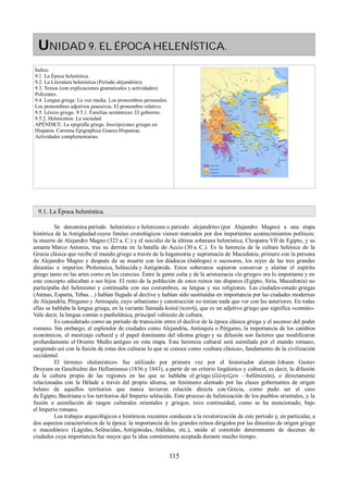 UNIDAD 9. EL ÉPOCA HELENÍSTICA. 
Índice. 
9.1. La Época helenística. 
9.2. La Literatura helenística (Período alejandrino). 
9.3. Textos (con explicaciones gramaticales y actividades): 
Polícrates. 
9.4. Lengua griega: La voz media. Los pronombres personales. 
Los pronombres adjetivos posesivos. El pronombre relativo. 
9.5. Léxico griego. 9.5.1. Familias semánticas: El gobierno. 
9.5.2. Helenismos: La sociedad. 
APÉNDICE. La epigrafía griega. Inscripciones griegas en 
Hispania. Carmina Epigraphica Graeca Hispaniae. 
Actividades complementarias. 
9.1. La Época helenística. 
Se denomina período helenístico o helenismo o periodo alejandrino (por Alejandro Magno) a una etapa 
histórica de la Antigüedad cuyos límites cronológicos vienen marcados por dos importantes acontecimientos políticos: 
la muerte de Alejandro Magno (323 a. C.) y el suicidio de la última soberana helenística, Cleopatra VII de Egipto, y su 
amante Marco Antonio, tras su derrota en la batalla de Accio (30 a. C.). Es la herencia de la cultura helénica de la 
Grecia clásica que recibe el mundo griego a través de la hegemonía y supremacía de Macedonia, primero con la persona 
de Alejandro Magno y después de su muerte con los diádocos (διάδοχοι) o sucesores, los reyes de las tres grandes 
dinastías e imperios: Ptolemaica, Seléucida y Antigónida. Estos soberanos supieron conservar y alentar el espíritu 
griego tanto en las artes como en las ciencias. Entre la gente culta y de la aristocracia «lo griego» era lo importante y en 
este concepto educaban a sus hijos. El resto de la población de estos reinos tan dispares (Egipto, Siria, Macedonia) no 
participaba del helenismo y continuaba con sus costumbres, su lengua y sus religiones. Las ciudades-estado griegas 
(Atenas, Esparta, Tebas…) habían llegado al declive y habían sido sustituidas en importancia por las ciudades modernas 
de Alejandría, Pérgamo y Antioquía, cuyo urbanismo y construcción no tenían nada que ver con las anteriores. En todas 
ellas se hablaba la lengua griega, en la variante llamada koiné (κoινή), que es un adjetivo griego que significa «común». 
Vale decir, la lengua común o panhelénica, principal vehículo de cultura. 
Es considerado como un período de transición entre el declive de la época clásica griega y el ascenso del poder 
romano. Sin embargo, el esplendor de ciudades como Alejandría, Antioquía o Pérgamo, la importancia de los cambios 
económicos, el mestizaje cultural y el papel dominante del idioma griego y su difusión son factores que modificaron 
profundamente el Oriente Medio antiguo en esta etapa. Esta herencia cultural será asimilada por el mundo romano, 
surgiendo así con la fusión de estas dos culturas lo que se conoce como «cultura clásica», fundamento de la civilización 
occidental. 
El término «helenístico» fue utilizado por primera vez por el historiador alemán Johann Gustav 
Droysen en Geschichte des Hellenismus (1836 y 1843), a partir de un criterio lingüístico y cultural, es decir, la difusión 
de la cultura propia de las regiones en las que se hablaba el griego (ἑλληνίζειν – hellênizein), o directamente 
relacionadas con la Hélade a través del propio idioma, un fenómeno alentado por las clases gobernantes de origen 
heleno de aquellos territorios que nunca tuvieron relación directa con Grecia, como pudo ser el caso 
de Egipto, Bactriana o los territorios del Imperio seléucida. Este proceso de helenización de los pueblos orientales, y la 
fusión o asimilación de rasgos culturales orientales y griegos, tuvo continuidad, como se ha mencionado, bajo 
el Imperio romano. 
Los trabajos arqueológicos e históricos recientes conducen a la revalorización de este período y, en particular, a 
dos aspectos característicos de la época: la importancia de los grandes reinos dirigidos por las dinastías de origen griego 
o macedónico (Lágidas, Seléucidas, Antigónidas, Atálidas, etc.), unida al cometido determinante de decenas de 
ciudades cuya importancia fue mayor que la idea comúnmente aceptada durante mucho tiempo. 
115 
 