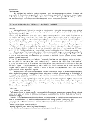 propia métrica. 
Los historiadores. 
Los historiadores se dedicaron con gran entusiasmo a narrar los sucesos de Grecia, Oriente y Occidente. Más 
tarde, muchos de ellos sintieron un gran interés por los acontecimientos y evolución de la conquista romana. Ninguno 
de ellos llegó a la erudición y grandiosidad de los historiadores de la Grecia clásica (Heródoto,Tucídides y Jenofonte), 
pero bien es verdad que sus aportaciones fueron fuentes para el estudio de futuros historiadores. 
9.3. Textos (con explicaciones gramaticales y actividades): Polícrates. 
Polícrates. 
La buena fortuna de Polícrates fue conocida en todos los reinos vecinos. Tan desmesurada era que su amigo el 
faraón Amasis le recomendó desprenderse de algo muy valioso, para así aplacar los celos de la divinidad. (Ver 
explicaciones y actividades infra) 
ὁ οὖν Ἄμασις τῆς Αἰγύπτου ἐβασίλευε, ὅτε ὁ Πολυκράτης ἔσχε πᾶσαν Σάμον. οὗτος δῶρα ἔπεμψέ τε 
καὶ ἐδέξατο ἄλλα παρ' ἐκείνου διὰ τὴν ξενίαν. ἐπεί γε δὴ τῷ Πολυκράτει μεγάλαι ἐπιτυχίαι ἦσαν, ὁ 
Ἄμασις ἔγραψεν εἰς βίβλον τάδε καὶ ἔπεμψεν εἰς Σάμον· “ἀρεστὸν μὲν ἐστιν ἄνδρα φίλον καὶ ξένον εὖ 
πράττειν, ἐμοὶ δ' αἱ σαὶ μεγάλαι ἐπιτυχίαι οὐκ ἀρέσκουσι, διότι τὸ ϑεῖον φϑονερόν ἐστιν. σὺ οὖν νῦν 
φρόντιζε ἄξιον χρῆμα καὶ τοῦτο ἀπόβαλλε. οὕτω δὲ τὸ ϑεῖον εὐμενὲς γίγνεται”. ὁ Πολυκράτης ταῦτα 
ἐπελέξατο καὶ τὴν τοῦ Ἀμάσιος βουλὴν ἀρίστην ἐνόμισεν· ἐπεὶ δ' ηὗρε χρυσέαν σφραγῖδα, κάλλιστον 
ἔργον Θεοδώρου Σαμίου, ἔδοξεν αὐτῷ ταύτην ἀποβαλεῖν. ἐκέλευσεν οὖν τριήρη εἰς τὴν ϑάλατταν 
ἀναγαγεῖν· ὅτε δ' ὁ Πολυκράτης τῆς νήσου ἑκὰς ἐγένετο, τὴν σφραγῖδα εἰς τὴν ϑάλατταν ἔρριψεν. 
En vista de que Polícrates continúa sus éxitos, el faraón Amasis decide romper los lazos de hospitalidad que los 
unían. Heródoto también cuenta el desgraciado final del tirano samio. Oroites, el gobernador persa de Sardes, celoso de 
su poder, lo invitó a la ciudad haciéndole creer que necesitaba su protección. Cuando acudió a la capital lidia fue 
detenido y clavado en una cruz. 
πέμπτη δ' ἡ ἕκτη ἡμέρα ἁλιεὺς καλὸν ἰχϑὺν ἔλαβε καὶ τὸν τύραννον τούτῳ δωρεῖν ἠϑέλησεν. ἤνεγκεν 
οὖν τὸν ἰχϑὺν τῷ Πολυκράτει καὶ εἶπεν· “ὦ Πολύκρατες, ἐγὼ τόνδε τὸν ἰχϑὺν εἷλον, ἀλλά μοι ἔδοξε 
ἄξιος τῆς σῆς ἀρχῆς εἶναι”. ὁ δὲ τύραννος εὐχάριστος αὐτὸν ἐπὶ δεῖπνον προσεκάλεσεν. ὅτε δ' οἱ οἰκέται 
τὸν ἰχϑὺν ἔταμον, ἐν τῇ γαστρί αὐτοῦ τὴν τοῦ Πολυκράτους σφραγῖδα ηὗρον. ὡς δὲ ταύτην εἶδόν τε καὶ 
ἔλαβον τάχιστα, ἤνεγκον δὴ τῷ Πολυκράτει. οὗτος δ' ἐνόμισε τὸ πρᾶγμα ϑεῖον εἶναι· ταῦτα οὖν εἰς 
βίβλον ἔγραψε καὶ εἰς Αἴγυπτον ἔπεμψεν. 
En vista de que Polícrates continúa sus éxitos, el faraón Amasis decide romper los lazos de hospitalidad que los 
unían. Heródoto también cuenta el desgraciado final del tirano samio. Oroites, el gobernador persa de Sardes, celoso de 
su poder, lo invitó a la ciudad haciéndole creer que necesitaba su protección. Cuando acudió a la capital lidia fue 
detenido y clavado en una cruz. 
ἐπεὶ δ' ὁ Ἄμασις ὁ τῆς Αἰγύπτου βασιλεὺς ἐπιλέγεται τὴν τοῦ Πολυκράτους βίβλον, μανϑάνει ὅτι 
ἀδύνατον ἐστιν ἀνϑρώπῳ ἐκ τῆς μοίρας ἄνϑρωπον ἐκκομίσαι. ἐκεῖνος δ' ἑαυτῷ λέγει· “τί ποιήσω; οὐ 
γὰρ ἐϑέλω διὰ τὴν δυστυχῆ τελευτὴν τοῦ Πολυκράτους ἀλγεῖν. πέμψω οὖν αὐτῷ κήρυκά τινα εἰς 
Σάμον καὶ διαλύσομαι τὴν ξενίαν”. 
- Actividades. 
Sobre el texto "Polícrates". 
 Por lo que se refiere a los tiempos verbales, conocemos hasta el momento el presente y dos pasados, el imperfecto y el 
aoristo; en el texto hay formas de futuro que completan el sistema temporal: ποιήσω, 'haré'; πέμψω, 'enviaré'; y 
διαλύσομαι, 'romperé'. 
 Estudiados ya casi todos los temas consonánticos de la tercera declinación, en el próximo tema nos ocuparemos de los 
temas en vocal y diptongo, a los que corresponden los sustantivos ὁ Ἄμασις, 'Amasis', y ὁ βασιλεύς, 'el rey'. 
 Las formas τί y τινα pertenecen a una nueva categoría pronominal: la de los interrogativos e indefinidos. 
Actividades. 
1. Lee en voz alta el texto anterior y tradúcelo. 
2. Conjuga el imperfecto y el aoristo de πέμψω y διαλύσομαι. 
3. Localiza las formas pronominales que hay en el texto y cámbialas de número. 
4. 
117 
 