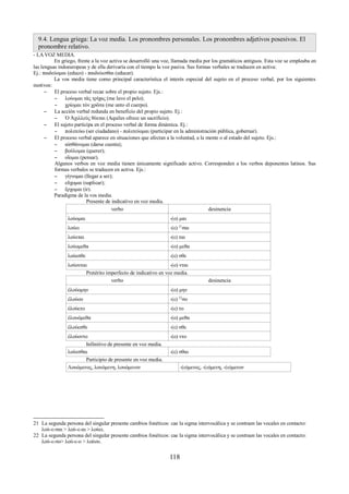 9.4. Lengua griega: La voz media. Los pronombres personales. Los pronombres adjetivos posesivos. El 
pronombre relativo. 
- LA VOZ MEDIA. 
En griego, frente a la voz activa se desarrolló una voz, llamada media por los gramáticos antiguos. Esta voz se empleaba en 
las lenguas indoeuropeas y de ella derivaría con el tiempo la voz pasiva. Sus formas verbales se traducen en activa: 
Ej.: παιδεύομαι (educo) - παιδεύεσθαι (educar). 
La vos media tiene como principal característica el interés especial del sujeto en el proceso verbal, por los siguientes 
motivos: 
– El proceso verbal recae sobre el propio sujeto. Ejs.: 
– λούομαι τὰς τρίχας (me lavo el pelo); 
– χρίομαι τὸν χρῶτα (me unto el cuerpo). 
– La acción verbal redunda en beneficio del propio sujeto. Ej.: 
– Ὁ Ἀχιλλεὺς θύεται (Aquiles ofrece un sacrificio). 
– El sujeto participa en el proceso verbal de forma dinámica. Ej.: 
– πολιτεύω (ser ciudadano) - πολιτεύομαι (participar en la administración pública, gobernar). 
– El proceso verbal aparece en situaciones que afectan a la voluntad, a la mente o al estado del sujeto. Ejs.: 
– αἰσθάνομαι (darse cuenta); 
– βούλομαι (querer); 
– οἴομαι (pensar). 
Algunos verbos en voz media tienen únicamente significado activo. Corresponden a los verbos deponentes latinos. Sus 
formas verbales se traducen en activa. Ejs.: 
– γίγνομαι (llegar a ser); 
– εὔχομαι (suplicar); 
– ἔρχομαι (ir). 
Paradigma de la vos media. 
Presente de indicativo en voz media. 
verbo desinencia 
λούομαι -(ο) μαι 
λούει -(ε) 21σαι 
λούεται -(ε) ται 
λούομεθα -(ο) μεθα 
λούεσθε -(ε) σθε 
λούονται -(ο) νται 
Pretérito imperfecto de indicativo en voz media. 
verbo desinencia 
ἐλούομην -(ο) μην 
ἐλούου -(ε) 22σο 
ἐλούετο -(ε) το 
ἐλουόμεθα -(ο) μεθα 
ἐλούεσθε -(ε) σθε 
ἐλούοντο -(ο) ντο 
Infinitivo de presente en voz media. 
λούεσθαι -(ε) σθαι 
Participio de presente en voz media. 
Λουόμενος, λουόμενη, λουόμενον -(ο)μενος, -(ο)μενη, -(ο)μενον 
21 La segunda persona del singular presente cambios fonéticos: cae la sigma intervocálica y se contraen las vocales en contacto: 
λού-ε-σαι > λού-ε-αι > λούει. 
22 La segunda persona del singular presente cambios fonéticos: cae la sigma intervocálica y se contraen las vocales en contacto: 
λού-ε-σο> λού-ε-ο > λούου. 
118 
 