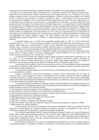 excepciones. Las leyendas monetales por ejemplo las estudia la numismática y los ostraka egipcios la papirología. 
2 El interés de las inscripciones radica principalmente en las siguientes ventajas. Son testimonios directos que, a 
diferencia de los manuscritos, han llegado a nosotros mejor o peor conservadas, pero con el mismísimo texto que el 
grabador inscribió en ellas. En el caso de los documentos públicos y oficiales se trata de textos objetivos en el sentido 
de que, a diferencia de los literarios, se limitan a presentar los datos y acontecimientos de forma clara para el 
conocimiento de los ciudadanos. No se trata de expresiones del pensamiento de un autor sobre éste o aquel asunto, sino 
de documentos que presentan una ley, un decreto, la carrera política de un personaje y un número infinito de otros 
aspectos de una forma escueta. Para muchas facetas del mundo antiguo son, si no la única fuente, la fuente primordial 
de que disponemos. Es fundamental para el estudio lingüístico, bien sea del griego dialectal, bien de la lengua hablada 
en cualquier momento y lugar de la evolución del griego, lo que hace su estudio inevitable para un filólogo. Pero 
además es fundamental para otros aspectos de tipo histórico, cultural o social como son la religión, la prosopografía, el 
derecho público, las instituciones, los asuntos políticos etc.4 Y no sólo es una fuente básica para el conocimiento de 
tales aspectos, sino también de muchas zonas y momentos del mundo griego, ventaja fundamental de la epigrafía frente 
a la papirología por ejemplo, limitada a Egipto y de forma aislada a unos pocos lugares más, y concentrada 
fundamentalmente entre los siglos III a. C. y II-III d. C., aunque hay papiros griegos ya del s. IV a. C. y hasta época 
medieval. La epigrafía griega, pues, se ocupa de las inscripciones griegas desde el s. XIV a.C. con las inscripciones 
micénicas hasta el s. V d.C. con las inscripciones cristianas. El periodo al que pertenecen las inscripciones es, pues, 
bastante amplio, dado que se extiende durante 19 siglos de forma continuada. Por consiguiente, el material es muy 
variado, ya que se incluyen en esta disciplina las tablillas micénicas escritas en el silabario Lineal B, las inscripciones 
escritas en alfabeto arcaico, las inscripciones de época helenística imperial y las inscripciones paleocristianas. 
Por lo que a la cronología se refiere, las inscripciones griegas más antiguas son, pues, las micénicas del lineal 
B, del 1200 a.C. Después, tenemos las escritas en alfabeto griego, a partir de finales del s. IX o siglo VIII a.C. Las 
últimas inscripciones griegas son las cristianas del s. V o VI d.C. 
Las inscripciones cristianas eran epigrafía religiosa. Desde las primeras inscripciones conservadas en el s. IV 
d.C. hasta el s. VI, inscripciones paleocristianas. Del s. VII en adelante, inscripciones cristianas bizantinas. El 
cristianismo en Grecia tuvo mucha importancia en los primeros tiempos. Según algunos epigrafistas, las inscripciones 
cristianas no son inscripciones religiosas que deben ser estudiadas dentro de la epigrafía griega, otros no. 
La definición de la disciplina se basa en criterios externos, es decir, en el tipo de soporte en el que está grabada 
la inscripción. La epigrafía griega estudia los textos inscritos grabados o pintados en objetos de superficie dura, como 
piedra, mármol, bronce, cerámica, etc. 
Las inscripciones griegas antiguas son un trozo de vida que nos llega directamente del lugar y de la época en la 
que se encontraban en su tiempo. 
Cuando se descubren en excavaciones arqueológicas, podemos conocer relativamente bien casi todos los 
detalles de cómo vivían los griegos. Es como si nos adentráramos por una especie de túnel del tiempo y pudiéramos 
contemplar la vida de los antiguos griegos frente a la tradición manuscrita de los textos literarios que nos han llegado 
pasando por miles de manos que los han copiado hasta la editio princeps. Las piedras son, pues, testimonios de vida que 
nos vienen directamente de aquellos lejanos tiempos. 
En las últimas décadas se ha prestado un especial interés al estudio de la Historia de la epigrafía griega, lo cual 
se debe probablemente al considerable desarrollo que esta disciplina ha experimentado. En la Historia de la epigrafía se 
podrían distinguir, a mi juicio, los siguientes períodos: 
A. El interés por las inscripciones griegas en los historiadores y los oradores de los s. V y IV a.C. 
B. Época helenística. Filócoro de Atenas, Crátero de Macedonia y Polemón de Ilión. 
C. El interés por las inscripciones griegas en los eruditos y periegetas durante la época imperial romana. Pausanias. 
D. Época bizantina. Interés por las inscripciones métricas. 
E. El Renacimiento. Ciriaco de Ancona (s.XV), M. Smetius (s.XVI). 
F. Siglos XVII y XVIII. J. Gruter y F.S. Maffei. 
G. Siglo XIX. A. Boeckh. La epigrafía como disciplina científica. 
H. Siglo XX. Grandes colecciones de inscripciones y ediciones de inscripciones dedicadas a regiones o ciudades. 
I. Estado actual de los estudios epigráficos. 
Conviene destacar que no pocas inscripciones que conocemos actualmente se debe a la meritoria labor de los 
humanistas del Renacimiento que copiaron numerosas inscripciones que hoy se han perdido. En otros casos las 
inscripciones copiadas por los humanistas se han conservado además actualmente. 
Con la obra de August Boeckh titulada "Corpus Inscriptionum Graecarum" (citado con la sigla CIG) aparece el 
primer corpus científico de inscripciones griegas. La obra, consta de cuatro volúmenes in folio. Boeckh trabajó en los 
dos primeros, que se publicaron en 1828 y en 1843; el tercero, en 1853, se debe a Johannes Franz, mientras que el 
cuarto volumen, publicado en 1859, es fruto de la colaboración de Ernst Curtius y Adolph Kirchhoff. En 1877 salieron 
los Índices, a cargo de Hermann Roehl. 
Resulta bastante útil hacer un breve repaso por las Publicaciones epigráficas, las cuales se pueden agrupar en 
los siguientes apartados: A. Manuales. B. Corpora. C. Facsímiles. D. Colecciones generales. E. Colecciones especiales. 
121 
 