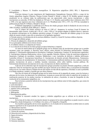 F. Localidades y Museos. G. Estudios monográficos. H. Repertorios epigráficos (SEG, BE). I. Repertorios 
bibliográficos. 
Conviene destacar la gran importancia del Supplementum Epigraphicum Graecum (SEG), a cargo de los 
ilustres epigrafistas Angelos Chaniotis, Thomas Corsten, Ronald S. Stroud, y Johan H. M. Strubbe, quienes recogen 
anualmente en un volumen todas las publicaciones que van apareciendo sobre nuevas inscripciones o sobre 
inscripciones ya conocidas. El SEG fue fundado en 1923 por J. J. E. Hondius, quien publicó doce volúmenes entre 1923 
y 1950, a los que siguieron unos trece volúmenes por A. G. Woodhead entre 1951 y 1971. En 1978 fue reanudada la 
publicación por Henk W. O Pleket y Ronald S. Stroud. 
El Bulletin épigraphique es publicado en la Revue des études grecques desde la fundación de esta revista en 
1888. El trabajo, coordinado desde 2006 por L. Dubois. 
Con el colapso del mundo micénico en torno al 1100 a.C. desaparece la escritura Lineal B durante los 
denominados siglos oscuros. A partir del s. IX a.C. y del s. VIII a.C. los griegos adoptan el alfabeto fenicio y aparecen 
las primeras inscripciones en los alfabetos epicóricos griegos. El origen y desarrollo del alfabeto griego es un tema 
objeto de nuestro estudio y para ello se estructura en los apartados siguientes: 
A. Período anterior a la introducción de la escritura alfabética. Lineal A y Lineal B. Escritura silábica chipriota. 
B. El origen del alfabeto griego. 
C. Proceso de adaptación y desarrollo del alfabeto griego. 
D. Los principales alfabetos de la Grecia Arcaica. 
E. El alfabeto milesio y su adopción por Atenas. 
F. La evolución de la forma de las letras griegas en época helenística e imperial. 
Un tema de interés dentro de la epigrafía griega son los distintos tipos de inscripciones griegas que se pueden 
encontrar, como, por ejemplo, A. Decretos, leyes, edictos, cartas oficiales; B. Relaciones internacionales: Tratados, 
arbitrajes; C. Documentos administrativos (Inventarios, Catálogos, Fundaciones, Cuentas); D. Inscripciones sepulcrales; 
E. Inscripciones religiosas (Dedicatorias votivas, Leyes sagradas, Oráculos, Himnos, Listas de curaciones milagrosas o 
Sanationes, Catálogos de sacerdotes, Amuletos, Maldiciones o arai, Laminillas de defixión o tabellae defixionum, 
Laminillas órficas); F. Inscripciones honoríficas; G. Inscripciones de derecho privado (Manumisiones, Testamentos, 
Mojones, Contratos de arrendamiento); H. Instrumenta. A. Instrumentum publicum (ánforas de vino, caduceos inscritos, 
glandes, inscripciones de pesos y medidas, leyendas monetarias, sellos sobre ladrillos, tesserae publicae. B). 
Instrumentum domesticum (inscripciones de la casa, inscripciones de objetos domésticos). 
Cada uno de los diferentes tipos de inscripciones griegas presentan sus propias fórmulas epigráficas y estilo de 
redacción. Entre las inscripciones que han recibido una mayor atención en los últimos años, se encuentran las laminillas 
órficas de oro, las cuales ofrecen al difunto devoto del orfismo un más allá de esperanza y felicidad, lo cual es preferible 
al el Hades tenebroso, sombrío y horrible que nos ofrece Homero. 
Otro foco de interés de la Epigrafía griega son los temas técnicos de la epigrafía de campo, como las lecturas y 
ediciones de los textos, las dataciones, las restituciones, la puesta en escena del texto sobre la superficie de la piedra, la 
reutilización posterior de las piedras inscritas, la realización de calcos y facsímiles, la toma de fotografías de alta 
resolución de los monumentos epigráficos, etc. 
Para la lectura y posterior edición de las inscripciones hay que elaborar antes la ficha epigráfica, que consta de 
las siguientes partes: 
a. Lema descriptivo 
b. Transcripción del texto. 
c. Aparato crítico, paleografía. 
d. Comentario. 
e. Bibliografía. 
f. Documentación gráfica. 
También es necesario estudiar los signos y símbolos epigráficos que se utilizan en la edición de las 
inscripciones. 
En la toma de los datos de la inscripción durante la autopsia de los textos epigráficos se puede recurrir a calcos 
y fotografías, donde distinguimos: A. El dibujo y los calcos, y B. Epigrafía y fotografía. 
En el análisis paleográfico de los textos epigráficos y en el estudio de los monumentos se deben tener en cuenta 
aspectos significativos de la ejecución de las inscripciones como: 
A. Monumentos inscritos. 
B. Clasificación de los monumentos. 
C. Técnica de escritura. 
D. Dirección de la escritura y disposición de las letras. 
E. Signos divisorios. 
F. Abreviaturas. 
G. Nexos y ligaduras. 
H. Sistemas numerales. 
122 
 