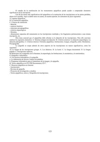 El estudio de la reutilización de los monumentos epigráficos puede ayudar a comprender elementos 
significativos de la inscripción. 
Una de las tareas más significativas del epigrafista es la restitución de las inscripciones en las partes perdidas, 
dentro de lo posible. Aquí se deben tener en cuenta, en nuestra opinión, los elementos de juicio siguientes: 
A. Lagunas epigráficas. 
B. La restitución epigráfica. 
C. Criterios de restitución. 
- datación 
- contexto histórico 
- relaciones prosopográficas 
- criterios arqueológicos 
- fórmulas, 
- dimensiones supuestas del monumento en las inscripciones mutiladas y los fragmentos pertenecientes a una misma 
inscripción, etc. 
Otra tarea esencial que el epigrafista debe afrontar es la datación de las inscripciones. Para ello conviene 
analizar los siguientes elementos: A. Sistemas antiguos de datación. B. Criterios externos: La datación arqueológica. La 
datación paleográfica. C. Criterios internos: Fórmulas epigráficas. Instituciones. Lengua, ortografía, estilo. Onomástica. 
Prosopografía. 
La epigrafía se ocupa además de otros aspectos de las inscripciones no menos significativos, como los 
siguientes: 
A) La lengua de las inscripciones griegas. A. Los dialectos. B. La koiné. C. La lengua documental. D. La lengua 
popular. E. Inscripciones métricas. 
B) Relaciones de la epigrafía con la literatura, la arqueología, las Instituciones, la onomástica y la numismática. 
C) Epigrafía e informática. 
A. Las técnicas informáticas y la epigrafía. 
a. La elaboración de léxicos e índices de palabras. 
b. Programas informáticos para el tratamiento de la imagen y la epigrafía. 
B. Textos epigráficos en CD: PHI Documentary CD 7. 
C. Recursos epigráficos en Internet. 
- Asociaciones. 
- Revistas de epigrafía. 
- Proyectos de investigación y estudios. 
- Textos epigráficos, calcos y fotografías de inscripciones. 
123 
 