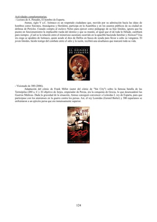 Actividades complementarias: 
- Lectura de A. Penadés, El hombre de Esparta. 
Atenas, siglo V a.C. Isómaco es un respetado ciudadano que, movido por su admiración hacia las ideas de 
hombres como Sócrates, Anaxágoras y Heródoto, participa en la Asamblea y en los asuntos públicos de su ciudad en 
defensa de Pericles. Cunado compra al esclavo Neleo para ejercer como pedagogo de su hijo Iónides, ignora que ha 
puesto en funcionamiento la implacable rueda del destino y que su mundo, al igual que el de toda la Hélade, cambiará 
para siempre. ¿Cuál es la relación entre el misterioso asesinato ocurrido en la apacible hacienda familiar y Alcinoo? Una 
ira ciega se apodera de Isómaco, quien acude al dios de Delfos en busca de ayuda para llevar a cabo su venganza. El 
joven Iónides, lúcido testigo del combate entre el odio y la razón, recibirá una enseñanza que marcará toda su vida. 
- Visionado de 300 (2006). 
Adaptación del cómic de Frank Miller (autor del cómic de "Sin City") sobre la famosa batalla de las 
Termópilas (480 a. C.). El objetivo de Jerjes, emperador de Persia, era la conquista de Grecia, lo que desencadenó las 
Guerras Médicas. Dada la gravedad de la situación, Atenas consiguió convencer a Leónidas I, rey de Esparta, para que 
participase con los atenienses en la guerra contra los persas. Así, el rey Leonidas (Gerard Butler) y 300 espartanos se 
enfrentaron a un ejército persa que era inmensamente superior. 
124 
 