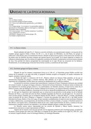 UNIDAD 10. LA ÉPOCA ROMANA. 
Índice. 
10.1. La Época romana. 
10.2. Escritores griegos de Época romana. 
10.3. Textos (con explicaciones gramaticales y actividades): 
Licurgo. 
10.4. Lengua griega: La voz pasiva. Los pronombres adjetivos 
demostrativos. Pronombres adjetivos interrogativo e indefinido. 
Pronombre relativo-indefinido. 
10.5. Léxico griego. 10.5.1. Familias semánticas: La política. 
10.5.2. Helenismos: Acción I. 
APÉNDICE. Hispania en las fuentes griegas. (II). 
Actividades complementarias. 
10.1. La Época romana. 
Desde mediados del siglo II a. C. Grecia se convirtió, de hecho, en un protectorado romano, y la mayoría de las 
ciudades griegas pagaron tributo a Roma. En 88 a. C., con el apoyo de Mitrídates, rey del Ponto, los griegos se 
sublevaron contra Roma, pero el levantamiento fracasó. Durante la época de las guerras civiles Grecia fue escenario de 
las luchas entre las distintas facciones romanas que querían hacerse con el poder. En la época Imperial se mantuvo la 
influencia cultural griega, pero los núcleos de expansión económica de Oriente se polarizaron en las provincias romanas 
de Asia. Éste período de relativa prosperidad fue interrumpido en el siglo III por las invasiones de los bárbaros. 
Paralelamente, la sociedad griega evolucionó hacia formas sociales y económicas de tipo feudal. 
10.2. Escritores griegos de Época romana. 
Después de que los romanos conquistaran Grecia en el 146 a.C., el historiador griego Polibio escribió una 
crónica de la conquista y, un siglo más tarde, el geógrafo Estrabón recopiló su Geografía, un estudio sistemático de 
lugares, animales y temas de interés. 
A finales del siglo I y comienzos del II d.C., Plutarco redactó sus famosas Vidas paralelas, en las que se 
entremezclan biografías de griegos y romanos famosos. Más adelante, en el siglo II d.C., Galeno, el médico más 
importante de la antigüedad, escribió obras que sentaron los fundamentos de la medicina moderna. 
Los primitivos escritores cristianos que transcribieron y reunieron el Nuevo Testamento utilizaron una variedad 
de la koiné ('común', en griego), la lengua cortesana y literaria de la Grecia helenística. El dialecto koiné es distinto del 
que emplearon los escritores griegos clásicos y sus continuadores, los llamados aticistas, el mejor de los cuales fue el 
satírico Luciano, autor de Diálogos de los muertos, Diálogos de los dioses y sus cómicas Historias verdaderas. 
Según los eruditos modernos, el prototipo de la novela se desarrolló probablemente en Grecia antes del siglo II 
d.C. Se cree que los fragmentos más importantes que se conservan de una primitiva novela griega, los de la llamada 
Romance de Ninos, y que tratan del amor de Ninos, fundador legendario de Ninevoli, son del siglo I a.C. Se conservan 
cinco novelas griegas completas que se escribieron después del año 100 d.C. y antes del 300 d.C.: Caritón, considerada 
como la primera de las cinco; Etiópicas o Teágenes y Cariclea (de principios del siglo III d.C.), del hábil escritor 
Heliodoro de Emesa; Dafnis y Cloe, de Longo, el más conocido y probablemente el mejor de estos novelistas; Efesíacas 
(o Antea y Habrócomes, sus protagonistas), de Jenofonte de Éfeso, el menos dotado; y Leucipa y Clitofonte (anterior al 
año 300 d.C.) de Aquiles Tacio, considerada la última de las cinco. Todas narran historias de amor y aventura en las que 
matrimonios o amantes virtuosos son separados y, tras afrontar múltiples peligros, acaban por reunirse. 
La filosofía estoica estuvo representada por los escritos de Epicteto y Marco Aurelio Antonino; los 
neoplatónicos estuvieron su mejor representante en Plotino. 
Algunos de los mejores versos de este periodo son los epigramas anónimos de la Antología griega, recopilación 
de poesía y prosa griegas que cubre casi 2.000 años; se compone de dos libros reunidos en los siglos X y XIV d.C., que 
se conocen, respectivamente, como la Antología Palatina y la Antología Planudean. 
125 
 