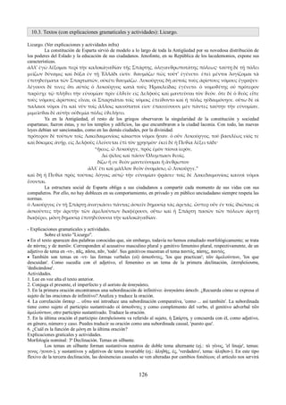 10.3. Textos (con explicaciones gramaticales y actividades): Licurgo. 
Licurgo. (Ver explicaciones y actividades infra) 
La constitución de Esparta sirvió de modelo a lo largo de toda la Antigüedad por su novedosa distribución de 
los poderes del Eslado y la educación de sus ciudadanos. Jenofonte, en su República de los lacedemonios, expone sus 
características. 
ἀλλ' ἐγὼ λέξομαι περὶ τὴν καλοκἀγαϑίαν τῆς Σπάρτης, ὀλιγανϑρωποτάτης πόλεως· ταύτῃ δὲ τῇ πόλει 
μείζων δύναμις καὶ δόξα ἐν τῇ Ἑλλάδι εἰσίν. ϑαυμάζω πῶς τοῦτ' ἐγένετο. ἐπεὶ μέντοι λογίζομαι τὰ 
ἐπιτηδεύματα τῶν Σπαρτιατῶν, οὐκέτι ϑαυμάζω. Λυκοῦργος δὴ αὐτοῖς τοὺς ἀρίστους νόμους ἔγραψεν. 
λέγουσι δὲ τινες ὅτι αὐτὸς ὁ Λυκοῦργος κατὰ τοὺς Ἡρακλείδας ἐγένετο. ὁ νομοϑέτης οὐ πρότερον 
παρέσχε τῷ πλήϑει τὴν εὐνομίαν πρὶν ἐλϑεῖν εἰς Δελφοὺς καὶ μαντεῦσαι τὸν ϑεόν. ὅτε δὲ ὁ ϑεὸς εἶπε 
τοὺς νόμους ἀρίστους εἶναι, οἱ Σπαρτιᾶται τοῖς νόμοις ἐπείϑοντο καὶ ἡ πόλις ηὐδαιμόνησε. οὕτω δὲ οἱ 
παλαιοὶ νόμοι ἔτι καὶ νῦν τοῖς ἄλλοις καινότατοί εἰσι· ἐπαινέσουσι μὲν πάντες ταύτην τὴν εὐνομίαν, 
μιμεῖσϑαι δὲ αὐτὴν οὐδεμία πόλις ἐϑελήσει. 
Ya en la Antigüedad, el resto de los griegos observaron la singularidad de la constitución y sociedad 
espartanas; fueron éstas, y no los templos y edificios, las que encumbraron a la ciudad laconia. Con todo, las nuevas 
leyes debían ser sancionadas, como en las demás ciudades, por la divinidad. 
πρότερον δὲ τούτων τοῖς Λακεδαιμονίοις κάκιστοι νόμοι ἦσαν. ὁ οὖν Λυκοῦργος, τοῦ βασιλέως υἰός τε 
καὶ δόκιμος ἀνήρ, εἰς Δελφοὺς ἐλεύσεται ἐπὶ τὸν χρησμὸν· ἐκεὶ δὲ ἡ Πυϑία λέξει τάδε· 
“ἥκεις, ὦ Λυκοῦργε, πρὸς ἐμὸν πίονα ἱερόν, 
Διὶ φίλος καὶ πᾶσιν Ὀλυμπιασι ϑεοῖς. 
δίζω ἤ σε ϑεὸν μαντεύσομαι ἣ ἄνϑρωπον 
ἀλλ' ἔτι καὶ μᾶλλον ϑεὸν ὀνομάσω, ὦ Λυκοῦργε.” 
καὶ δὴ ἡ Πυϑία πρὸς τούτοις λόγοις αὐτῷ τὴν εὐνομίαν φράσει· τοῖς δὲ Λακεδαιμονίοις καινοὶ νόμοι 
ἔσονται. La estructura social de Esparta obliga a sus ciudadanos a compartir cada momento de sus vidas con sus 
compañeros. Por ello, no hay dobleces en su comportamiento, en privado y en público unciudadano siempre respeta las 
normas. 
ὁ Λικοῦργος ἐν τῇ Σπάρτῃ ἀναγκάσει πάντας ἀσκεῖν δημοσίᾳ τὰς ἀρετάς. ὥσπερ οὖν ἐν τοῖς ἰδιώταις οἱ 
ἀσκοῦντες τὴν ἀρετὴν τῶν ἀμελούντων διαφέρουσι, οὕτω καὶ ἡ Σπάρτη πασῶν τῶν πόλεων ἀρετῇ 
διαφέρει, μόνη δημοσίᾳ ἐπιτηδεύουσα τὴν καλοκἀγαϑίαν. 
- Explicaciones gramaticales y actividades. 
Sobre el texto "Licurgo". 
 En el texto aparecen dos palabras conocidas que, sin embargo, todavía no hemos estudiado morfológicamente; se trata 
de πάντας y de πασῶν. Corresponden al acusativo masculino plural y genitivo femenino plural, respectivamente, de un 
adjetivo de tema en -ντ-, πᾶς, πᾶσα, πᾶν, 'todo'. Sus genitivos muestran el tema παντός, πάσης, παντός. 
 También son temas en -ντ- las formas verbales (οἱ) ἀσκοῦντες, 'los que practican'; τῶν ἀμελούντων, 'los que 
descuidan'. Como sucedía con el adjetivo, el femenino es un tema de la primera declinación, ἐπιτηδεύουσα, 
'dedicándose'. 
Actividades. 
1. Lee en voz alta el texto anterior. 
2. Conjuga el presente, el imperfecto y el aoristo de ἀναγκάσει. 
3. En la primera oración encontramos una subordinación de infinitivo: ἀναγκάσει ἀσκεῖν. ¿Recuerda cómo se expresa el 
sujeto de las oraciones de infinitivo? Analiza y traduce la oración. 
4. La correlación ὥσπερ ... οὕτω καί introduce una subordinación comparativa, 'como ... así también'. La subordinada 
tiene como sujeto el participio sustantivado οἱ ἀσκοῦντες y como complemento del verbo, el genitivo adverbal τῶν 
ἀμελούντων, otro participio sustantivado. Traduce la oración. 
5. En la última oración el participio ἐπιτηδεύουσα va referido al sujeto, ἡ Σπάρτη, y concuerda con él, como adjetivo, 
en género, número y caso. Puedes traducir su oración como una subordinada causal, 'puesto que'. 
6. ¿Cuál es la función de μόνη en la última oración? 
Explicaciones graticales y actividades. 
Morfología nominal: 3ª Declinación. Temas en silbante. 
Los temas en silbante forman sustantivos neutros de doble tema alternante (ej.: τὸ γένος, 'el linaje', temas: 
γενος /γενεσ-), y sustantivos y adjetivos de tema invariable (ej.: ἀληϑής, ές, 'verdadero', tema: ἀληϑεσ-). En este tipo 
flexivo de la tercera declinación, las desinencias casuales se ven alteradas por cambios fonéticos; el artículo nos servirá 
126 
 