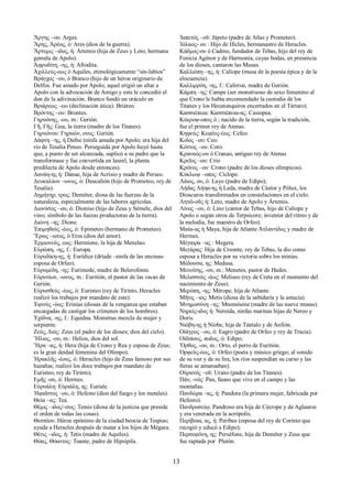 Ἄργης –ου: Arges. 
Ἄρης, Ἀρέος, ὁ: Ares (dios de la guerra). 
Ἄρτεμις –ιδος, ἡ: Ártemis (hija de Zeus y Leto; hermana 
gemela de Apolo). 
Ἀφροδίτη, -ης, ἡ: Afrodita. 
Ἀχιλλεύς-εως ὀ Aquiles, etimológicamente “sin-labios” 
Βράγχος –ου, ὁ Branco (hijo de un héroe originario de 
Delfos. Fue amado por Apolo; aquel erigió un altar a 
Apolo con la advocación de Amigo y este le concedió el 
don de la adivinación. Branco fundó un oráculo en 
Βριάρεως –εω (declinación ática): Briáreo. 
Βρόντης –ου: Brontes. 
Γηρυόνης, -ου, m.: Gerión. 
Γῆ, Γῆς: Gea, la tierra (madre de los Titanes). 
Γηρυόνου: Γηρυών, ονος: Gerión. 
Δάφνη –ης, ἡ Dafne (ninfa amada por Apolo; era hija del 
río de Tesalia Peneo. Perseguida por Apolo huyó hasta 
que, a punto de ser alcanzada, suplicó a su padre que la 
transformase y fue convertida en laurel, la planta 
predilecta de Apolo desde entonces). 
Δανάη-ης ἡ: Dánae, hija de Acrisio y madre de Perseo. 
Δευκαλíων –ωνος, ὁ: Deucalión (hijo de Prometeo, rey de 
Tesalia). 
Δημήτηρ, τρος: Deméter, diosa de las fuerzas de la 
naturaleza, especialmente de las labores agrícolas. 
Διονύσος –ου, ὁ: Dioniso (hijo de Zeus y Sémele, dios del 
vino; símbolo de las fuezas productoras de la tierra). 
Διώνη –ης: Dione. 
Ἐπιμηθεύς -έως, ὁ: Epimeteo (hermano de Prometeo). 
Ἔρως –ωτος, ὁ Eros (dios del amor). 
Ἑρμιονεύς, εως: Hermione, la hija de Menelao. 
Εὐρώπη, -ης, f.: Europa. 
Εὐρυδίκη-ης, ἡ: Eurídice (dríade –ninfa de las encinas-esposa 
de Orfeo). 
Εὐρυμέδη, -ης: Eurimede, madre de Belerofonte. 
Εὐρυτίων, -ωνος, m.: Euritión, el pastor de las vacas de 
Gerión. 
Εὐρυσθεύς -έως, ὁ: Euristeo (rey de Tirinto, Heracles 
realizó los trabajos por mandato de este). 
Ἐφινύς -ύος: Erinias (diosas de la venganza que estaban 
encargadas de castigar los crímenes de los hombres). 
Ἐχίδνα, -ης, f.: Equidna. Monstruo mezcla de mujer y 
serpiente. 
Ζεύς, Διός: Zeus (el padre de los dioses; dios del cielo). 
Ἣλιος, -ου, m.: Helios, dios del sol. 
Ἥρα –ας, ἡ: Hera (hija de Crono y Rea y esposa de Zeus; 
es la gran deidad femenina del Olimpo). 
Ἡρακλῆς -έους, ὁ: Herαcles (hijo de Zeus famoso por sus 
hazañas; realizó los doce trabajos por mandato de 
Euristeo, rey de Tirinto). 
Εμῆς -ου, ὁ: Hermes. 
Εὐρυάλη: Εὐριάλη, ης: Euríale. 
Ἡφαῖστος –ου, ὁ: Hefesto (dios del fuego y los metales). 
Θεία –ας: Tea. 
Θέμις –ιδος/-ιτος: Temis (diosa de la justicia que preside 
el orden de todas las cosas). 
Θεσπίου: Héroe epónimo de la ciudad beocia de Tespias; 
ayuda a Heracles después de matar a los hijos de Mégara. 
Θέτις –ιδος, ἡ: Tetis (madre de Aquiles). 
Θόας, Θόαντος: Toante, padre de Hipsípila. 
Ἰαπετός –οῦ: Jápeto (padre de Atlas y Prometeo). 
Ἰόλαος- ου : Hijo de Ificles, hermanastro de Heracles. 
Κάδμος-ου ὁ Cadmo, fundador de Tebas, hijo del rey de 
Fenicia Agénor y de Harmonía, cuyas bodas, en presencia 
de los dioses, cantaron las Musas. 
Καλλιόπη –ης, ἡ: Calíope (musa de la poesía épica y de la 
elocuencia). 
Καλλιρρόη, -ης, f.: Calírroe, madre de Gerión. 
Κάμπη –ης: Campe (ser monstruoso de sexo femenino al 
que Crono le había encomendado la custodia de los 
Titanes y los Hecatonquiros encerrados en el Tártaro). 
Κασσιέπεια: Κασσιέπεια-ας: Casiopea. 
Κέκροψ-οπος ὁ ; nacido de la tierra, según la tradición, 
fue el primer rey de Atenas. 
Κηφεύς: Κεφέυς-έως: Cefeo. 
Κοῖος –ου: Ceo. 
Κόττος –ου: Coto. 
Κραναός-ου ὁ Cranao, antiguo rey de Atenas 
Κρεῖος –ου: Crío 
Κρόνος –ου· Crono (padre de los dioses olímpicos). 
Κύκλωψ –οπος: Cíclope. 
Λάιος, ου, ὁ: Layo (padre de Edipo); 
Λήδας Λήηα-ης ἡ Leda, madre de Cástor y Pólux, los 
Dioscuros transformados en constelaciones en el cielo. 
Λητῶ-οῦς ἡ: Leto, madre de Apolo y Ártemis. 
Λίνος –ου, ὁ: Lino (cantor de Tebas, hijo de Calíope y 
Apolo o según otros de Terpsícore; inventor del ritmo y de 
la melodía, fue maestro de Orfeo). 
Μαία-ας ἡ Maya, hija de Atlante Ἀτλαντίδος y madre de 
Hermes. 
Μέγαιρα –ας : Megera. 
Μεγάρας: Hija de Creonte, rey de Tebas, la dio como 
esposa a Heracles por su victoria sobre los minias. 
Μέδουσα, ης: Medusa. 
Μενοίτης, -ου, m.: Menetes, pastor de Hades. 
Μελισσεύς -έως: Meliseo (rey de Creta en el momento del 
nacimiento de Zeus). 
Μερόπη, -ης: Mérope, hija de Atlante. 
Μῆτις –ιος: Metis (diosa de la sabiduría y la astucia). 
Μνημοσύνη –ης: Mnemósine (madre de las nueve musas). 
Νηρείς-ιδος ἡ: Nereida, ninfas marinas hijas de Nereo y 
Doris. 
Νιόβη-ης ἡ Níobe, hija de Tántalo y de Anfión. 
Οἰάγρος –ου, ὁ: Eagro (padre de Orfeo y rey de Tracia). 
Οἰδίπους, ποδος, ὁ: Edipo; 
Ὄρθος, -ου, m.: Orto, el perro de Euritión. 
Ὀρφεὺς-έως, ὁ: Orfeo (poeta y músico griego; al sonido 
de su voz y de su lira, los ríos suspendían su curso y las 
fieras se amansaban). 
Οὐρανός –οῦ: Urano (padre de los Titanes). 
Πάν, -νός: Pan, fauno que vive en el campo y las 
montañas. 
Πανδώρα –ας, ἡ: Pandora (la primera mujer, fabricada por 
Hefesto). 
Πανδροσείῳ: Pandroso era hija de Cécrope y de Aglauros 
y era venerada en la acrópolis. 
Περίβοια, ας, ἡ: Peribea (esposa del rey de Corinto que 
recogió y educó a Edipo); 
Περσεφόνη, ης: Perséfone, hija de Deméter y Zeus que 
fue raptada por Plutón. 
13 
 