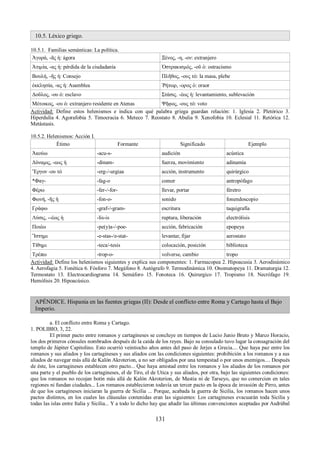 10.5. Léxico griego. 
10.5.1. Familias semánticas: La política. 
Ἀγορά, -ᾶς ἡ: ágora Ξένος, -η, -ον: extranjero 
Ἀτιμία, -ας ἡ: pérdida de la ciudadanía Ὀστρακισμός, -οῦ ὁ: ostracismo 
Βουλή, -ῆς ἡ: Consejo Πλῆθος, -ους τό: la masa, plebe 
ἐκκλησία, -ας ἡ: Asamblea Ῥήτωρ, -ορος ὁ: oraor 
Δοῦλος, -ου ὁ: esclavo Στάσις. -έως ἡ: levantamiento, sublevación 
Μέτοικος, -ου ὁ: extranjero residente en Atenas Ψῆφος, -ους τό: voto 
Actividad: Define estos helenismos e indica con qué palabra griega guardan relación: 1. Iglesia 2. Pletórico 3. 
Hiperdulía 4. Agorafobia 5. Timocracia 6. Meteco 7. Reostato 8. Abulia 9. Xenofobia 10. Eclesial 11. Retórica 12. 
Metástasis. 
10.5.2. Helenismos: Acción I. 
Étimo Formante Significado Ejemplo 
Ἀκούω -acu-s- audición acústica 
Δύναμις, -εως ἡ -dinam- fuerza, movimiento adinamia 
Ἔργον -ου τό -erg-/-urgiaa acción, instrumento quirúrgico 
*Φαγ- -fag-o comer antropófago 
Φέρω -fer-/-for- llevar, portar féretro 
Φωνή, -ῆς ἡ -fon-o- sonido fonendoscopio 
Γράφω -graf-/-gram- escritura taquigrafía 
Λύσις, --έως ἡ -lis-is ruptura, liberación electrólisis 
Ποιέω -pe(y)a-/-poe- acción, fabricación epopeya 
Ἵστημι -e-stas-/e-stat- levantar, fijar aerostato 
Τίθημι -teca/-tesis colocación, posición biblioteca 
Τρέπω -trop-o- volverse, cambio tropo 
Actividad: Define los helenismos siguientes y explica sus componentes: 1. Farmacopea 2. Hipoacusia 3. Aerodinámico 
4. Aerofagia 5. Fonética 6. Fósforo 7. Megáfono 8. Autógrafo 9. Termodinámica 10. Onomatopeya 11. Dramaturgia 12. 
Termostato 13. Electrocardiograma 14. Semáforo 15. Fonoteca 16. Quirurgico 17. Tropismo 18. Necrófago 19. 
Hemólisis 20. Hipoacúsico. 
APÉNDICE. Hispania en las fuentes griegas (II): Desde el conflicto entre Roma y Cartago hasta el Bajo 
Imperio. 
a. El conflicto entre Roma y Cartago. 
1. POLIBIO, 3, 22. 
El primer pacto entre romanos y cartagineses se concluye en tiempos de Lucio Junio Bruto y Marco Horacio, 
los dos primeros cónsules nombrados después de la caída de los reyes. Bajo su consulado tuvo lugar la consagración del 
templo de Júpiter Capitolino. Esto ocurrió veintiocho años antes del paso de Jerjes a Grecia.... Que haya paz entre los 
romanos y sus aliados y los cartagineses y sus aliados con las condiciones siguientes: prohibición a los romanos y a sus 
aliados de navegar más allá de Kalón Akroterion, a no ser obligados por una tempestad o por unos enemigos.... Después 
de éste, los cartagineses establecen otro pacto... Que haya amistad entre los romanos y los aliados de los romanos por 
una parte y el pueblo de los cartagineses, el de Tiro, el de Utica y sus aliados, por otra, bajo las siguientes condiciones: 
que los romanos no recojan botín más allá de Kalón Akroterion, de Mastia ni de Tarseyo, que no comercien en tales 
regiones ni fundan ciudades... Los romanos establecieron todavía un tercer pacto en la época de invasión de Pirro, antes 
de que los cartagineses iniciaran la guerra de Sicilia ... Porque, acabada la guerra de Sicilia, los romanos hacen unos 
pactos distintos, en los cuales las cláusulas contenidas eran las siguientes: Los cartagineses evacuarán toda Sicilia y 
todas las islas entre Italia y Sicilia... Y a todo lo dicho hay que añadir las últimas convenciones aceptadas por Asdrúbal 
131 
 