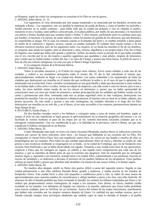 en Hispania, según las cuales los cartagineses no cruzarían el río Ebro en son de guerra... 
2. APIANO, Sobre Iberia, 11, 12. 
Los saguntinos, al verse abrumados por este ataque inesperado y no anunciado por los heraldos, enviaron una 
embajada a Roma... Los saguntinos, una vez perdida la esperanza de ayuda de Roma, y como el hambre les acuciaba y 
Aníbal persistía en su asedio continua – pues había oído que la ciudad era próspera y rica no relajaba el asedio-, 
reunieron el oro y la plata, tanto público como privado, en la plaza pública, por medio de una proclama y lo mezclaron 
con plomo y bronce fundido para que resultara inútil a Aníbal. Y ellos mismos, prefiriendo morir en combate antes que 
por hambre, se lanzaron a la carrera, de noche todavía, contra los puestos de guardia de los africanos, que aún dormían y 
no sospechaban el ataque. Por lo cual, los mataron cuando se levantaban del lecho y se estaban armando a duras penas 
en medio de la confusión y algunos, incluso, cuando ya estaban luchando. El combate duró mucho tiempo y de los 
africanos murieron muchos, pero de los saguntinos todos. Las mujeres, al ver desde las murallas el fin de sus hombres, 
se arrojaron unas desde los tejados, otras se ahorcaron y otras, incluso, degollaron a sus propios hijos. Este fue el final 
de Sagunto, una ciudad que había sido grande y poderosa. Aníbal, tan pronto como se percató de lo que había sucedido 
con el oro, movido por la ira, dio muerte a aquellos saguntinos que quedaban y eran adultos, después de torturarlos, 
pero viendo que la ciudad estaba a orillas del mar y no lejos de Cartago y poseía una tierra buena, la pobló de nuevo e 
hizo de ella una colonia cartaginesa. La cual creo que se llamó Cartago Espartaria. 
b. La conquista romana de la Península Ibérica. 
3. APIANO, Sobre Iberia, 41. 
Todos le enviaban emisarios y él (Catón) les exigió otros rehenes. Envió cartas selladas a cada una de las 
ciudades y ordenó a sus portadores entregarlas todas el mismo día. El día lo fijó calculando el tiempo que, 
aproximadamente, tardarían en llegar a la ciudad más distante. Las cartas ordenaban a los magistrados de todas las 
ciudades que destruyesen sus murallas en el mismo día que recibiesen la orden y, en el caso de que lo aplazaran, les 
amenazaba con la esclavitud. Estos, vencidos recientemente en una gran batalla y dado que desconocían si estas ordenes 
se las habían dado a ellos solos o a todos, temían ser objeto de desprecio, con toda razón si eran los únicos, pero si era a 
todos, los otros también tenían miedo de ser los únicos en demorarse y, puesto que no había oportunidad de 
comunicarse unos con otros por medio de emisarios y sentían preocupación por los soldados que habían venido con las 
cartas y permanecían ante ellos, estimando cada uno su propia seguridad como lo más ventajoso, destruyeron con 
prontitud las murallas. Una vez que se decidieron a obedecer pusieron el máximo celo en tener en su haber, además, una 
pronta ejecución. De este modo y gracias a una sola estratagema, las ciudades ubicadas a lo largo del río Ebro 
destruyeron sus murallas en un solo día, y en el futuro, al ser muy accesibles a los romanos, permanecieron durante un 
largo tiempo de paz. 
4. PLUTARCO, Emilio Paulo, 1. 
En dos batallas cerradas venció a los bárbaros y consiguió matar a cerca de treinta mil hombres, según se 
cuenta, el éxito de esta expedición se logró gracias al aprovechamiento de la situación geográfica del terreno y se vio 
facilitada la victoria mediante el paso de las tropas por un río; sometió doscientas cincuenta ciudades que se le 
entregaron voluntariamente. Una vez restablecida la paz y la fidelidad en la provincia, volvió a Roma, sin que esta 
expedición le hubiese enriquecido en un dracma. 
5. APIANO, Sobre Iberia, 42. 
Cuatro Olimpiadas más tarde, en torno a la ciento cincuenta Olimpiada, muchos íberos se sublevaron contra los 
romanos por carecer de tierra suficiente, entre otros , los lusones que habitaban en las cercanías del río Ebro. Por 
consiguiente el cónsul Fulvio Flaco hizo una expedición contra ellos, los venció en una batalla y muchos de ellos se 
desperdigaron por las ciudades. Pero todos los que estaban especialmente faltos de tierra y obtenían su medio de vida 
gracias a una existencia errabunda se congregaron en su huída , en la ciudad de Complega, que era de fundación muy 
reciente, bien fortificada y que se había desarrollado con rapidez. Tomando a esta ciudad como base de sus operaciones, 
exigieron a Flaco que les entregara un sagum, un caballo y una espada como compensación por cada uno de los 
muertos, y que se marchara de Iberia antes de que le ocurriera una desgracia. Este les respondió que les entregaría 
muchos sagos, y, siguiendo a sus emisarios, acampó junto a la ciudad. Ellos, contrariamente a sus amenazas, huyeron en 
secreto de inmediato y se dedicaron a devastar el territorio de los pueblos bárbaros de los alrededores. Estos pueblos 
utilizan un manto doble y grueso que abrochan todo alrededor a la manera de una casaca militar y lo llaman sagum. 
6. APIANO, Sobre Iberia, 44. 
No muchos años después estalló en Iberia otra guerra, difícil a causa del siguiente motivo. Segeda es una 
ciudad perteneciente a una tribu celtíbera llamada Belos, grande y poderosa, y estaba inscrita en los tratados de 
Sempronio Graco. Esta ciudad forzó a otras más pequeñas a establecerse junto a ella; se rodeó de unos muros de 
aproximadamente unos cuarenta estadios de circunferencia y obligó también a unirse a los titos, otra tribu limítrofe. Al 
enterarse de ello el Senado prohibió que fuera levantada la muralla, les reclamó los tributos estipulados por Graco y les 
ordenó que proporcionaran ciertos contingentes de tropas a los romanos. Esto último, en efecto, también estaba 
acordado en los tratados. Los habitantes de Segeda con relación a la muralla, replicaron que Graco había prohibido 
crear nuevas ciudades, pero no fortificar las ya existentes. Acerca del tributo de las tropas mercenarias, manifestaron 
que habían sido eximidos por los propios romanos después de Graco. La realidad era que estaban exentos, pero el 
Senado concede siempre estos privilegios añadiendo que tendrán vigor en tanto lo decidan el Senado y el pueblo 
132 
 