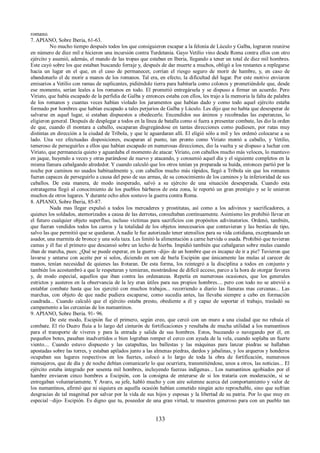 romano. 
7. APIANO, Sobre Iberia, 61-63. 
No mucho tiempo después todos los que consiguieron escapar a la felonía de Lúculo y Galba, lograron reunirse 
en número de diez mil e hicieron una incursión contra Turdetania. Gayo Vetilio vino desde Roma contra ellos con otro 
ejército y asumió, además, el mando de las tropas que estaban en Iberia, llegando a tener un total de diez mil hombres. 
Este cayó sobre los que estaban buscando forraje y, después de dar muerte a muchos, obligó a los restantes a replegarse 
hacia un lugar en el que, en el caso de permanecer, corrían el riesgo seguro de morir de hambre, y, en caso de 
abandonarlo el de morir a manos de los romanos. Tal era, en efecto, la dificultad del lugar. Por este motivo enviaron 
emisarios a Vetilio con ramas de suplicantes, pidiéndole tierra para habitarla como colonos y prometiéndole que, desde 
ese momento, serían leales a los romanos en todo. El prometió entregársela y se dispuso a firmar un acuerdo. Pero 
Viriato, que había escapado de la perfidia de Galba y entonces estaba con ellos, les trajo a la memoria la falta de palabra 
de los romanos y cuantas veces habían violado los juramentos que habían dado y como todo aquel ejército estaba 
formado por hombres que habían escapado a tales perjurios de Galba y Lúculo. Les dijo que no había que desesperar de 
salvarse en aquel lugar, si estaban dispuestos a obedecerle. Encendidos sus ánimos y recobradas las esperanzas, lo 
eligieron general. Después de desplegar a todos en la línea de batalla como si fuera a presentar combate, les dio la orden 
de que, cuando él montara a caballo, escaparan disgregándose en tantas direcciones como pudiesen, por rutas muy 
distintas en dirección a la ciudad de Tríbola, y que le aguardaran allí. El eligió sólo a mil y les ordenó colocarse a su 
lado. Una vez efectuadas disposiciones, escaparan al punto, tan pronto como Viriato montó a caballo, y Vetilio, 
temeroso de perseguirles a ellos que habían escapado en numerosas direcciones, dio la vuelta y se dispuso a luchar con 
Viriato, que permanecía quieto y aguardaba el momento de atacar. Viriato, con caballos mucho más veloces, lo mantuvo 
en jaque, huyendo a veces y otras parándose de nuevo y atacando, y consumió aquel día y el siguiente completos en la 
misma llanura cabalgando alrededor. Y cuando calculó que los otros tenían ya preparada su huída, entonces partió por la 
noche por caminos no usados habitualmente y, con caballos mucho más rápidos, llegó a Tríbola sin que los romanos 
fueran capaces de perseguirlo a causa del peso de sus armas, de su conocimiento de los caminos y la inferioridad de sus 
caballos. De esta manera, de modo inesperado, salvó a su ejército de una situación desesperada. Cuando esta 
estratagema llegó al conocimiento de los pueblos bárbaros de esta zona, le reportó un gran prestigio y se le unieron 
muchos de otros lugares. Y durante ocho años sostuvo la guerra contra Roma. 
8. APIANO, Sobre Iberia, 85-87. 
Nada mas llegar expulsó a todos los mercaderes y prostitutas, así como a los adivinos y sacrificadores, a 
quienes los soldados, atemorizados a causa de las derrotas, consultaban continuamente. Asimismo les prohibió llevar en 
el futuro cualquier objeto superfluo, incluso víctimas para sacrificios con propósitos adivinatorios. Ordenó, también, 
que fueran vendidos todos los carros y la totalidad de los objetos innecesarios que contuvieran y las bestias de tipo, 
salvo las que permitió que se quedaran. A nadie le fue autorizado tener utensilios para su vida cotidiana, exceptuando un 
asador, una marmita de bronce y una sola taza. Les limitó la alimentación a carne hervida o asada. Prohibió que tuvieran 
camas y él fue el primero que descansó sobre un lecho de hierba. Impidió también que cabalgaran sobre mulas cuando 
iban de marcha, pues: ¿Qué se puede esperar, en la guerra –dijo- de un hombre que es incapaz de ir a pie? Tuvieron que 
lavarse y untarse con aceite por si solos, diciendo en son de burla Escipión que únicamente las mulas al carecer de 
manos, tenían necesidad de quienes las frotaran. De esta forma, los reintegró a la disciplina a todos en conjunto y 
también los acostumbró a que le respetaran y temieran, mostrándose de difícil acceso, parco a la hora de otorgar favores 
y, de modo especial, aquellos que iban contra las ordenanzas. Repetía en numerosas ocasiones, que los generales 
estrictos y austeros en la observancia de la ley eran útiles para sus propios hombres.... pero con todo no se atrevió a 
entablar combate hasta que los ejercitó con muchos trabajos... recorriendo a diario las llanuras mas cercanas... Las 
marchas, con objeto de que nadie pudiera escaparse, como sucedía antes, las llevaba siempre a cabo en formación 
cuadrada... Cuando calculó que el ejército estaba presto, obediente a él y capaz de soportar el trabajo, trasladó su 
campamento a las cercanías de los numantinos. 
9. APIANO, Sobre Iberia. 91- 96. 
De este modo, Escipión fue el primero, según creo, que cercó con un muro a una ciudad que no rehuía el 
combate. El río Duero fluía a lo largo del cinturón de fortificaciones y resultaba de mucha utilidad a los numantinos 
para el transporte de víveres y para la entrada y salida de sus hombres. Estos, buceando o navegando por él, en 
pequeños botes, pasaban inadvertidos o bien lograban romper el cerco con ayuda de la vela, cuando soplaba un fuerte 
viento.... Cuando estuvo dispuesto y las catapultas, las ballestas y las máquinas para lanzar piedras se hallaban 
apostadas sobre las torres, y estaban apilados junto a las almenas piedras, dardos y jabalinas, y los arqueros y honderos 
ocupaban sus lugares respectivos en los fuertes, colocó a lo largo de toda la obra de fortificación, numerosos 
mensajeros, que de día y de noche debían comunicarle lo que ocurriera, transmitiéndose, unos a otros, las noticias... El 
ejército estaba integrado por sesenta mil hombres, incluyendo fuerzas indígenas... Los numantinos agobiados por el 
hambre enviaron cinco hombres a Escipión, con la consigna de enterarse de si los trataría con moderación, si se 
entregaban voluntariamente. Y Avaro, su jefe, habló mucho y con aire solemne acerca del comportamiento y valor de 
los numantinos, afirmó que ni siquiera en aquella ocasión habían cometido ningún acto reprochable, sino que sufrían 
desgracias de tal magnitud por salvar por la vida de sus hijos y esposas y la libertad de su patria. Por lo que muy en 
especial –dijo- Escipión. Es digno que tu, poseedor de una gran virtud, te muestres generoso para con un pueblo tan 
133 
 