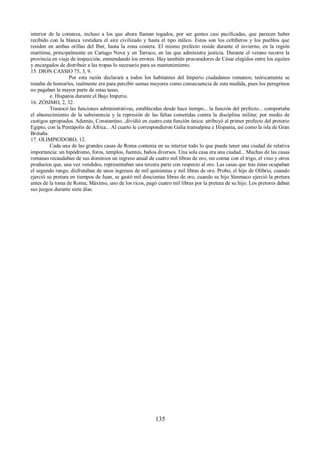 interior de la comarca, incluso a los que ahora llaman togados, por ser gentes casi pacificadas, que parecen haber 
recibido con la blanca vestidura el aire civilizado y hasta el tipo itálico. Estos son los celtíberos y los pueblos que 
residen en ambas orillas del Iber, hasta la zona costera. El mismo prefecto reside durante el invierno, en la región 
marítima, principalmente en Cartago Nova y en Tarraco, en las que administra justicia. Durante el verano recorre la 
provincia en viaje de inspección, enmendando los errores. Hay también procuradores de César elegidos entre los equites 
y encargados de distribuir a las tropas lo necesario para su mantenimiento. 
15. DION CASSIO 75, 3, 9. 
Por esta razón declarará a todos los habitantes del Imperio ciudadanos romanos; teóricamente se 
trataba de honrarles, realmente era para percibir sumas mayores como consecuencia de esta medida, pues los peregrinos 
no pagaban la mayor parte de estas tasas. 
e. Hispania durante el Bajo Imperio. 
16. ZÓSIMO, 2, 32. 
Trastocó las funciones administrativas, establecidas desde hace tiempo... la función del prefecto... comportaba 
el abastecimiento de la subsistencia y la represión de las faltas cometidas contra la disciplina militar, por medio de 
castigos apropiados. Además, Constantino...dividió en cuatro esta función única: atribuyó al primer prefecto del pretorio 
Egipto, con la Pentápolis de África... Al cuarto le correspondieron Galia transalpina e Hispania, así como la isla de Gran 
Bretaña. 
17. OLIMPIODORO, 12. 
Cada una de las grandes casas de Roma contenía en su interior todo lo que puede tener una ciudad de relativa 
importancia: un hipódromo, foros, templos, fuentes, baños diversos. Una sola casa era una ciudad... Muchas de las casas 
romanas recaudaban de sus dominios un ingreso anual de cuatro mil libras de oro, sin contar con el trigo, el vino y otros 
productos que, una vez vendidos, representaban una tercera parte con respecto al oro. Las casas que tras éstas ocupaban 
el segundo rango, disfrutaban de unos ingresos de mil quinientas y mil libras de oro. Probo, el hijo de Olibrio, cuando 
ejerció su pretura en tiempos de Juan, se gastó mil doscientas libras de oro, cuando su hijo Símmaco ejerció la pretura 
antes de la toma de Roma; Máximo, uno de los ricos, pagó cuatro mil libras por la pretura de su hijo. Los pretores daban 
sus juegos durante siete días. 
135 
 