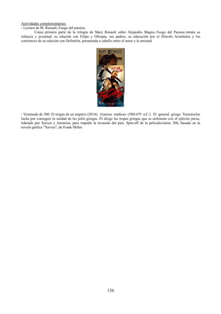 Actividades complementarias: 
- Lectura de M. Renault, Fuego del paraíso. 
Como primera parte de la trilogía de Mary Renault sobre Alejandro Magno, Fuego del Paraiso retrata su 
infancia y juventud, su relación con Filipo y Olimpia, sus padres, su educación por el filósofo Aristóteles y los 
comienzos de su relación con Hefestión, presentada a caballo entre el amor y la amistad. 
- Visionado de 300. El origen de un imperio (2014). Guerras médicas (500-479 a.C.). El general griego Temistocles 
lucha por conseguir la unidad de las polis griegas. Él dirige las tropas griegas que se enfrentan con el ejército persa, 
liderado por Xerxes y Artemisa, para impedir la invasión del país. Spin-off de la película/cómic 300, basado en la 
novela gráfica "Xerxes", de Frank Miller. 
136 
 