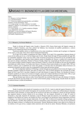 UNIDAD 11. BIZANCIO Y LA GRECIA MEDIEVAL 
Índice. 
11.1. Bizancio y la Grecia Medieval. 
11.2. Literatura bizantina. 
11.3. Textos (con explicaciones gramaticales y actividades): 
Prometeo. El mito de Prometeo. Teseo. 
11.4. Lengua griega: Los verbos contractos. Los modos 
subjuntivo y optativo. La concordancia. La oración simple. La 
oración compuesta. 
11.5. Léxico griego. 11.5.1. Familias semánticas: Religión. 
11.5.2. Helenismos: Acción II. 
APÉNDICE. La provincia Spania del Imperio Bizantino. 
Epigrafía griega de época bizantina en España. 
Actividades complementarias. 
11.1. Bizancio y la Grecia Medieval. 
Desde la división del Imperio entre Arcadio y Honorio (395), Grecia formó parte del Imperio romano de 
Oriente o Imperio bizantino, cuya base cultural fue helénica. Las invasiones de pueblos germánicos y eslavos 
modificaron la composición étnica de la población. 
Numerosos pueblos eslavos se establecieron en las zonas montañosas, mientras que los griegos se refugiaron 
en las costas y en las islas. Estos eslavos fueron lentamente helenizados. 
En el siglo VII los árabes se apoderaron de Chipre y Rodas. En el siglo X los emperadores lograron detener el 
avance de los árabes por el sur, y el de los búlgaros por el norte. Desde finales del siglo XI hasta mediados del siglo XII, 
los normandos saquearon varias veces las costas. Estas invasiones favorecieron la formación de una sociedad de tipo 
feudal. Los emperadores, para hacerles frente, pidieron ayuda a la República de Venecia, a cambio de la concesión de 
una serie de ventajas comerciales. Durante la Tercera Cruzada, Chipre fue conquistada por Ricardo Corazón de León. 
En la Cuarta Cruzada se fundó el Imperio Latino de Oriente (1204-61) y Grecia fue dividida en una serie de principados 
controlados por nobles francos. Las luchas entre francos y bizantinos fueron aprovechadas en los siglos XIII y XIV por 
Venecia y Génova, que se apoderaron de varias islas griegas. La división entre los principados francos favoreció a la 
aristocracia bizantina, que poco a poco fue recuperando la mayor parte del territorio griego. 
En 1303 el emperador Andrónico II Paleólogo contrató almogávares procedentes de la Corona de Aragón, en la 
llamada Compañía Catalana de Oriente, para parar el ataque turco. Tras el triunfo almogávar fue asesinado de su líder, 
Roger de Flor, lo que llevó a una dura venganza en la que cabe destacar el saqueo de Atenas. Los ducados de Atenas y 
Neopatria quedaron en manos de la Corona de Aragón a través de la señoría del Reino de Sicilia hasta 1388, en que 
fueron ocupados por los venecianos. En el curso del siglo XV, Grecia cayó bajo el dominio otomano. 
Hay que destacar que, hasta su caída, Grecia desarrolló una excelente flota de la que cabe destacar el dromón, 
evolución del trirreme que iba armado con un arma exclusivamente griega, el fuego griego, lanzado desde una especie 
de cañón de bronce a modo de lanzallamas. 
11.2. Literatura bizantina. 
Desde el comienzo del reinado de Constantino en el año 323 d.C., hasta la caída del imperio Oriental en 1453, 
la literatura griega careció del carácter homogéneo de los periodos primitivos y estuvo muy influenciada por elementos 
tanto latinos como orientales. La mayor parte de los escritos de esta época son teológicos y atacan las diversas herejías 
que surgieron durante el primer milenio de la era cristiana. Así, san Atanasio arremetió en el siglo IV contra el 
arrianismo y, más tarde, Anastasio de Antioquía y León de Bizancio (siglo VI) atacaron a los monofisitas. Los padres 
capadocios (san Basilio de Cesarea, san Gregorio de Nisa y san Gregorio de Nacianceno) fueron importantes escritores 
y teólogos, y sus ideas tuvieron una gran repercusión. En el siglo VIII, el último de los grandes teólogos griegos, san 
Juan de Damasco, escribió obras polémicas contra los iconoclastas (véase Iconoclasia), así como uno de los primeros 
libros del dogma cristiano, La fundación del conocimiento. Simeón Metafrastes destaca como editor de los Hechos de 
los mártires, en los que revisa y compara relatos anteriores de la vida de los santos. Romanus Melodus y los primeros 
137 
 