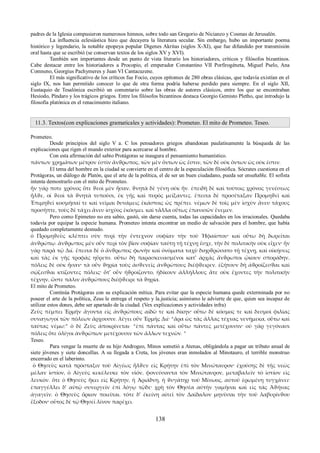 padres de la Iglesia compusieron numerosos himnos, sobre todo san Gregorio de Nicianzo y Cosmas de Jerusalén. 
La influencia eclesiástica hizo que decayera la literatura secular. Sin embargo, hubo un importante poema 
histórico y legendario, la notable epopeya popular Digenes Akritas (siglos X-XI), que fue difundido por transmisión 
oral hasta que se escribió (se conservan textos de los siglos XV y XVI). 
También son importantes desde un punto de vista literario los historiadores, críticos y filósofos bizantinos. 
Cabe destacar entre los historiadores a Procopio, el emperador Constantino VII Porfirogéneta, Miguel Pselo, Ana 
Comneno, Georgius Pachymeres y Juan VI Cantacuzene. 
El más significativo de los críticos fue Focio, cuyos epítomes de 280 obras clásicas, que todavía existían en el 
siglo IX, nos han permitido conocer lo que de otra forma podría haberse perdido para siempre. En el siglo XII, 
Eustaquio de Tesalónica escribió un comentario sobre las obras de autores clásicos, entre los que se encontraban 
Hesíodo, Píndaro y los trágicos griegos. Entre los filósofos bizantinos destaca Georgio Gemisto Pletho, que introdujo la 
filosofía platónica en el renacimiento italiano. 
11.3. Textos(con explicaciones gramaticales y actividades): Prometeo. El mito de Prometeo. Teseo. 
Prometeo. Desde principios del siglo V a. C los pensadores griegos abandonan paulatinamente la búsqueda de las 
explicaciones que rigen el mundo exterior para acercarse al hombre. 
Con esta afirmación del sabio Protágoras se inaugura el pensamiento humanístico. 
πάντων χρημάτων μέτρον ἐστὶν ἄνϑρωπος, τῶν μὲν ὄντων ὡς ἔστιν, τῶν δὲ οὐκ ὄντων ὡς οὐκ ἐστιν. 
El tema del hombre en la ciudad se convierte en el centro de la especulación filosófica. Sócrates cuestiona en el 
Protágoras, un diálogo de Platón, que el arte de la política, el de ser un buen ciudadano, pueda ser enseñable. El sofista 
intenta demostrarlo con el mito de Prometeo. 
ἦν γάρ ποτε χρόνος ὅτε ϑεοὶ μὲν ἦσαν, ϑνητὰ δὲ γένη οὐκ ἦν. ἐπειδὴ δὲ καὶ τούτοις χρόνος γενέσεως 
ἦλϑε, οἱ ϑεοὶ τὰ ϑνητὰ τυποῦσι, ἐκ γῆς καὶ πυρὸς μείξαντες. ἔπειτα δὲ προσέταξαν Προμηϑεῖ καὶ 
Ἐπιμηϑεῖ κοσμῆσαί τε καὶ νεῖμαι δυνάμεις ἑκάστοις ὡς πρέπει. νέμων δὲ τοῖς μὲν ἰσχὺν ἄνευ τάχους 
προσῆπτε, τοὺς δὲ τάχει ἄνευ ἰσχύος ἐκόσμει. καὶ τἆλλα οὕτως ἐπανισῶν ἔνεμεν. 
Pero como Epimeteo no era sabio, gastó, sin darse cuenta, todas las capacidades en los irracionales. Quedaba 
todavía por equipar la especie humana. Prometeo intenta encontrar un medio de salvación para el hombre, que había 
quedado completamente desnudo. 
ὁ Προμηϑεὺς κλέπτει σὺν πυρὶ τὴν ἔντεχνον σοφίαν τὴν τοῦ Ἡφαίστου· καὶ οὕτω δὴ δωρεῖται 
ἀνϑρώπῳ. ἄνϑρωπος μὲν οὖν περὶ τὸν βίον σοφίαν ταύτῃ τῇ τέχνῃ ἔσχε, τὴν δὲ πολιτικὴν οὐκ εἶχεν· ἦν 
γὰρ παρὰ τῷ Διί. ἔπειτα δὲ ὁ ἄνϑρωπος φωνὴν καὶ ὀνόματα ταχὺ διηρϑρώσατο τῇ τέχνῃ, καὶ οἰκήσεις 
καὶ τὰς ἐκ γῆς τροφὰς ηὕρετο. οὕτω δὴ παρασκευασμένοι κατ' ἀρχὰς ἄνϑρωποι ᾤκουν σποράδην, 
πόλεις δὲ οὐκ ἦσαν· τὰ οὖν ϑηρία τοὺς ἀσϑενεῖς ἀνϑρώπους διέφϑειρεν. ἐζήτουν δὴ ἀϑροίζεσϑαι καὶ 
σῴζεσϑαι κτίζοντες πόλεις· ὅτ' οὖν ἠϑροίζοντο, ἠδίκουν ἀλλήλλους ἅτε οὐκ ἔχοντες τὴν πολιτικὴν 
τέχνην, ὥστε πάλιν ἀνϑρώπους διέφϑειρε τὰ ϑηρία. 
El mito de Prometeo. 
Continúa Protágoras con su explicación mítica. Para evitar que la especie humana quede exterminada por no 
poseer el arte de la política, Zeus le entrega el respeto y la.justicia; asimismo le advierte de que, quien sea incapaz de 
utilizar estos dones, debe ser apartado de la ciudad. (Vex explicaciones y actividades infra) 
Ζεὺς πέμπει Ἑρμῆν ἄγοντα εἰς ἀνϑρώπους αἰδῶ τε καὶ δίκην· οὕτω δὲ κόσμος τε καὶ δεσμοὶ φιλίας 
συναγωγοί τῶν πόλεων ἄρχουσιν. λέγει οὖν Ἑρμῆς Διί· “ἆρα ὡς τὰς ἄλλας τέχνας νενήμεκα, οὕτω καὶ 
ταύτας νέμω;” ὁ δὲ Ζεὺς ἀποκρίνεται· “ἐπὶ πάντας καὶ οὕτω πάντες μετέχουσιν· οὐ γὰρ γεγόνασι 
πόλεις ὅτε ὀλίγοι ἀνϑρώπων μετέχουσιν τῶν ἄλλων τεχνῶν. ” 
Teseo. 
Para vengar la muerte de su hijo Androgeo, Minos sometió a Atenas, obligándola a pagar un tributo anual de 
siete jóvenes y siete doncellas. A su llegada a Creta, los jóvenes eran inmolados al Minotauro, el terrible monstruo 
encerrado en el laberinto. 
ὁ Θησεὺς κατὰ πρόσταξιν τοῦ Αἰγέως ἦλϑεν εἰς Κρήτην ἐπὶ τὸν Μινώταυρον· ἐχούσης δὲ τῆς νεὼς 
μέλαν ἱστίον, ὁ Αἰγεὺς κεκέλευκε τὸν υἱόν, φονεύσαντα τὸν Μινώταυρον, μεταβαλεῖν τὸ ἱστίον εἰς 
λευκόν. ὅτε ὁ Θησεὺς ἥκει εἰς Κρήτην, ἡ Ἀριάδνη, ἡ ϑυγάτηρ τοῦ Μίνωος, αὐτοῦ ἐρωμένη τυγχάνει· 
ἐπαγγέλλει δ' αὐτῷ συνεργεῖν ἐπὶ λόγῳ τῷδε· χρὴ τὸν Θησέα αὐτὴν γαμῆσαι καὶ εἰς τὰς Ἀϑήνας 
ἀγαγεῖν. ὁ Θησεὺς ὅρκον ποιεῖται. τότε δ' ἐκείνη αἰτεῖ τὸν Δαίδαλον μηνῦσαι τὴν τοῦ λαβυρίνϑου 
ἔξοδον· οὗτος δὲ τῷ Θησεῖ λίνον παρέχει. 
138 
 