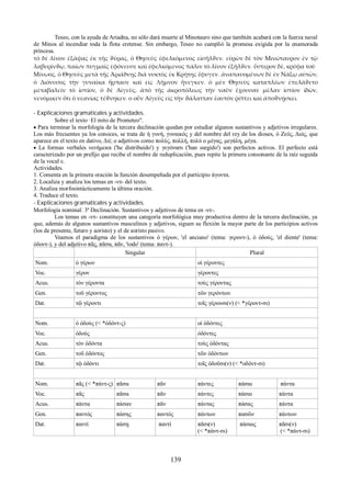 Teseo, con la ayuda de Ariadna, no sólo dará muerte al Minotauro sino que también acabará con la fuerza naval 
de Minos al incendiar toda la flota cretense. Sin embargo, Teseo no cumplió la promesa exigida por la enamorada 
princesa. 
τὸ δὲ λίνον ἐξάψας ἐκ τῆς ϑύρας, ὁ Θησεὺς ἐφελκόμενος εἰσῆλϑεν. εὑρὼν δὲ τὸν Μινώταυρον ἐν τῷ 
λαβυρίνϑῳ, παίων πυγμαῖς ἐφόνευσε καὶ ἐφελκόμενος πάλιν τὸ λίνον ἐξῆλϑεν. ὕστερον δὲ, κρύφα τοῦ 
Μίνωος, ὁ Θησεὺς μετὰ τῆς Ἀριάδνης διὰ νυκτὸς ἐκ Κρήτης ἔφυγεν. ἀναπαυομένων δὲ ἐν Νάξῳ αὐτῶν, 
ὁ Διόνυσος τὴν γυναῖκα ἥρπασε καὶ εἰς Λῆμνον ἤνεγκεν. ὁ μὲν Θησεὺς καταπλέων ἐπελάϑετο 
μεταβαλεῖν τὸ ἱστίον, ὁ δὲ Αἰγεὺς, ἀπὸ τῆς ἀκροπόλεως τὴν ναῦν ἔχουσαν μέλαν ἱστίον ἰδὼν, 
νενόμικεν ὅτι ὁ νεανίας τέϑνηκεν. ο οὖν Αἰγεὺς εἰς τὴν ϑάλατταν ἑαυτὸν ῥίπτει καὶ ἀποϑνῄσκει. 
- Explicaciones gramaticales y actividades. 
Sobre el texto ·El mito de Prometeo". 
 Para terminar la morfología de la tercera declinación quedan por estudiar algunos sustantivos y adjetivos irregulares. 
Los más frecuentes ya los conoces, se trata de ἡ γυνή, γυναικός y del nombre del rey de los dioses, ὁ Ζεύς, Διός, que 
aparece en el texto en dativo, Διί; ο adjetivos como πολύς, πολλή, πολύ ο μέγας, μεγάλη, μέγα. 
 La formas verbales νενήμεκα ('he distribuido') y γεγόνασι ('han surgido') son perfectos activos. El perfecto está 
caracterizado por un prefijo que recibe el nombre de reduplicación, pues repite la primera consonante de la raíz seguida 
de la vocal ε. 
Actividades. 
1. Comenta en la primera oración la función desempeñada por el participio άγοντα. 
2. Localiza y analiza los temas en -ντ- del texto. 
3. Analiza morfosintácticamente la última oración. 
4. Traduce el texto. 
- Explicaciones gramaticales y actividades. 
Morfología nominal: 3ª Declinación. Sustantivos y adjetivos de tema en -ντ-. 
Los temas en -ντ- constituyen una categoría morfológica muy productiva dentro de la tercera declinación, ya 
que, además de algunos sustantivos masculinos y adjetivos, siguen su flexión la mayor parte de los participios activos 
(los de presente, futuro y aoristo) y el de aoristo pasivo. 
Veamos el paradigma de los sustantivos ὁ γέρων, 'el anciano' (tema: γεροντ-), ὁ ὀδούς, 'el diente' (tema: 
ὀδοντ-), y del adjetivo πᾶς, πᾶσα, πᾶν, 'todo' (tema: παντ-). 
Singular Plural 
Nom. ὁ γέρων οἱ γέροντες 
Voc. γέρον γέροντες 
Acus. τὸν γέροντα τοὺς γέροντας 
Gen. τοῦ γέροντος τῶν γερόντων 
Dat. τῷ γέροντι τοῖς γέρουσι(ν) (< *γέροντ-σι) 
Nom. ὁ ὀδούς (< *ὀδόντ-ς) οἱ ὀδόντες 
Voc. ὀδούς ὀδόντες 
Acus. τὸν ὀδόντα τοὺς ὀδόντας 
Gen. τοῦ ὀδόντος τῶν ὀδόντων 
Dat. τῷ ὀδόντι τοῖς ὀδοῦσι(ν) (< *οδόντ-σι) 
Nom. πᾶς (< *πάντ-ς) πᾶσα πᾶν πάντες πάσαι πάντα 
Voc. πᾶς πᾶσα πᾶν πάντες πάσαι πάντα 
Acus. πάντα πάσαν πᾶν πάντας πάσας πάντα 
Gen. παντός πάσης παντός πάντων πασῶν πάντων 
Dat. παντί πάσῃ παντί πᾶσι(ν) 
(< *πάντ-σι) 
πάσαις πᾶσι(ν) 
(< *πάντ-σι) 
139 
 