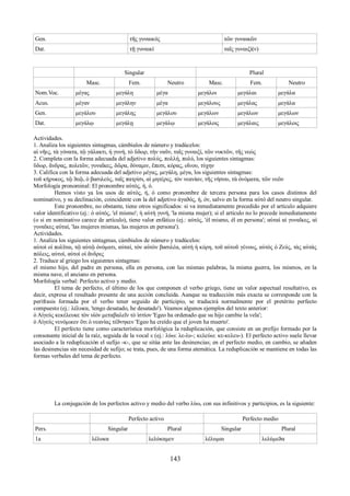 Gen. τῆς γυναικός τῶν γυναικῶν 
Dat. τῇ γυναικί ταῖς γυναιξί(ν) 
Singular Plural 
Μasc. Fem. Neutro Masc. Fem. Neutro 
Νom.Voc. μέγας μεγάλη μέγα μεγάλοι μεγάλαι μεγάλα 
Αcus. μέγαν μεγάλην μέγα μεγάλους μεγάλας μεγάλα 
Gen. μεγάλου μεγάλης μεγάλου μεγάλων μεγάλων μεγάλων 
Dat. μεγάλῳ μεγάλῃ μεγάλῳ μεγάλοις μεγάλαις μεγάλοις 
Actividades. 
1. Analiza los siguientes sintagmas, cámbialos de número y tradúcelos: 
αἱ νῆες, τὰ γόνατα, τῷ γάλακτι, ἡ γυνή, τὸ ὕδωρ, τὴν ναῦν, ταῖς γυναιξί, τῶν νυκτῶν, τῆς νεώς 
2. Completa con la forma adecuada del adjetivo πολύς, πολλή, πολύ, los siguientes sintagmas: 
ὕδωρ, ἄνδρας, πολιτῶν, γυναῖκες, δῶρα, δύναμιν, ἔπεσι, κόρας, οἴνου, τύχην 
3. Califica con la forma adecuada del adjetivo μέγας, μεγάλη, μέγα, los siguientes sintagmas: 
τοῦ κήρυκος, τῷ ϑεῷ, ὁ βασιλεύς, ταῖς πατρίσι, αἱ μητέρες, τὸν νεανίαν, τῆς νήσου, τὰ ὀνόματα, τῶν νεῶν 
Morfología pronominal: El pronombre αὐτός, ή, ό. 
Hemos visto ya los usos de αὐτός, ή, ό como pronombre de tercera persona para los casos distintos del 
nominativo, y su declinación, coincidente con la del adjetivo ἀγαϑός, ή, όν, salvo en la forma αὐτό del neutro singular. 
Este pronombre, no obstante, tiene otros significados: si va inmediatamente precedido por el artículo adquiere 
valor identificativo (ej.: ὁ αὐτός, 'el mismo'; ἡ αὐτὴ γυνή, 'la misma mujer); si el artículo no lo precede inmediatamente 
(o si en nominativo carece de artículo), tiene valor enfático (ej.: αὐτός, 'él mismo, él en persona'; αὐταὶ αἱ γυναῖκες, αἱ 
γυναῖκες αὐταί, 'las mujeres mismas, las mujeres en persona'). 
Actividades. 
1. Analiza los siguientes sintagmas, cámbialos de número y tradúcelos: 
αὐτοὶ οἱ πολῖται, τῷ αὐτῷ ὀνόματι, αὐταί, τὸν αὐτὸν βασιλέα, αὐτὴ ἡ κόρη, τοῦ αὐτοῦ γένους, αὐτὸς ὁ Ζεύς, τὰς αὐτὰς 
πόλεις, αὐτοί, αὐτοὶ οἱ ἄνδρες 
2. Traduce al griego los siguientes sintagmas: 
el mismo hijo, del padre en persona, ella en persona, con las mismas palabras, la misma guerra, los mismos, en la 
misma nave, el anciano en persona. 
Morfología verbal: Perfecto activo y medio. 
El tema de perfecto, el último de los que componen el verbo griego, tiene un valor aspectual resultativo, es 
decir, expresa el resultado presente de una acción concluida. Aunque su traducción más exacta se corresponde con la 
perífrasis formada por el verbo tener seguido de participio, se traducirá normalmente por el pretérito perfecto 
compuesto (ej.: λέλυκα, 'tengo desatado, he desatado'). Veamos algunos ejemplos del texto anterior: 
ὁ Αἰγεὺς κεκέλευκε τὸν υἱὸν μεταβαλεῖν τὸ ἱστίον 'Egeo ha ordenado que su hijo cambie la vela'; 
ὁ Αἰγεύς νενόμικεν ὅτι ὁ νεανίας τέϑνηκεν 'Egeo ha creído que el joven ha muerto'. 
El perfecto tiene como característica morfológica la reduplicación, que consiste en un prefijo formado por la 
consonante inicial de la raíz, seguida de la vocal ε (ej.: λύω: λε-λυ-; κελεύω: κε-κελευ-). El perfecto activo suele llevar 
asociado a la reduplicación el sufijo -κ-, que se sitúa ante las desinencias; en el perfecto medio, en cambio, se añaden 
las desinencias sin necesidad de sufijo; se trata, pues, de una forma atemática. La reduplicación se mantiene en todas las 
formas verbales del tema de perfecto. 
La conjugación de los perfectos activo y medio del verbo λύω, con sus infinitivos y participios, es la siguiente: 
Perfecto activo Perfecto medio 
Pers. Singular Plural Singular Plural 
1a λέλυκα λελύκαμεν λέλυμαι λελύμεϑα 
143 
 