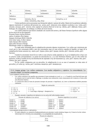 2a λέλυκας λελύκατε λέλυσαι λέλυσϑε 
3a λέλυκε(ν) λελύκασι(ν) λέλυται λέλυνται 
Infinitivo λελυκέναι λελύσϑαι 
Participio λελυκώς, υῖα, ός 
(Gen.: λελυκότος, υίας, ότος) 
λελυμένος, η, ον 
Ciertos perfectos activos presentan una formación radical y carecen de sufijo. Dentro de los perfectos radicales, 
algunos mantienen el vocalismo del presente (ej.: φεύγω, perf.: πέφευγα); otros adoptan vocalismo ο (ej.: λείπω, perf.: 
λέλοιπα; γίγνομαι, perf.: γέγονα); otros aspiran la oclusiva final de la raíz (ej.: βλέπω, perf.: βέβλεφα; διώκω, perf.: 
δεδίωχα). Su conjugación, sin embargo, no difiere de la de λέλυκα. 
Los verbos polirrizos que hemos estudiado con ocasión del aoristo y del futuro forman el perfecto sobre alguna 
de las raíces de las que disponen: 
Presente Futuro Aoristo Perfecto 
αἱρέω, ῶ αἱρήσω εἷλον ᾕρηκα 
ἔρχομαι ἐλεύσομαι ἦλϑον ἐλήλυϑα 
λέγω λέξω/ ἐρέω, ῶ εἶπον εἴρηκα 
ὁράω ὄψομαι εἶδον ἑώρακα 
φέρω οἴσω ἤνεγκον ἐνήνοχα 
Morfología verbal: La reduplicación. 
La regla antes formulada para la reduplicación presenta algunas excepciones. Los verbos que comienzan por 
vocal, por ῥ-, por consonante doble o por dos consonantes (que no sean oclusiva seguida de líquida), en lugar de la 
reduplicación toman aumento (ej.: αἱρέω, perf.: ᾕρηκα; ῥίπτω, perf.: ἔρριφα; σπεύδω, perf.: ἔσπευκα; ψεύδω, perf.: 
ἔψευκα). 
Cuando la consonante inicial de un verbo es una oclusiva sorda aspirada (φ, ϑ, χ), la reduplicación se hace con 
la oclusiva sorda correspondiente a su punto de articulación (π, τ, κ). Este fenómeno fonético, que no sólo sufren los 
perfectos, recibe el nombre de ley de disimilación de aspiradas o ley de Grassmann (ej.: φύω, perf.: πέφυκα; ϑύω, perf.: 
τέϑυκα; χέω, perf.: κέχυκα). 
En los verbos compuestos por un preverbio, la reduplicación (o en su caso el aumento) se sitúa entre el 
preverbio y el verbo (ej.: ἐκλύω, perf.: ἐκλέλυκα; ἀποφεύγω, perf.: ἀποπέφευγα). 
11.4. Lengua griega: Los verbos contractos. Los modos subjuntivo y optativo. La concordancia. La 
oración simple. La oración compuesta. 
- LOS VERBOS CONTRACTOS. 
– Los verbos contractos son aquellos que presentan el tema terminado en vocal -α, -ε, -ο. Cuando la vocal final del tema está 
en contacto con la vocal de unión o diptongo, se produce una contracción; como consecuencia de lo anterior, el tema sufre 
una alteración fonética. 
– La contracción afecta al tema de presente (tiempos de presente e imperfecto), así, éstos se denominan también presentes 
contractos. 
Reglas de contracción 
α + ε/η > α 
α + ει/ῃ > ᾳ 
α + ο/ω/ου > ω 
α + οι > ῳ 
ε + ε > ει 
ε + ο > ου 
ε + vocal larga o diptongo > desaparece la ε 
ο + ε/ο/ου > ου 
ο + η/ω > ω 
ο + ει/ῃ/οι > οι 
– Ejemplo: presente e imperfecto de indicativo en voz activa del verbo ἀγαπάω (amar): 
Presente de indicativo (vos activa) Pretérito imperfecto (voz activa) 
ἀγαπά+ω > ἀγαπῶ 
ἀγαπά+εις > ἀγαπᾷς 
ἀγαπά+ει > ἀγαπᾷ 
ἀγαπά+ομεν > ἀγαπῶμεν 
ἀγαπά+ετε > ἀγαπᾶτε 
ἀγαπά+ουσι > ἀγαπῶσι(ν) 
ἠγάπα+ον > ἠγάπων 
ἠγάπα+ες > ἠγάπας 
ἠγάπα+ε > ἠγάπα 
ἠγάπα+ομεν > ἠγαπῶμεν 
ἠγάπα+ετε > ἠγαπᾶτε 
ἠγάπα+ον > ἠγάπων 
- LOS MODOS SUBJUNTIVO Y OPTATIVO. 
– El modo subjuntivo se caracteriza fundamentalmente por presentar vocales temáticas largas ω/η. Conserva los dos valores 
indoeuropeos de voluntad y de eventualidad, si va acompañado de la partícula ἄν. 
Presente de subjuntivo 
λύ-ω 
λύ-ῃς 
144 
 