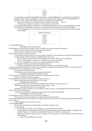 λύ-ῃ 
λύ-ωμεν 
λύ-ητε 
λύ-ωσι 
– El modo optativo se caracteriza por presentar el morfema ι , que forma diptongo con la vocal temática ο. Mantiene en 
griego los valores de deseo y posibilidad; si expresa deseo el optativo puede aparecer solo o bien acompañado de las 
partículas εἰ, εἴθε; si expresa posibilidad, el optativo va acompañado de la partícula ἄν: 
– εἴθε πάντες οἱ ἄνθρωποι εἶεν εὐδαίμονες (¡Ojalá todos los hombres fuesen felices!) 
– εἰ ἔλθοις αὔριον, εὐδαίμων ἄν γενοίμην (si vinieses mañana, yo sería feliz). 
– Un uso especial del llamado del modo optativo es el llamado optativo oblicuo: en una oración subordinada, este modo 
puede sustituir al modo indicativo o subjuntivo, siempre que la oración principal esté en un tiempo de pasado. 
– Ὁ στρατηγὸς ἠπόρει ὅτι οἱ πολεμίοι δύναιντο πολιορκεῖν τὴν πόλιν (el general ignoraba que los enemigos podían 
sitiar la ciudad). 
Optativo de presente 
λύ-οι-μι 
λύ-οι-ς 
λύ-οι 
λύ-οι-μεν 
λύ-οι-τε 
λύ-οι-εν 
- LA CONCORDANCIA. 
Concordancia del verbo con el sujeto. 
a) Concordancia del verbo con un solo sujeto: El verbo concuerda con el sujeto en número y persona; ejs.: 
– Πάντες οἱ ἀδελφοὶ πάρεισιν (todos los hermanos están presentes). 
– Ἐγὼ σοὶ λέξω τὴν ἀλήθειαν (yo te diré la verdad). 
b) Concordancia del verbo con más de un sujeto: 
– El verbo puede concordar en plural con todos los sujetos. Ahora bien, si nos encontramos con sujetos de diferente persona, 
la primera prevalece sobre la segunda y la segunda sobre la tercera; ejs.: 
– Ζεὺς καὶ Ἥρα καὶ Ἀφροδίτη οἰκοῦσιν ἐν τῷ Ὀλύμπῳ (Zeus, Hera y Afrodita viven en el Olimpo). 
– Ἐγὼ καὶ σὺ ὁμολογοῦμεν ἐν τούτοις (tú y yo estamos de acuerdo en estas cosas). 
– Σὺ καὶ ὁ πάτηρ βαδίζετε εἰς τὴν θίνα (tú y el padre camináis hacia la playa). 
– El verbo puede concordar con el sujeto que tiene más próximo; ej.: 
Οἱ ἄρχοντες καὶ ὁ βασιλεὺς ἤκει πρὸς τὴν Βουλήν (los arcontes y el rey llegan al Consejo). 
c) Un caso especial de concordancia es el de un verbo en singular que concuerda con un sujeto plural neutro. Se trata de un caso de 
concordancia muy arcaico que perdura en la prosa ática; ej.: 
– Τὰ ζῷα τρέχει (los animales corren). 
– Τὰ πράγματα γίγνεται κακῶς (los asuntos de gobierno están mal). 
Concordancia del predicado nominal con el sujeto. 
a) Si el predicado es un adjetivo, la concordancia se produce en género, número y caso; ej.: 
– Ὁ κίνδυνος ἦν μέγας (el peligro era grande). 
b) Si el predicado es un sustantivo la concordancia se produce en caso; ej.: 
– Μίδας ἐστι Βασιλεὺς τῆς Φριγίας (Midas es rey de Frigia). 
Concordancia de la aposición. 
Un sustantivo explica de forma más precisa el sentido de otro sustantivo, concuerda en caso; ej.: 
– Ἡφαῖστος, θεὸς τοῦ πυρός, ἐστι χωλός (Hefesto, dios del fuego, es cojo). 
Concordancia del relativo con el antecedente. 
El pronombre relativo concuerda con el antecedente en género y número; el caso depende de la función sintáctica del 
relativo en la oración subordinada; ej.: 
– Ὁ πόλεμος περὶ οὗ ἔγραψεν ὁ λογογράφος (la guerra sobre la que escribió el historiador). 
Concordancia de acuerdo con el sentido. 
a) Concordancia del verbo en plural con un sujeto colectivo singular; ej.: 
– Οὕτως ἔφασαν τὸ πλῆθος τῶν γερόντων (Así dijeron la mayoría de los ancianos). 
b) Concordancia del predicado con un abstracto; si el sujeto masculino o femenino tiene un sentido abstracto el predicado se halla en 
género neutro; ej.: 
– Ὀρθὸν ἡ δικαιοσύνη ἐστιν (la justicia es recta). 
- LA ORACIÓN SIMPLE. 
Por la naturaleza del verbo, una oración puede ser de carácter nominal o verbal. 
– Oración nominal. 
– Está formada por un sujeto, un verbo copulativo y un predicado que es un nombre. 
– El verbo copulativo por excelencia es εἶναι (ser). Otros verbos pueden tener un sentido copulativo, son aquellos que 
significan “llegar a ser” (γίγνομαι), “ser considerado” (πέλομαι), “ser llamado” (καλοῦμαι), etc. 
– Es frecuente encontrar en griego oraciones nominales sin verbo copulativo; este tipo de oraciones se denomina oración 
nominal pura; ej.: 
– Γύναι, σὺ εὐτυχής (Mujer, tú eres feliz). 
145 
 