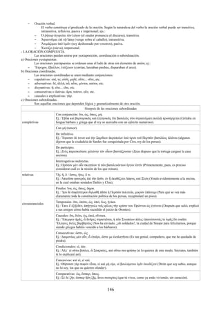 – Oración verbal. 
El verbo constituye el predicado de la oración. Según la naturaleza del verbo la oración verbal puede ser transitiva, 
intransitiva, reflexiva, pasiva e impersonal; ejs.: 
– Ὁ ῥήτωρ ἀγορεύει τὸν λόγον (el orador pronuncia el discurso), transitiva. 
– Ἀφικνοῦμαι ἐπὶ τῷ ἵππῳ (vengo sobre el caballo), intransitiva. 
– Ἀτιμάζομαι ὑπὸ ὑμῶν (soy deshonrado por vosotros), pasiva. 
– Χιονίζει (nieva), impersonal. 
- LA ORACIÓN COMPUESTA. 
Las oraciones pueden unirse por yuxtaposición, coordinación o subordinación. 
a) Oraciones yuxtapuestas. 
Las oraciones yuxtapuestas se ordenan unas al lado de otras sin elemento de unión; ej.: 
– Ἔτρεχον, ἔβαλλον, ἐτόξευον (corrían, lanzaban piedras, disparaban el arco). 
b) Oraciones coordinadas. 
Las oraciones coordinadas se unen mediante conjunciones: 
– copulativas: καί, τε; οὐδέ, μηδέ; οὔτε... οὔτε, etc. 
– adversativas: δέ, ἀλλά; αὖ, αὖτε, μέντοι, καίτοι, etc. 
– disyuntivas: ἤ; εἴτε... εἴτε, etc. 
– consecutivas o ilativas: ἄρα, τοίνυν, οὖν, etc. 
– causales o explicativas: γάρ. 
c) Oraciones subordinadas. 
Son aquellas oraciones que dependen lógica y gramaticalmente de otra oración. 
Sinopsis de las oraciones subordinadas 
completivas 
Con conjunción: ὅτι, ὡς, ὅπως, μή. 
Ej.: Ἐβόα καὶ βαρναρικῶς καὶ ἑλληνικῶς ὅτι βασιλεὺς σὺν στρατεύματι πολλῷ προσέρχεται (Gritaba en 
lengua bárbara y griega que el rey se acercaba con un ejército numeroso). 
Con μή (temor). 
De infinitivo. 
Ej.: Ἔφασαν δὲ τινεσ καὶ τήν Σαρδίων ἀκρόπολιν ὑπὸ ύρου τοῦ Περσῶν βασιλέως ἁλῶναι (algunos 
dijeron que la ciudadela de Sardes fue conquistada por Ciro, rey de los persas). 
De participio. 
Ej.: Ζεὺς παρεσκεύασε χελώνην τὸν οἶκον βαστάζουσαν (Zeus dispuso que la tortuga cargase la casa 
encima). 
Interrogativas indirectas. 
Ej.: Πρῶτον μὲν οὖν σκεπτέον τὶ τῶν βασιλευόντων ἔργον ἐστίν (Primeramente, pues, es preciso 
considerar cuál es la misión de los que reinan). 
relativas Ὅς, ἥ, ὅ / ὅστις, ἥτις, ὅ τι. 
Ej.: Ἀπιοῦσα φανερῶς ἐπὶ τὴν δρῦν, ἐν ᾗ ἐκαθέζετο Δάφνις καὶ Ξλόη (Yendo evidentemente a la encina, 
en la cual estaban sentados Dafnis y Cloe). 
circunstanciales 
Finales: ἵνα, ὡς, ὅπως, ὄφρα. 
Ej.: Ἵϝα δὲ σαφέστερον δηλωθῆ πᾶσα ἡ Περσῶν πολιτεία, μικρὸν ἐπάνειμι (Para que se vea más 
claramente toda la constitución política de los persas, recapitularé un poco). 
Temporales: ὅτε, ὁπότε, ὡς, ἐπεί, ἕως, ἠνίκα. 
Ej.: Ἐπει δ῾ἐξῆλθεν, ἀπήγγειλε τοῖς φίλοις τὴν κρίσιν του Ὀρόντου ὡς ἐγένετο (Después que salió, explicó 
a sus amigos cómo había sucedido el juicio de Orontes). 
Causales: ὅτι, διότι, ὡς, ἐπεί, οὕνεκα. 
Ej.: Ἔπεμψεν ἡμᾶς, ὦ ἄνδρες στρατιῶται, ἡ τῶν Σινοπέων πόλις ἐπαινέσοντάς τε ὑμᾶς ὅτι νικᾶτε 
Ἕλληνες ὄντες βαρβάρπυς (Nos ha enviado, ¿oh soldados!, la ciudad de Sinope para felicitarnos, porque 
siendo griegos habéis vencido a los bárbaros). 
Consecutivas: ὥστε, ὡς. 
Ej.: Δαιμονίως μὲν οὖν, ὦ ἐταῖρε, ὥστε με ἐκπλαγῆναι (Es tan genial, compañero, que me he quedado de 
piedra). 
Condicionales: εἰ, ἐάν. 
Ej.: Ἀλλ᾿ εἰ οὕτω βούλει, ὦ Σώκρατες, καὶ οὕτω σοι φράσω (si lo quieres de este modo, Sócrates, también 
te lo explicaré así). 
Concesivas: καὶ εἰ, εἰ καί. 
Ej.: Θήσουσι γὰρ σοφὸν εἶναι, εἰ καὶ μή εἰμι, οἱ βουλόμενοι ὑμῖν ὀνειδίζειν (Dirán que soy sabio, aunque 
no lo soy, los que os quieren ofender). 
Comparativas: ὡς, ὥσπερ, ὅπως. 
Ej.: Σὲ δὲ ζῆν, ὥσπερ ἤδη ζῇς, ἄνευ σωτερίας (que tú vivas, como ya estás viviendo, sin curación). 
146 
 