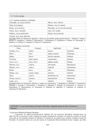 11.5. Léxico griego. 
11.5.1. Familias semánticas: La Religión. 
Ἑκατόμβη, -ης ἡ: gran sacrificio Μάντις, -έως ὁ: adivino 
Εὐχή, -ῆς ἡ: plegaria Μίασμα, -ατος τό: mancha 
Θυσία, -ας ἡ: sacrificio Μυστηρία, -ων τά: ritos de iniciación 
Ἱερεύς, -έως ὁ: sacerdote ναός, -οῦ ὁ: templo 
Κάθρσις, -έως ἡ: purificación Πομπή, -ῆς ἡ: procesión 
Λατρεία, -ας ἡ: culto, adoración 
Actividad: Define los helenismos siguientes e indica con qué palabra griega guarda relación: 1. Idolatría 2. Pompa 3. 
Misterio 4. Jeroglífico 5. Miasma 6. Quiromancia 7. Ornitomancia 8. Cartomancia 9. Místico 10. Hecatombe. 11. 
Hierático 12. Amianto 13. Jerarquía 14. Catarsis 15. Nigromancia. 
11.5.2. Helenismos: Acción (II). 
Étimo Formante Significado Ejemplo 
Ἀριθμός, -ου ὁ -artitm- número Aritmética 
Φιλέω -fil-o- amante, amistad Filantropía 
Φράζω -fras-is dicción, expresión Perífrasis 
Γιγνώσκω -gnos-/-gnom- conocimiento Gnómico 
Λόγος, -ου ὁ -log-o-/-lex-i- palabra, estudio Diálogo 
Μαντεία, -ας ἡ -mancia adivinación Quiromancia 
Μέτρον, -ου τό -metr-o- medición Anemómetro 
Μισέω mis-o- odio Misántropo 
Μνήμη, -ης ἡ -mnem./-mnesi- memoria Amnistía 
Νέμω -nom-ia distribución, ley Gastronomía 
Ὄνομα, -ατος τό -onoma-t- denominación Hidronimia 
Σοφία, -ας ἡ -sof- sabiduría Sofisma 
Actividad: Define los helenismos siguientes y explica sus componentes: 1. Diagnóstico 2. Bibliófilo 3. Fisionomía 4. 
Decálogo 5. Filosofía 6. Oniromancia 7. Hexámetro 8. Misoginia 9. Biología 10. Sismómetro 11. Amnesia 12. 
Nigromancia 13. Mnemotécnico 14. Astronomía 15. Paráfrasis 16. Agnóstico 17. Logaritmo 18. Anónimo 19. 
Antinomia 20. Hidronimia. 
APÉNDICE. La provincia Spania del Imperio Bizantino. Epigrafía griega de época bizantina en 
Hispania. 
- La provincia Hispania del Imperio Bizantino. 
La provincia de Spania (en latín Provincia Spaniae) fue una provincia del Imperio bizantino entre los 
siglos VIy VII. La provincia, la más occidental de cuantas constituyeron el Imperio a lo largo de su historia, se formó 
como parte de las campañas militares de Justiniano I el Grande en sus esfuerzos por restaurar el Imperio romano de 
Occidente. Su territorio incluía una zona del sureste de la península Ibérica arrebatada al reino visigodo, que había 
147 
 