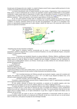 formado parte del desaparecido reino vándalo. La ciudad de Septem (actual Ceuta), aunque también perteneció al reino 
visigodo, fue incluida en la provincia de Mauretania Secunda. 
Las fuentes documentales sobre la España bizantina son muy escasas y fragmentarias. Como consecuencia de 
dicha escasez, es poca la información que se conoce con seguridad y muchos aspectos fundamentales no han quedado 
establecidos y siguen siendo objeto de especulación: la fecha y lugar del desembarco bizantino, el tamaño de la fuerza 
expedicionaria, la capital de la provincia, la extensión de la misma, la situación de la ceca bizantina, la fecha de la 
definitiva expulsión... Todos estos aspectos y otros muchos siguen abiertos a la discusión histórica. 
Ni un solo autor bizantino escribió sobre la conquista. De los grandes cronistas de la época, Procopio de 
Cesarea termina su relato de las guerras de Justiniano en el mismo año en que la expedición bizantina se hizo a la mar; 
y Jordanes, en suGetica, solamente informa de que una flota está preparándose y de quién es su comandante. Este 
silencio es especialmente decepcionante por la gran calidad y detalle del relato que se ha conservado sobre las otras 
guerras de expansión de Justiniano. 
- Epigrafía griega de época bizantina en Hispania. 
Como apunta la dinámica histórica reconstruida por los textos y confirmada por la documentación 
arqueológica, también la epigrafía lleva a acotar los dominios bizantinos a la costa del mediodía hispano, excluyendo 
Córdoba y, en buena parte, Granada. 
- Carteia. 
Conocemos una inscripción funeraria en griego dedicada a Nikolaos Makrios, posiblemente datada 
hacia el 61618. Se trata así de una fecha demasiado avanzada para la dominación imperial en el Mediodía peninsular, 
habida cuenta de la caída de Malaca en manos visigodas muy poco después. Comoquiera que sea, testimonia los 
vínculos que la ciudad gaditana mantuvo con Oriente, vínculos que, sin duda, habrían de verse reforzados durante el 
período de presencia bizantina. 
El epígrafe reza: 
[ + Ενζ]άvδε' κατάκιται 
[Ν]ικόλαος Μάκριο(ς) ταίς 
μ(ηνός) μαρτίου ε' ἰνδ(ικτὶωνος) δ'. 
A pesar de que Makrios se tiene como nombre propio, y así, como uno de los ejemplos más 
tardíos del empleo del sistema de los duo nomina, no deja de presentar una desinencia extraña. 
- Baria. 
De la localidad almeriense de Villaricos procede una inscripción singular, a pesar de la modestia del 
soporte. Nos referimos a una teja reutilizada (31 x 15,5 x 1,8 x 1,5) sobre la que, después de haberse roto, se ha 
utilizado su parte trasera para escribir un epitafio en griego: 
EN'TH'A / KATAK / ITE EYTY/XHC 'G'PIK / OC YEOC / CAMB/ ATIOY 
Formulario y rasgos paleográficos permiten fechar el epígrafe durante el siglo VI, sugerentemente coincidiendo 
con la ocupación bizantina de esta ciudad. 
En este sentido, sobresale la fórmula ἐνζα κατακ[ε]ιτε, ya presente en los epitafios paganos, pero muy 
especialmente en los cristianos, que en este caso, además, omite la «ε» y reduce el diptongo final «αι». 
El nombre del difunto es uno de los cognomina helénicos más usuales, difundido en el ámbito de los libertos 
hispanos en tiempos previos, si bien llama la atención que aquí se acompañe del calificativo γρικος, posiblemente 
cambio de γρι- por γρε-, reducción de γραικος, como indicador de la origo. Con escasos paralelos, tiene uno de los más 
signifi cativos en ámbito italiano, ya en época altomedieval, lo que lleva a sugerir la relación del difunto con los 
ambientes del sur de Italia. 
Lo cierto es que, por cuanto se refi ere a los aspectos gramaticales, el mencionado cambio de vocales, se 
encuentra también, aunque invertido, en la indicación de la filiación, en este caso a través de neo», en vez del correcto 
nieo» o el ático nio», como parece ser propio de esta cronología avanzada. 
148 
 
