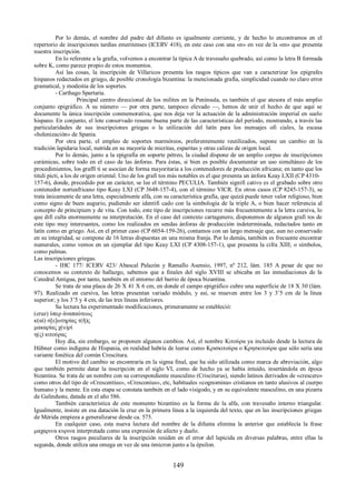 Por lo demás, el nombre del padre del difunto es igualmente corriente, y de hecho lo encontramos en el 
repertorio de inscripciones tardías emeritenses (ICERV 418), en este caso con una «n» en vez de la «m» que presenta 
nuestra inscripción. 
En lo referente a la grafía, volvemos a encontrar la típica A de travesaño quebrado, así como la letra B formada 
sobre K, como parece propio de estos momentos. 
Así las cosas, la inscripción de Villaricos presenta los rasgos típicos que van a caracterizar los epígrafes 
hispanos redactados en griego, de posible cronología bizantina: la mencionada grafía, simplicidad cuando no claro error 
gramatical, y modestia de los soportes. 
- Carthago Spartaria. 
Principal centro direccional de los milites en la Península, es también el que atesora el más amplio 
conjunto epigráfico. A su número — por otra parte, tampoco elevado —, hemos de unir el hecho de que aquí se 
documente la única inscripción conmemorativa, que nos deja ver la actuación de la administración imperial en suelo 
hispano. En conjunto, el lote conservado resume buena parte de las características del período, mostrando, a través las 
particularidades de sus inscripciones griegas o la utilización del latín para los mensajes ofi ciales, la escasa 
«helenización» de Spania. 
Por otra parte, el empleo de soportes marmóreos, preferentemente reutilizados, supone un cambio en la 
tradición lapidaria local, nutrida en su mayoría de micritas, esparitas y otras calizas de origen local. 
Por lo demás, junto a la epigrafía en soporte pétreo, la ciudad dispone de un amplio corpus de inscripciones 
cerámicas, sobre todo en el caso de las ánforas. Para éstas, si bien es posible documentar un uso simultáneo de los 
procedimientos, los graffi ti se asocian de forma mayoritaria a los contenedores de producción africana; en tanto que los 
tituli picti, a los de origen oriental. Uno de los grafi tos más notables es el que presenta un ánfora Keay LXII (CP 4310- 
157-6), donde, precedido por un carácter, se lee el término PECULIA. También signifi cativo es el grabado sobre otro 
contenedor norteafricano tipo Keay LXI (CP 3648-157-4), con el término VICR. En otros casos (CP 8245-157-3), se 
trata únicamente de una letra, especialmente alfa, con su característica grafía, que quizá puede tener valor religioso, bien 
como signo de buen augurio, pudiendo ser identifi cado con la simbología de la triple A, o bien hacer referencia al 
concepto de principium y de vita. Con todo, este tipo de inscripciones recurre más frecuentemente a la letra cursiva, lo 
que difi culta enormemente su interpretación. En el caso del contexto cartagenero, disponemos de algunos grafi tos de 
este tipo muy interesantes, como los realizados en sendas ánforas de producción indeterminada, redactados tanto en 
latín como en griego. Así, en el primer caso (CP 6054-159-26), contamos con un largo mensaje que, aun no conservado 
en su integridad, se compone de 16 letras dispuestas en una misma franja. Por lo demás, también es frecuente encontrar 
numerales, como vemos en un ejemplar del tipo Keay LXI (CP 4308-157-1), que presenta la cifra XIII; o símbolos, 
como palmas. 
Las inscripciones griegas. 
- IHC 177/ ICERV 423/ Abascal Palazón y Ramallo Asensio, 1997, nº 212, lám. 185 A pesar de que no 
conocemos su contexto de hallazgo, sabemos que a finales del siglo XVIII se ubicaba en las inmediaciones de la 
Catedral Antigua, por tanto, también en el entorno del barrio de época bizantina. 
Se trata de una placa de 26 X 41 X 6 cm, en donde el campo epigráfico cubre una superficie de 18 X 30 (lám. 
97). Realizado en cursiva, las letras presentan variado módulo, y así, se mueven entre los 3 y 3’5 cm de la línea 
superior; y los 3’5 y 4 cm, de las tres líneas inferiores. 
Su lectura ha experimentado modificaciones, primeramente se estableció: 
(cruz) ὑπερ ἀναπαύτεως 
κ(αὶ) σ[ε]ωτηρίας τ(ῆ)ς 
μακαρίας χ(υ)ρί 
η(ς) κιτούρας 
Hoy día, sin embargo, se proponen algunos cambios. Así, el nombre Κιτούρα ya incluido desde la lectura de 
Hübner como indígena de Hispania, en realidad habría de leerse como Κρισκιτούρα o Κρησκιτούρα que sólo sería una 
variante fonética del común Crescitura. 
El motivo del cambio se encontraría en la sigma final, que ha sido utilizada como marca de abreviación, algo 
que también permite datar la inscripción en el siglo VI, como de hecho ya se había intuido, insertándola en época 
bizantina. Se trata de un nombre con su correspondiente masculino (Crisciturus), siendo latinos derivados de «crescere» 
como otros del tipo de «Crescentius», «Cresconius», etc, habituales «cognomina» cristianos en tanto alusivos al cuerpo 
humano y la mente. En esta etapa se constata también en el lado visigodo, y en su equivalente masculino, en una pizarra 
de Galinduste, datada en el año 586. 
También característica de este momento bizantino es la forma de la alfa, con travesaño interno triangular. 
Igualmente, insiste en esa datación la cruz en la primera línea a la izquierda del texto, que en las inscripciones griegas 
de Mérida empieza a generalizarse desde ca. 575. 
En cualquier caso, esta nueva lectura del nombre de la difunta elimina la anterior que establecía la frase 
μαχαριvα κυριvα interpretada como una expresión de afecto y duelo. 
Otros rasgos peculiares de la inscripción residen en el error del lapicida en diversas palabras, entre ellas la 
segunda, donde utiliza una omega en vez de una ómicron junto a la épsilon. 
149 
 