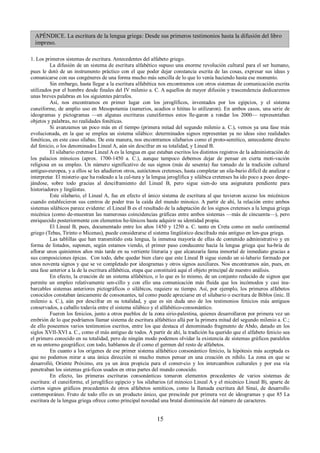 APÉNDICE. La escritura de la lengua griega: Desde sus primeros testimonios hasta la difusión del libro 
impreso. 
1. Los primeros sistemas de escritura. Antecedentes del alfabeto griego. 
La difusión de un sistema de escritura alfabético supuso una enorme revolución cultural para el ser humano, 
pues le dotó de un instrumento práctico con el que poder dejar constancia escrita de las cosas, expresar sus ideas y 
comunicarse con sus congéneres de una forma mucho más sencilla de lo que lo venía haciendo hasta ese momento. 
Sin embargo, hasta llegar a la escritura alfabética nos encontramos con otros sistemas de comunicación escrita 
utilizados por el hombre desde finales del IV milenio a. C. A aquellos de mayor difusión y trascendencia dedicaremos 
unas breves palabras en los siguientes párrafos. 
Así, nos encontramos en primer lugar con los jeroglíficos, inventados por los egipcios, y el sistema 
cuneiforme, de amplio uso en Mesopotamia (sumerios, acadios o hititas lo utilizaron). En ambos casos, una serie de 
ideogramas y pictogramas —en algunas escrituras cuneiformes estos lle-garon a rondar los 2000— representaban 
objetos y palabras, no realidades fonéticas. 
Si avanzamos un poco más en el tiempo (primera mitad del segundo milenio a. C.), vemos ya una fase más 
evolucionada, en la que se emplea un sistema silábico: determinados signos representan ya no ideas sino realidades 
fonéticas, en este caso sílabas. De esta manera, nos encontramos silabarios como el proto-semítico, antecedente directo 
del fenicio, o los denominados Lineal A, aún sin descifrar en su totalidad, y Lineal B. 
El silabario cretense Lineal A es la lengua en que estaban escritos los distintos registros de la administración de 
los palacios minoicos (aprox. 1700-1450 a. C.), aunque tampoco debemos dejar de pensar en cierta moti-vación 
religiosa en su empleo. Un número significativo de sus signos (más de sesenta) fue tomado de la tradición cultural 
antiguo-europea, y a ellos se les añadieron otros, autóctonos cretenses, hasta completar un sila-bario difícil de analizar e 
interpretar. El misterio que ha rodeado a la cul-tura y la lengua jeroglífica y silábica cretenses ha ido poco a poco despe-jándose, 
sobre todo gracias al desciframiento del Lineal B, pero sigue sien-do una asignatura pendiente para 
historiadores y lingüistas. 
Este silabario, el Lineal A, fue en efecto el único sistema de escritura al que tuvieron acceso los micénicos 
cuando establecieron sus centros de poder tras la caída del mundo minoico. A partir de ahí, la relación entre ambos 
sistemas silábicos parece evidente: el Lineal B es el resultado de la adaptación de los signos cretenses a la lengua griega 
micénica (como de-muestran las numerosas coincidencias gráficas entre ambos sistemas —más de cincuenta—), pero 
enriquecido posteriormente con elementos he-lénicos hasta adquirir su identidad propia. 
El Lineal B, pues, documentado entre los años 1450 y 1250 a. C. tanto en Creta como en suelo continental 
griego (Tebas, Tirinto o Micenas), puede considerarse el sistema lingüístico descifrado más antiguo en len-gua griega. 
Las tablillas que han transmitido esta lengua, la inmensa mayoría de ellas de contenido administrativo y en 
forma de listados, suponen, según estamos viendo, el primer paso conducente hacia la lengua griega que ha-bría de 
aflorar unos quinientos años más tarde en su vertiente literaria y que alcanzaría fama inmortal de inmediato gracias a 
sus composiciones épicas. Con todo, debe quedar bien claro que este Lineal B sigue siendo un si-labario formado por 
unos noventa signos y que se ve completado por ideogramas y otros signos auxiliares. Nos encontramos aún, pues, en 
una fase anterior a la de la escritura alfabética, etapa que constituirá aquí el objeto principal de nuestro análisis. 
En efecto, la creación de un sistema alfabético, o lo que es lo mismo, de un conjunto reducido de signos que 
permite un empleo relativamente sen-cillo y con ello una comunicación más fluida que los incómodos y casi ina-barcables 
sistemas anteriores pictográficos o silábicos, requiere su tiempo. Así, por ejemplo, los primeros alfabetos 
conocidos constaban únicamente de consonantes, tal como puede apreciarse en el silabario o escritura de Biblos (inic. II 
milenio a. C.), aún por descifrar en su totalidad, y que es sin duda uno de los testimonios fenicios más antiguos 
conservados, a caballo todavía entre el sistema silábico y el alfabético-consonántico. 
Fueron los fenicios, junto a otros pueblos de la zona sirio-palestina, quienes desarrollaron por primera vez un 
embrión de lo que podríamos llamar sistema de escritura alfabético allá por la primera mitad del segundo milenio a. C.; 
de ello poseemos varios testimonios escritos, entre los que destaca el denominado fragmento de Abdo, datado en los 
siglos XVII-XVI a. C., como el más antiguo de todos. A partir de ahí, la tradición ha querido que el alfabeto fenicio sea 
el primero conocido en su totalidad, pero de ningún modo podemos olvidar la existencia de sistemas gráficos paralelos 
en su entorno geográfico; con todo, hablamos de él como el germen del resto de alfabetos. 
En cuanto a los orígenes de ese primer sistema alfabético consonántico fenicio, la hipótesis más aceptada es 
que no podemos mirar a una única dirección ni mucho menos pensar en una creación ex nihilo. La zona en que se 
desarrolló, Oriente Próximo, era ya un área propicia para el comer-cio y los intercambios culturales y por esa vía 
penetraban los sistemas grá-ficos usados en otras partes del mundo conocido. 
En efecto, las primeras escrituras consonánticas tomaron elementos procedentes de varios sistemas de 
escritura: el cuneiforme, el jeroglífico egipcio y los silabarios (el minoico Lineal A y el micénico Lineal B), aparte de 
ciertos signos gráficos procedentes de otros alfabetos semíticos, como la llamada escritura del Sinaí, de desarrollo 
contemporáneo. Fruto de todo ello es un producto único, que prescinde por primera vez de ideogramas y que 85 La 
escritura de la lengua griega ofrece como principal novedad una brutal disminución del número de caracteres. 
15 
 