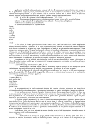 Igualmente, también la palabra salvación presenta todo tipo de incorrecciones, como ómicron por omega, la 
rho en grafía latina, o épsilon por eta, como también ocurre en las inscripciones emeritenses, y en general, en un 
contexto más amplio posterior a la época imperial, dada la evolución fonética. Por lo demás, destaca lo parco del 
mensaje, algo que resulta en general común a la epigrafía funeraria griega de época protobizantina. 
- IHC 178/ ICERU 422/ Abascal Palazón y Ramallo Asensio, 1997, nº 213. 
Hoy desaparecido, desconocemos prácticamente todo sobre el mismo, salvo su posible lectura. 
Sabemos así que se trataba de un epígrafe funerario dedicado a Thomas, hijo de Stephanus. 
También ha sido datado en época bizantina74. 
Su lectura se ha establecido del siguiente modo: 
Θωμας 
υιὸς; Εσ 
τεφάν 
ου ἔ[νζα 
Εταφρώ 
ζη μετά εἰ 
ρήνης μέ 
μνησο 
− − − 
(cruz) 
En este sentido, es posible apreciar un considerable infl ujo latino, sobre todo a través del nombre del padre del 
difunto, escrito con épsilon, a diferencia de la forma propiamente griega sin ésta; así como de la fórmula empleada, 
μετά εἰρήνης, traducción de la latina cum pace. Dicha fórmula, se aleja de las más usuales «aquí descansa» Ενζαδε 
κατακειται ο «en memoria de» (Μνημα). También en lo referente al formulario, cabe destacar la expresión εϑταφρωσθῃ 
o Εταφρώζη con el significado de «meter en la fosa» o «meter en la tumba», expresiones que, en cualquier caso, 
tampoco se repiten en una epigrafía funeraria, que, al igual que la que se registra en los ámbitos latinos occidentales, en 
muchas ocasiones se caracteriza por su mensaje escueto, únicamente centrado en una somera identificación del difunto, 
y en la cita de alguna fórmula propia de su condición cristiana, del tipo del famulus Dei occidental. 
Por otra parte, si bien se señala la relación familiar («hijo de..»), ya se ha excluido el nomen, y únicamente se 
refiεre el nombre cristiano, cambio que se toma como refl ejo de preocupaciones espirituales, pero también del mayor 
peso de la familia nuclear. 
- Abascal Palazón y Ramallo Asensio, 1997, nº 214. 
Es evidente la confusión surgida sobre el momento y lugar de hallazgo de esta inscripción, que en 
cualquier caso, procedería del entorno del barrio de época bizantina, y en concreto, de su frente portuario. 
Se trata de un fragmento de pilastra de mármol blanco, estriada, cuya cara posterior ha sido aprovechada para 
grabar el mensaje (lám. 98). Sorprende la irregularidad del soporte, ya existente en el momento de su reutilización, 
como indica el acoplamiento del campo epigráfico. 
Se propone la lectura: 
[Κυριακός Κυρι−]? 
ακοῦ Λάμ[ων ἀδε−?] 
λφός Κυριακ− 
οῦ ἔνγιστα 
αὐτοῦ κατακ− 
ιμένου (cruz) 
Se ha destacado que su grafía descuidada implica defi ciencias culturales propias de una situación no 
privilegiada, un ámbito cultural excéntrico, o ambas cosas, unidas a una ya madura asimilación a la zona de residencia. 
En este análisis debemos destacar el empleo simultáneo de dos formas para el genitivo, bien el signo que 
podemos encontrar en la primera línea o en la tercera, que se emplea con algunas variantes durante los siglos V y VI, 
bien el genitivo en –ou, desarrollado en la cuarta y en la quinta línea. Igualmente, hallamos Engista en grado 
superlativo, que se considera fuera de uso para estos momentos. 
En lo que se refiere a la onomástica, lo cierto es que Ciriaco es un nombre de clara raigambre oriental, junto al 
muy similar Ciricus. Ambos derivan de «kurio»», que al parecer toma el valor de «señor Dios» en época cristiana, 
momento en el que se hace más frecuente, siendo equivalente en su significación a «Dominicus». En España, la variante 
«Quiricus» está documentada como nombre de sendos obispos de Toledo y Barcelona, presentes en los Concilios IX y 
X celebrados en la primera de estas ciudades. Igualmente, también aparece en una pizarra visigoda depositada en el 
Museo Arqueológico Provincial de Ávila. 
Por lo demás, frente a la forma anómala de nuestro ejemplar, la mayoría de inscripciones funerarias griegas, al 
menos orientales, son de tendencia cuadrada. 
- Maiorica. 
Cabe destacar la inscripción griega grabada sobre el incensario de Aubenya (lám. 104). Ésta se 
encuentra en el borde, incisa a buril dentro de dos líneas paralelas. Dado que no se conserva en su integridad, o que 
150 
 