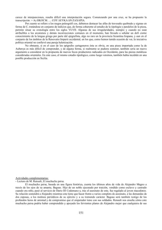 carece de interpunciones, resulta difícil una interpretación segura. Comenzando por una cruz, se ha propuesto la 
transcripción: + Aγ HKOCM….. COΥ ΛEΥKA ΔΝ ZAXAPIA. 
Por cuanto se refiere a los rasgos paleográfi cos, debemos destacar las alfas de travesaño quebrado y sigmas en 
forma de C, tratándose en conjunto de indicios que, de forma coherente al estudio de la tipología y paralelos de la pieza, 
permite situar su cronología entre los siglos VI-VII. Algunas de sus irregularidades, siempre y cuando no sean 
atribuibles a los arcaísmos y demás incorrecciones comunes en el momento, han llevado a señalar un defi ciente 
conocimiento de la lengua griega por parte del epigrafista, algo no raro en la provincia bizantina hispana, y aun en el 
conjunto de los ámbitos de la Renovatio Imperii occidental, en los que, como hemos tenido ocasión de ver, la iniciativa 
política oriental no conllevó una pareja helenización. 
No obstante, si en el caso de los epígrafes cartageneros ésta es obvia, en una pieza importada como la de 
Aubenya es más difícil de comprender, y de alguna forma, si realmente se pudiera sostener, también sería un nuevo 
argumento a considerar en la propuesta de nuevos focos productores radicados en Occidente, para las piezas metálicas 
consideradas orientales. En este caso, el mismo estudio tipológico, como luego veremos, también había incidido en una 
posible producción en Sicilia. 
Actividades complementarias: 
- Lectura de M. Renualt, El muchacho persa. 
El muchacho persa, basada en una figura histórica, cuenta los últimos años de vida de Alejandro Magno a 
través de los ojos de su amante, Bagoas. Hijo de un noble ejecutado por traición, vendido como esclavo y castrado 
cuando era niño, pasó al servicio de Darío III Codomano y, tras el asesinato de este, fue regalado al joven macedonio. 
Su relación sostendrá a Alejandro mientras este tiene que hacer frente a varios complots de asesinato, a las demandas de 
dos esposas, a los motines periódicos de su ejército y a su tremendo carácter. Bagoas será también testigo de los 
profundos lazos de amistad y de compromiso que el emperador tiene con sus soldados. Renault nos enseña cómo este 
muchacho persa podría haber comprendido y apoyado los fervientes planes de Alejandro mejor que cualquiera de sus 
151 
 
