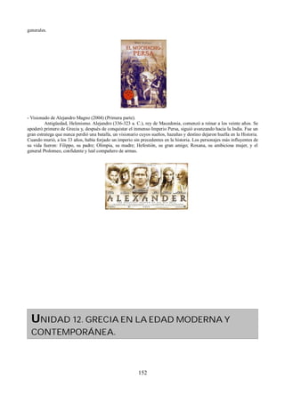 generales. 
- Visionado de Alejandro Magno (2004) (Primera parte). 
Antigüedad, Helenismo. Alejandro (336-323 a. C.), rey de Macedonia, comenzó a reinar a los veinte años. Se 
apoderó primero de Grecia y, después de conquistar el inmenso Imperio Persa, siguió avanzando hacia la India. Fue un 
gran estratega que nunca perdió una batalla, un visionario cuyos sueños, hazañas y destino dejaron huella en la Historia. 
Cuando murió, a los 33 años, había forjado un imperio sin precedentes en la historia. Los personajes más influyentes de 
su vida fueron: Filippo, su padre; Olimpia, su madre; Hefestión, su gran amigo; Roxana, su ambiciosa mujer, y el 
general Ptolomeo, confidente y leal compañero de armas. 
UNIDAD 12. GRECIA EN LA EDAD MODERNA Y 
CONTEMPORÁNEA. 
152 
 