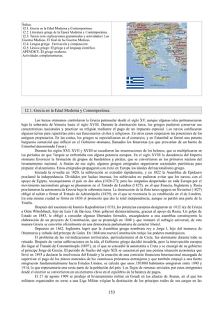 Índice. 
12.1. Grecia en la Edad Moderna y Contemporánea. 
12.2. Literatura griega de la Época Moderna y Contemporánea. 
12.3. Textos (con explicaciones gramaticales y actividades): Las 
Guerras Médicas. El final de las Guerras Médicas. 
12.4. Lengua griega: Derivación y composición 
12.5. Léxico griego: El griego y el lenguaje científico. 
APÉNDICE. El griego moderno. 
Actividades complementarias. 
12.1. Grecia en la Edad Moderna y Contemporánea. 
Los turcos otomanos controlaron la Grecia peninsular desde el siglo XV, aunque algunas islas permanecieron 
bajo la soberanía de Venecia hasta el siglo XVIII. Durante la dominación turca, los griegos pudieron conservar sus 
características nacionales y practicar su religión mediante el pago de un impuesto especial. Los turcos confiscaron 
algunas tierras para repartirlas entre sus funcionarios civiles y religiosos. En otros casos respetaron las posesiones de los 
antiguos propietarios. En las costas, los griegos se especializaron en el comercio, y en Estambul se formó una potente 
burguesía comercial que influyó en el Gobierno otomano, llamados los fenariotas (ya que provenían de un barrio de 
Estambul denominado Fener). 
Durante los siglos XVI, XVII y XVIII se sucedieron las insurrecciones de los helenos, que se multiplicaron en 
los períodos en que Turquía se enfrentaba con alguna potencia europea. En el siglo XVIII la decadencia del Imperio 
otomano favoreció la formación de grupos de bandoleros y piratas, que se convirtieron en los primeros núcleos del 
levantamiento nacional. A finales de ese siglo, algunos griegos emigrados organizaron sociedades patrióticas para 
preparar el alzamiento. Estos emigrados propagaron con éxito en Europa los ideales del nacionalismo griego. 
Iniciada la revuelta en 1820, la sublevación se extendió rápidamente, y en 1822 la Asamblea de Epidauro 
proclamó la independencia. Divididos por luchas internas, los sublevados no pudieron evitar que los turcos, con el 
apoyo de Egipto, reconquistaran el país en dos años (1826-27); pero las simpatías despertadas en toda Europa por el 
movimiento nacionalista griego se plasmaron en el Tratado de Londres (1827), en el que Francia, Inglaterra y Rusia 
proclamaron la autonomía de Grecia bajo la soberanía turca. La destrucción de la flota turco-egipcia en Navarino (1827) 
obligó al sultán a firmar el Tratado de Adrianópolis (1829), en el que se reconocía lo ya establecido en el de Londres. 
En esta misma ciudad se firmó en 1830 el protocolo que dio la total independencia, aunque se perdió una parte de la 
Tesalia. 
Después del asesinato de Ioannis Kapodistrias (1831), las potencias europeas designaron en 1832 rey de Grecia 
a Otón Wittelsbach, hijo de Luis I de Baviera. Otón gobernó dictatorialmente, gracias al apoyo de Rusia. Un golpe de 
Estado en 1843, le obligó a conceder algunas libertades formales, encargándose a una asamblea constituyente la 
elaboración de un proyecto de Constitución, que se promulgó en 1844 y que instauró el sufragio universal, de esta 
manera Grecia se convirtió oficialmente en una democracia parlamentaria de carácter liberal. 
Depuesto en 1862, Inglaterra logró que la Asamblea griega nombrara rey a Jorge I, hijo del monarca de 
Dinamarca y cuñado del príncipe de Gales. En 1864 una nueva Constitución redujo los poderes monárquicos. 
El problema de las reivindicaciones territoriales, particularmente el de Creta, fue dominante durante todo su 
reinado. Después de varias sublevaciones en la isla, el Gobierno griego decidió invadirla, pero la intervención europea 
dio lugar al Tratado de Constantinopla (1897), en el que se concedió la autonomía a Creta y se encargó de su gobierno 
al príncipe Jorge de Grecia. El periodo de finales del siglo XIX se caracterizó por una pésima situación económica que 
llevó en 1893 a declarar la insolvencia del Estado y la creación de una comisión financiera Internacional encargada de 
supervisar el pago de los plazos marcados de los cuantiosos préstamos extranjeros y que también empujó a una fuerte 
emigración fundamentalmente hacia Estados Unidos, se calcula que unos 350.000 habitantes emigraron entre 1890 y 
1914, lo que representaría una sexta parte de la población del país. Los flujos de remesas enviados por estos emigrantes 
desde el exterior se convirtieron en un elemento clave en el equilibrio de la balanza de pagos. 
El 27 de agosto 1909 se produjo el levantamiento militar en Goudi en las afueras de Atenas, en el que los 
militares organizados en torno a una Liga Militar exigían la destitución de los príncipes reales de sus cargos en las 
153 
 