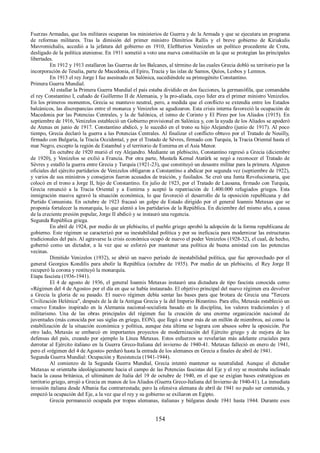 Fuerzas Armadas, que los militares ocuparan los ministerios de Guerra y de la Armada y que se ejecutara un programa 
de reformas militares. Tras la dimisión del primer ministro Dimitrios Rallis y el breve gobierno de Kiriakulis 
Mavromichalis, accedió a la jefatura del gobierno en 1910, Eleftherios Venizelos un político procedente de Creta, 
desligado de la política ateniense. En 1911 sometió a voto una nueva constitución en la que se protegían las principales 
libertades. En 1912 y 1913 estallaron las Guerras de los Balcanes, al término de las cuales Grecia dobló su territorio por la 
incorporación de Tesalia, parte de Macedonia, el Epiro, Tracia y las islas de Samos, Quíos, Lesbos y Lemnos. 
En 1913 el rey Jorge I fue asesinado en Salónica, sucediéndole su primogénito Constantino. 
Primera Guerra Mundial. 
Al estallar la Primera Guerra Mundial el país estaba dividido en dos facciones, la germanófila, que comandaba 
el rey Constantino I, cuñado de Guillermo II de Alemania, y la pro-aliada, cuyo líder era el primer ministro Venizelos. 
En los primeros momentos, Grecia se mantuvo neutral, pero, a medida que el conflicto se extendía entre los Estados 
balcánicos, las discrepancias entre el monarca y Venizelos se agudizaron. Esta crisis interna favoreció la ocupación de 
Macedonia por las Potencias Centrales, y la de Salónica, el istmo de Corinto y El Pireo por los Aliados (1915). En 
septiembre de 1916, Venizelos estableció un Gobierno provisional en Salónica y, con la ayuda de los Aliados se apoderó 
de Atenas en junio de 1917. Constantino abdicó, y le sucedió en el trono su hijo Alejandro (junio de 1917). Al poco 
tiempo, Grecia declaró la guerra a las Potencias Centrales. Al finalizar el conflicto obtuvo por el Tratado de Neuilly, 
firmado con Bulgaria, la Tracia Occidental, y por el Tratado de Sèvres, firmado con Turquía, la Tracia Oriental hasta el 
mar Negro, excepto la región de Estambul y el territorio de Esmirna en el Asia Menor. 
En octubre de 1920 murió el rey Alejandro. Mediante un plebiscito, Constantino regresó a Grecia (diciembre 
de 1920), y Venizelos se exilió a Francia. Por otra parte, Mustafa Kemal Atatürk se negó a reconocer el Tratado de 
Sèvres y estalló la guerra entre Grecia y Turquía (1921-23), que constituyó un desastre militar para la primera. Algunos 
oficiales del ejército partidarios de Venizelos obligaron a Constantino a abdicar por segunda vez (septiembre de 1922), 
y varios de sus ministros y consejeros fueron acusados de traición, y fusilados. Se creó una Junta Revolucionaria, que 
colocó en el trono a Jorge II, hijo de Constantino. En julio de 1923, por el Tratado de Lausana, firmado con Turquía, 
Grecia renunció a la Tracia Oriental y a Esmirna y aceptó la repatriación de 1.400.000 refugiados griegos. Esta 
inmigración masiva agravó la situación económica, lo que favoreció el desarrollo de la oposición republicana y del 
Partido Comunista. En octubre de 1923 fracasó un golpe de Estado dirigido por el general Ioannis Metaxas que se 
proponía fortalecer la monarquía, lo que alentó a los partidarios de la República. En diciembre del mismo año, a causa 
de la creciente presión popular, Jorge II abdicó y se instauró una regencia. 
Segunda República griega. 
En abril de 1924, por medio de un plebiscito, el pueblo griego aprobó la adopción de la forma republicana de 
gobierno. Este régimen se caracterizó por su inestabilidad política y por su ineficacia para modernizar las estructuras 
tradicionales del país. Al agravarse la crisis económica ocupó de nuevo el poder Venizelos (1928-32), el cual, de hecho, 
gobernó como un dictador, a la vez que se esforzó por mantener una política de buena amistad con las potencias 
vecinas. 
Dimitido Venizelos (1932), se abrió un nuevo período de inestabilidad política, que fue aprovechado por el 
general Georgios Kondilis para abolir la República (octubre de 1935). Por medio de un plebiscito, el Rey Jorge II 
recuperó la corona y restituyó la monarquía. 
Etapa fascista (1936-1941). 
El 4 de agosto de 1936, el general Ioannis Metaxas instauró una dictadura de tipo fascista conocida como 
«Régimen del 4 de Agosto» por el día en que se había instaurado. El objetivo principal del nuevo régimen era devolver 
a Grecia la gloria de su pasado. El nuevo régimen debía sentar las bases para que brotara de Grecia una "Tercera 
Civilización Helénica", después de la de la Antigua Grecia y la del Imperio Bizantino. Para ello, Metaxás estableció un 
«nuevo Estado» inspirado en la Alemania nacional-socialista basado en la disciplina, los valores tradicionales y el 
militarismo. Una de las obras principales del régimen fue la creación de una enorme organización nacional de 
juventudes (más conocida por sus siglas en griego, EON), que llegó a tener más de un millón de miembros, así como la 
estabilización de la situación económica y política, aunque ésta última se lograra con abusos sobre la oposición. Por 
otro lado, Metaxás se embarcó en importantes proyectos de modernización del Ejército griego y de mejora de las 
defensas del país, creando por ejemplo la Línea Metaxas. Estos esfuerzos se revelarían más adelante cruciales para 
derrotar al Ejército italiano en la Guerra Greco-Italiana del invierno de 1940-41. Metaxas falleció en enero de 1941, 
pero el «régimen del 4 de Agosto» perduró hasta la entrada de los alemanes en Grecia a finales de abril de 1941. 
Segunda Guerra Mundial: Ocupación y Resistencia (1941-1944). 
Al comienzo de la Segunda Guerra Mundial, Grecia intentó mantener su neutralidad. Aunque el dictador 
Metaxas se orientaba ideológicamente hacia el campo de las Potencias fascistas del Eje y el rey se mostraba inclinado 
hacia la causa británica, el ultimátum de Italia del 19 de octubre de 1940, en el que se exigían bases estratégicas en 
territorio griego, arrojó a Grecia en manos de los Aliados (Guerra Greco-Italiana del Invierno de 1940-41). La inmediata 
invasión italiana desde Albania fue contrarrestada; pero la ofensiva alemana de abril de 1941 no pudo ser contenida, y 
empezó la ocupación del Eje, a la vez que el rey y su gobierno se exiliaron en Egipto. 
Grecia permaneció ocupada por tropas alemanas, italianas y búlgaras desde 1941 hasta 1944. Durante esos 
154 
 