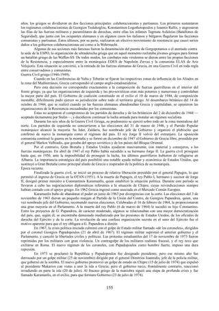 años, los griegos se dividieron en dos facciones principales: colaboracionistas y partisanos. Los primeros sustentaron 
los regímenes colaboracionistas de Georgios Tsolakoglou, Konstantinos Logothetopoulos y Ioannis Rallis, y engrosaron 
las filas de las fuerzas militares y paramilitares de derechas, entre ellas los infames Tagmata Asfaleias (Batallones de 
Seguridad), que junto con los ocupantes alemanes y en algunos casos los italianos y búlgaros flagelaron las facciones 
comunistas y partisanas. Éstos últimos, por su parte, realizaron un efectivo movimiento de resistencia que causó serios 
daños a los gobiernos colaboracionistas así como a la Wehrmacht. 
Algunas de sus acciones más famosas fueron la dinamitación del puente de Gorgopotamos o el atentado contra 
la sede de la ESPO, la organización de ultraderecha griega que en aquel momento reclutaba jóvenes griegos para formar 
un batallón griego de las Waffen-SS. De todos modos, los combates más virulentos se dieron entre las propias facciones 
de la Resistencia, y especialmente entre la monárquica EDES de Napoleón Zervas y la comunista ELAS de Aris 
Velujiotis. Esta situación se convirtió, a la retirada de las fuerzas alemanas de Grecia, en una Guerra Civil en toda regla 
entre conservadores y comunistas. 
Guerra Civil griega (1946-1949). 
Cuando en las Conferencias de Yalta y Teherán se fijaron las respectivas zonas de influencia de los Aliados en 
la zona del Mediterráneo, Grecia correspondió al campo anglo-estadounidense. 
Pero esta decisión no correspondía exactamente a la composición de fuerzas guerrilleras en el interior del 
frente griego, ya que las organizaciones de izquierda y las pro-soviéticas eran más potentes y numerosas y controlaban 
la mayor parte del país. El Gobierno de coalición constituido en el exilio el 10 de marzo de 1944, de composición 
inestable, difícilmente pudo ejercer su jurisdicción sobre todo el territorio griego. Al desembarco británico del 14 de 
octubre de 1944, que se realizó cuando ya las fuerzas alemanas abandonaban Grecia y capitulaban, se opusieron las 
organizaciones de la Resistencia encuadradas por los comunistas. 
Éstas no aceptaron el compromiso de los partidos de derecha y de los británicos del 2 de diciembre de 1944 — 
aceptado tácitamente por Stalin—, y decidieron continuar la lucha armada para instalar un régimen socialista. 
Durante los seis años de la Guerra Civil Griega, su predominio se ejerció sobre todo en la zona montañosa del 
norte. Los partidos de izquierda no concurrieron a las elecciones del 31 de marzo de 1946, y el Partido Popular 
monárquico alcanzó la mayoría. Su líder, Zaldaris, fue nombrado jefe de Gobierno y organizó el plebiscito que 
confirmó de nuevo la monarquía como el régimen del país. El rey Jorge II volvió del extranjero. La oposición 
comunista continuó la guerra en la montaña y se formó en diciembre de 1947 el Gobierno de Grecia libre, presidido por 
el general Markos Vafhiadis, que gozaba del apoyo soviético y de los países del Bloque Oriental. 
Por el contrario, Gran Bretaña y Estados Unidos ayudaron masivamente, con material y consejeros, a las 
fuerzas monárquicas. En abril de 1947 el rey Pablo había sucedido a su hermano Jorge II. La guerra civil prosiguió 
hasta que, en 1950, ante la imposibilidad de proseguir la lucha, los últimos guerrilleros hubieron de refugiarse en 
Albania. La importancia estratégica del país posibilitó una notable ayuda militar y económica de Estados Unidos, que 
sustituyó a Gran Bretaña como principal aliado de Grecia e inspirador de la política de su monarquía. 
Época reciente. 
Finalizada la guerra civil, se inició un proceso de relativa liberación presidido por el general Papagos, lo que 
permitió el ingreso de Grecia en la OTAN (1951). A la muerte de Papagos, el rey Pablo I, hermano y sucesor de Jorge 
II, designó primer ministro a Constantinos Karamanlís, quien estabilizó la situación política. Durante este período se 
llevaron a cabo las negociaciones diplomáticas referentes a la situación de Chipre, cuyas reivindicaciones siempre 
habían contado con el apoyo griego. En 1962 Grecia ingresó como asociada en el Mercado Común Europeo. 
Karamanlis hubo de abandonar el poder en junio de 1963 por divergencias con la corte. Las elecciones del 3 de 
noviembre de 1963 dieron un pequeño margen al Partido de la Unión del Centro, de Georgios Papandreu, quien, una 
vez nombrado jefe del Gobierno, recomendó nuevas elecciones. Celebradas el 16 de febrero de 1964, le proporcionaron 
una gran mayoría en el Parlamento. A la muerte del rey Pablo (6 de marzo de 1964) le sucedió su hijo Constantino. 
Entre los proyectos de G. Papandreu, de carácter moderado, algunos se relacionaban con una mayor democratización 
del país, que, según él, se encontraba demasiado mediatizado por las presiones de Estados Unidos, de los oficiales de 
derecha del Ejército y de la corte. La revelación de una confusa organización secreta en el seno del Ejército fue el 
motivo aparente para que el rey obligara a G. Papandreu a dimitir. 
En 1967, la crisis política iniciada culminó con el golpe de Estado militar llamado «de los coroneles», dirigidos 
por el coronel Georgios Papadopoulos (21 de abril de 1967). El régimen militar suprimió el anterior gobierno y el 
Parlamento, y canceló la libertades civiles y políticas. Las protestas estudiantiles del 17 de noviembre de 1973 fueron 
reprimidas por los militares con gran violencia. Un contragolpe de los militares realistas fracasó, y el rey tuvo que 
exiliarse en Roma. El nuevo régimen de los coroneles, con Papadopoulos como hombre fuerte, impuso una dura 
represión. 
En 1973 se proclamó la República y Papadopoulos fue designado presidente, pero ese mismo año fue 
derrocado por un golpe militar (25 de noviembre) dirigido por el general Dimitrios Ioannidis, jefe de la policía militar, 
que gobernó en la sombra. El nuevo gobierno promovió un golpe de estado en Chipre (15 de julio de 1974) que expulsó 
al presidente Makarios con vistas a unir la isla a Grecia; pero el gobierno turco, frontalmente contrario, reaccionó 
invadiendo en parte la isla (20 de julio). Al fracaso griego de la maniobra siguió una etapa de profunda crisis y fue 
llamado Karamanlis, en el exilio, para que formara Gobierno (23 de julio de 1974). 
155 
 