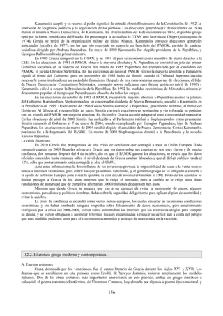 Karamanlis aceptó, y su retorno al poder significó de entrada el restablecimiento de la Constitución de 1952, la 
liberación de los presos políticos y la legalización de los partidos. Las elecciones generales (17 de noviembre de 1974) 
dieron el triunfo a Nueva Democracia, de Karamanlis. En el referéndum del 8 de diciembre de 1974, el pueblo griego 
optó por la forma republicana del Estado. En protesta por la actitud de la OTAN ante la crisis de Chipre (julio-agosto de 
1974), Grecia se retiró de la organización militar de dicha Alianza. Karamanlis convocó elecciones generales 
anticipadas (octubre de 1977), en las que vio recortada su mayoría en beneficio del PASOK, partido de carácter 
socialista dirigido por Andreas Papandreu. En mayo de 1980 Karamanlis fue elegido presidente de la República, y 
Georgios Rallis nombrado primer ministro. 
En 1980 Grecia reingresó en la OTAN, y en 1981 el país se incorporó como miembro de pleno derecho a la 
CEE. En las elecciones de 1981 el PASOK obtuvo la mayoría absoluta y A. Papandreu se convirtió en jefe del primer 
Gobierno socialista en la historia de Grecia. En marzo de 1985 Papandreu fue reemplazado por el candidato del 
PASOK, el jurista Christos Sartzetakis. En las elecciones de junio el PASOK retuvo la mayoría absoluta y Papandreu 
siguió al frente del Gobierno, pero en noviembre de 1988 hubo de dimitir cuando el Tribunal Supremo decidió 
procesarle como implicado en un escándalo financiero. Después de tres convocatorias sucesivas de elecciones, el líder 
de Nueva Democracia, Constantinos Mitsotakis, consiguió apoyo suficiente para formar gobierno (abril de 1990) y 
Karamanlis volvió a ocupar la Presidencia de la República. En 1992 las medidas económicas de Mitsotakis atizaron el 
descontento popular, al tiempo que Papandreu era absuelto de todos los cargos. 
En las elecciones de octubre de 1993 el PASOK recuperó la mayoría absoluta y Papandreu asumió la jefatura 
del Gobierno. Konstandinos Stephanopoulos, un conservador disidente de Nueva Democracia, sucedió a Karamanlis en 
la Presidencia en 1995. Desde enero de 1996 Costas Simitis sustituyó a Papandreu, gravemente enfermo, al frente del 
Gobierno. Al fallecer el veterano líder en junio, Simitis convocó elecciones en septiembre y vio reforzada su posición 
con un triunfo del PASOK por mayoría absoluta. En diciembre Grecia accedió adoptar el euro como unidad monetaria. 
En las elecciones de abril de 2000 Simitis fue reelegido y el Parlamento ratificó a Stephanopoulos como presidente. 
Simitis renunció al Gobierno el 7 de enero de 2004, siendo reemplazado por Georgios Papandreu, hijo de Andreas 
Papandreu. En las elecciones de marzo de 2004 resultó elegido el candidato de Nueva Democracia, Costas Karamanlis, 
poniendo fin a la hegemonía del PASOK. En marzo de 2005 Stephanopoulos dimitió a la Presidencia y le sucedió 
Karolos Papoulias. 
La crisis financiera. 
En 2010 Grecia fue protagonista de una crisis de confianza que contagió a toda la Unión Europea. Todo 
comenzó cuando en 2009 Bruselas advierte a Grecia que los datos sobre sus cuentas no son muy claros y de mucha 
confianza, dos semanas después del 4 de octubre, día en que el PASOK ganase las elecciones, se revela que los datos 
oficiales conocidos hasta entonces sobre el nivel de deuda de Grecia estaban falseados y que el déficit público ronda el 
12%, cifra que posteriormente sería corregida al alza al 13,6%. 
Ante estas infomaciones la desconfianza de los inversores provoca la imposibilidad de sacar a la venta nuevos 
bonos a intereses razonables, para cubrir los que ya estaban venciendo, y el gobierno griego se ve obligado a recurrir a 
la ayuda de la Unión Europea para evitar la quiebra, la cual decide involucrar también al FMI. Fruto de los acuerdos se 
decide proteger a Grecia de los altos intereses que le exige el mercado, pero a cambio se le exige unas duras 
condiciones de austeridad que de cumplirse ahorrarían 30000 millones de euros en tres años. 
Mientras que desde Grecia se asegura que van a ser capaces de evitar la suspensión de pagos, algunos 
economistas, periodistas y políticos siembran dudas sobre la capacidad del gobierno para aplicar el plan de austeridad y 
evitar la quiebra. 
La crisis de confianza se extendió sobre varios países europeos, los cuales sin estar en las mismas condiciones 
económicas y sin haber sembrado ninguna sospecha sobre falseamiento de datos económicos, pero anteriormente 
castigados por la crisis del 2008-2009, vieron como aumentaban los intereses que los inversores exigían para comprar 
su deuda, y se vieron obligados a acometer reformas fiscales encaminadas a reducir su déficit aun a costa del peligro 
que esas medidas pudiesen tener para el crecimiento económico y a riesgo de una recaída en la recesión. 
12.2. Literatura griega moderna y contemporánea. 
A. Escritos cretenses 
Creta, dominada por los venecianos, fue el centro literario de Grecia durante los siglos XVI y XVII. Los 
dramas que se escribieron en este periodo, como Erofili, de Yeoryos Jortatsis, imitaron ampliamente los modelos 
italianos. Dos de las obras cretenses más importantes aparecieron en este periodo, ambas en griego demótico o 
coloquial: el poema romántico Erotócritos, de Vitsentzos Cornaros, hoy elevado por algunos a poema épico nacional, y 
156 
 