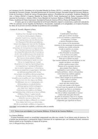 en Literatura (Litt.D.), Presidente de la Sociedad Mundial de Poetas (W.P.S.) y miembro de organizaciones literarias: 
Sociedad de Escritores Griegos, Sociedad Internacional de Escritores Griegos, Sociedad Griega de Escritores Médicos, 
Unión de Escritores y Poetas de Larissa (Vicepresidente anterior y Presidente por un periodo), Academia Mundial de 
Arte y Cultura (WAAC), Congreso Mundial de Poetas (WCP), Unión Internacional de Poetas Laureados (UPLI), 
rnacional de Escritores y Artistas (IWA), Union Mundial de Escritores Medicos (UMEM), Sociedad Internacional de 
Poetas, Academia de Poetas Americanos, Sociedad de Poesía de America (PSA) y Poetas del Mundo (Chile). 
El teatro, que no se cultivó hasta final de la II Guerra Mundial, empezó a revalorizarse a partir de la década de 
1950. En contraste con las tragedias de Sikelianós y Kazantzakis, inspiradas en la antigüedad y en la época bizantina, 
las obras de los jóvenes escritores abordan los problemas de la actualidad. 
- Lectura: K. Kavafis, (Regreso a) Ítaca. 
Ιθάκη 
Σα βγεις στον πηγαιμό για την Ιθάκη, 
να εύχεσαι νάναι μακρύς ο δρόμος, 
γεμάτος περιπέτειες, γεμάτος γνώσεις. 
Τους Λαιστρυγόνας και τους Κύκλωπας, 
τον θυμωμένο Ποσειδώνα μη φοβάσαι, 
τέτοια στον δρόμο σου ποτέ σου δεν θα βρεις, 
αν μεν' η σκέψις σου υψηλή, αν εκλεκτή 
συγκίνησις το πνεύμα και το σώμα σου αγγίζει. 
Τους Λαιστρυγόνας και τους Κύκλωπας, 
τον άγριο Ποσειδώνα δεν θα συναντήσεις, 
αν δεν τους κουβανείς μες στην ψυχή σου, 
αν η ψυχή σου δεν τους στήνει εμπρός σου. 
Να εύχεσαι νάναι μακρύς ο δρόμος. 
Πολλά τα καλοκαιρινά πρωϊά να είναι 
που με τι ευχαρίστησι, με τι χαρά 
θα μπαίνεις σε λιμένας πρωτοειδωμένους, 
να σταματήσεις σ' εμπορεία Φοινικικά, 
και τες καλές πραγμάτειες ν' αποκτήσεις, 
σεντέφια και κοράλλια, κεχριμπάρια κ' έβενους, 
και ηδονικά μυρωδικά κάθε λογής, 
όσο μπορείς πιο άφθονα ηδονικά μυρωδικά, 
σε πόλεις Αιγυπτιακές πολλές να πας, 
να μάθεις και να μάθεις απ' τους σπουδασμένους. 
Πάντα στον νου σου νάχεις την Ιθάκη. 
Το φθάσιμον εκεί ειν' ο προορισμός σου. 
Αλλά μη βιάζεις το ταξείδι διόλου. 
Καλλίτερα χρόνια πολλά να διαρκέσει 
και γέρος πια ν' αράξεις στο νησί, 
πλούσιος με όσα κέρδισες στο δρόμο, 
μη προσδοκώντας πλούτη να σε δώσει η Ιθάκη. 
Η Ιθάκη σ'έδωσε τ' ωραίο ταξείδι. 
Χωρίς αυτήν δεν θάβγαινες στον δρόμο. 
Άλλα δεν έχει να σε δώσει πια. 
Κι αν πτωχική την βρεις, η Ιθάκη δε σε γέλασε. 
Έτσι σοφός που έγινες, με τόση πείρα, 
ήδη θα το κατάλαβες οι Ιθάκες τι σημαίνουν. 
Ítaca 
Cuando partas hacia Ítaca 
pide que tu camino sea largo 
y rico en aventuras y conocimiento. 
A Lestrigones, Cíclopes 
y furioso Poseidón no temas, 
en tu camino no los encontrarás 
mientras en alto mantengas tu pensamiento, 
mientras una extraña sensación 
invada tu espíritu y tu cuerpo. 
A Lestrigones, Cíclopes 
y fiero Poseidón no encontrarás 
si no los llevas en tu alma, 
si no es tu alma que ante ti los pone. 
Pide que tu camino sea largo. 
Que muchas mañanas de verano hayan en tu ruta 
cuando con placer, con alegría 
arribes a puertos nunca vistos. 
Detente en los mercados fenicios 
para comprar finos objetos: 
madreperla y coral, ámbar y ébano, 
sensuales perfumes, -tantos como puedasy 
visita numerosas ciudades egipcias 
para aprender de sus sabios. 
Lleva a Ítaca siempre en tu pensamiento, 
llegar a ella es tu destino. 
No apresures el viaje, 
mejor que dure muchos años 
y viejo seas cuando a ella llegues, 
rico con lo que has ganado en el camino 
sin esperar que Ítaca te recompense. 
A Ítaca debes el maravilloso viaje. 
Sin ella no habrías emprendido el camino 
y ahora nada tiene para ofrecerte. 
Si pobre la encuentras, Ítaca no te engañó. 
Hoy que eres sabio, y en experiencias rico, 
comprendes qué significan las Ítacas. 
Actividad: Lee la traducción española y reflexiona sobre su sentido. 
12.3. Textos (con actividades): Las Guerras Médicas. El final de las Guerras Médicas. 
Las Guerras Médicas. 
El poeta Simónides mostró su versatilidad componiendo una obra muy variada. Es un famoso autor de epinicios. En 
el poema que presentamos a continuación elogia el heroísmo de los espartanos que, con Leónidas al frente, resistieron 
hasta la muerte en las Termópilas el empuje de los persas. 
τῶν ἐν Θερμοπύλαις ϑανόντων 
159 
 
