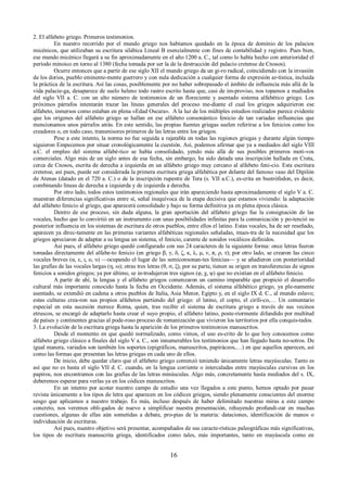 2. El alfabeto griego. Primeros testimonios. 
En nuestro recorrido por el mundo griego nos habíamos quedado en la época de dominio de los palacios 
micénicos, que utilizaban su escritura silábica Lineal B esencialmente con fines de contabilidad y registro. Pues bien, 
ese mundo micénico llegará a su fin aproximadamente en el año 1200 a. C., tal como lo había hecho con anterioridad el 
período minoico en torno al 1380 (fecha tomada por ser la de la destrucción del palacio cretense de Cnosos). 
Ocurre entonces que a partir de ese siglo XII el mundo griego da un gi-ro radical, coincidiendo con la invasión 
de los dorios, pueblo eminente-mente guerrero y con nula dedicación a cualquier forma de expresión ar-tística, incluida 
la práctica de la escritura. Así las cosas, posiblemente por no haber sobrepasado el ámbito de influencia más allá de la 
vida palacie-ga, desaparece de suelo heleno todo rastro escrito hasta que, casi de im-proviso, nos topamos a mediados 
del siglo VII a. C. con un alto número de testimonios de un floreciente y asentado sistema alfabético griego. Los 
próximos párrafos intentarán trazar las líneas generales del proceso me-diante el cual los griegos adquirieron ese 
alfabeto, inmersos como estaban en plena «Edad Oscura». A la luz de los múltiples estudios realizados parece evidente 
que los orígenes del alfabeto griego se hallan en ese alfabeto consonántico fenicio de tan variadas influencias que 
mencionamos unos párrafos atrás. En este sentido, las propias fuentes griegas suelen referirse a los fenicios como los 
creadores o, en todo caso, transmisores primeros de las letras entre los griegos. 
Pese a este intento, la norma no fue seguida a rajatabla en todas las regiones griegas y durante algún tiempo 
siguieron Empecemos por situar cronológicamente la cuestión. Así, podemos afirmar que ya a mediados del siglo VIII 
a.C. el empleo del sistema alfabé-tico se había consolidado, yendo más allá de sus posibles primeros moti-vos 
comerciales. Algo más de un siglo antes de esa fecha, sin embargo, ha sido datada una inscripción hallada en Creta, 
cerca de Cnosos, escrita de derecha a izquierda en un alfabeto griego muy cercano al alfabeto feni-cio. Esta escritura 
cretense, así pues, puede ser considerada la primera escritura griega alfabética por delante del famoso vaso del Dipilón 
de Atenas (datado en el 720 a. C.) o de la inscripción rupestre de Tera (s. VII a.C.), es-crita en bustrófedon, es decir, 
combinando líneas de derecha a izquierda y de izquierda a derecha. 
Por otro lado, todos estos testimonios regionales que irán apareciendo hasta aproximadamente el siglo V a. C. 
muestran diferencias significativas entre sí, señal inequívoca de la etapa decisiva que estamos viviendo: la adaptación 
del alfabeto fenicio al griego, que aparecerá consolidado y bajo su forma definitiva ya en plena época clásica. 
Dentro de ese proceso, sin duda alguna, la gran aportación del alfabeto griego fue la consignación de las 
vocales, hecho que lo convirtió en un instrumento con unas posibilidades infinitas para la comunicación y po-tenció su 
posterior influencia en los sistemas de escritura de otros pueblos, entre ellos el latino. Estas vocales, ha de ser reseñado, 
aparecen ya direc-tamente en las primeras variantes alfabéticas regionales señaladas, mues-tra de la necesidad que los 
griegos apreciaron de adaptar a su lengua un sistema, el fenicio, carente de sonidos vocálicos definidos. 
Así pues, el alfabeto griego quedó configurado con sus 24 caracteres de la siguiente forma: once letras fueron 
tomadas directamente del alfabe-to fenicio (en griego β, γ, δ, ζ, κ, λ, μ, ν, π, ρ, τ); por otro lado, se crearon las cinco 
vocales breves (α, ε, ι, ο, υ) —ocupando el lugar de las semiconsonan-tes fenicias— y se añadieron con posterioridad 
las grafías de las vocales largas (η, ω); otras tres letras (θ, σ, ξ), por su parte, tienen su origen en transferencias de signos 
fenicios a sonidos griegos; ya por último, se in-trodujeron tres signos (φ, χ, ψ) que no existían en el alfabeto fenicio. 
A partir de ahí, la lengua y el alfabeto griegos comenzaron un camino imparable que propició el desarrollo 
cultural más importante conocido hasta la fecha en Occidente. Además, el sistema alfabético griego, ya ple-namente 
asentado, se extendió en cadena a otros pueblos de Italia, Asia Menor, Egipto y, en el siglo IX d. C., al mundo eslavo; 
estas culturas crea-ron sus propios alfabetos partiendo del griego: el latino, el copto, el ciríli-co,… Un comentario 
especial en esta sucesión merece Roma, quien, tras recibir el sistema de escritura griego a través de sus vecinos 
etruscos, se encargó de adaptarlo hasta crear el suyo propio, el alfabeto latino, poste-riormente difundido por multitud 
de países y continentes gracias al pode-roso proceso de romanización que vivieron los territorios por ella conquis-tados. 
3. La evolución de la escritura griega hasta la aparición de los primeros testimonios manuscritos. 
Desde el momento en que quedó normalizado, como vimos, el uso es-crito de lo que hoy conocemos como 
alfabeto griego clásico a finales del siglo V a. C., son innumerables los testimonios que han llegado hasta no-sotros. De 
igual manera, variados son también los soportes (epigráficos, manuscritos, papiráceos,…) en que aquellos aparecen, así 
como las formas que presentan las letras griegas en cada uno de ellos. 
De inicio, debe quedar claro que el alfabeto griego comenzó teniendo únicamente letras mayúsculas. Tanto es 
así que no es hasta el siglo VII d. C. cuando, en la lengua corriente o intercaladas entre mayúsculas cursivas en los 
papiros, nos encontramos con las grafías de las letras minúsculas. Algo más, concretamente hasta mediados del s. IX, 
deberemos esperar para verlas ya en los códices manuscritos. 
En un intento por acotar nuestro campo de estudio una vez llegados a este punto, hemos optado por pasar 
revista únicamente a los tipos de letra que aparecen en los códices griegos, siendo plenamente conscientes del enorme 
sesgo que aplicamos a nuestro trabajo. Es más, incluso después de haber delimitado nuestras miras a este campo 
concreto, nos veremos obli-gados de nuevo a simplificar nuestra presentación, rehuyendo profundi-zar en muchas 
cuestiones, algunas de ellas aún sometidas a debate, pro-pias de la materia: dataciones, identificación de manos o 
individuación de escrituras. 
Así pues, nuestro objetivo será presentar, acompañados de sus caracte-rísticas paleográficas más significativas, 
los tipos de escritura manuscrita griega, identificados como tales, más importantes, tanto en mayúscula como en 
16 
 