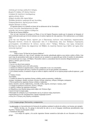 εὐκλεὴς μὲν ἡ τύχη, καλὸς δὲ ὁ πότμος, 
βωμὸς δ' ὁ τάφος, ὁ δ' οἶκτος ἔπαινος· 
ἐντάφιον δὲ τοιοῦτον ὁ πανδαμάτωρ 
χρόνος οὔποτε λύσει. 
ἀνδρῶν ἀγαϑῶν ὅδε σηκὸς δόξαν 
Ἑλλάδος φυλάττει· μαρτυρεῖ δὲ καὶ Λεωνίδας, 
Σπάρτης βασιλεύς, ἀρετῆς μέγαν λιπὼν 
κόσμον αἰώνιόν τε κλέος. 
El siguiente dístico es el epitafio en honor de los defensores de las Termópilas 
ὦ ξένε, ἄγγελλε Λακεδαιμονίοις ὅτι τῇδε 
κείμεϑα, τοῖς ἐκείνων ῥήμασι πειϑόμενοι. 
El final de las Guerras Médicas. 
Una vez que vencieron los griegos en Platea, el rey de Esparta Pausanias manda que le preparen un banquete al 
lujoso estilo persa para que sirva de contraste con el austero régimen de vida espartano. (Ver explicaciones y acrividades 
infra= 
μετὰ τὴν τῶν Περσῶν ἧτταν, πρῶτον μὲν ὁ Παυσανίας ἐκέλευσε τοὺς διακόνους παρασκευάσαι 
Περσικὸν δεῖπνον, ἔπειτα δὲ Λακωνικόν· τότε δ' ὁ Παυσανίας τοὺς τῶν Ἑλλήνων στρατηγοὺς 
μετεπέμψατο. συνελϑόντων δὲ τούτων, ἐκεῖνος εἶπεν· “Ἄνδρες Ἕλληνες, ἐγὼ ὑμᾶς συνήγαγον 
βουλόμενος ὑμῖν δεῖξαι τὴν ἀφροσύνην τοῦ Μήδου, ὃς τοιαύτην δίαιταν ἔχων ἦλϑεν ἐφ' ἡμᾶς οὕτω 
ταπεινὴν ἔχοντας”. 
- Actividades. 
Sobre el texto "El final de las Guerras Médicas". 
 El pronombre relativo ὅς, 'que, el cual', introduce una oración subordinada adjetiva cuyo núcleo verbal es ἦλϑεν. Este 
nuevo tipo de pronombres suele estar en relación con un sustantivo ya aparecido que recibe el nombre de antecedente; 
en la oración que nos ocupa, τοῦ Μήδου. Pronombre relativo y antecedente han de concertar obligatoriamente en 
género y número, pero no en caso. 
Actividades. 
1. Lee en voz alta el texto anterior. 
2. Conjuga el perfecto activo del verbo κελεύω. 
3. Analiza los infinitivos παρασκευάσαι y δεῖξαι: comprueba si son o no concertados. 
4. Analiza los participios del texto y localiza los sustantivos con los que guardan concordancia. 
5. En la última oración, el sustantivo al que se refiere el adjetivo ταπεινήν no se expresa porque acaba de aparecer: ¿cuál 
es? 
6. Traduce el texto. 
Actividades. 
1. Cambia de número las siguientes formas verbales, ponías en presente y tradúcelas: 
γέγραφε, τετρόφαμεν, εἴρηκα, γεγόνασι, λέλυται, λέλοιπε, πέφευγας, τέϑυμαι, δεδιώχασι, πεπόμφατε 
2. Pon en perfecto las siguientes formas verbales y tradúcelas: 
ἐκλύει, ἔψευδον, λύονται, ἐπιβουλεύεις, γίγνεσϑε, πείϑει, ἔρχεται, κελεύομεν, νομίζεις, αἱρεῖ 
3. Conjuga los perfectos κεκέλευκα, γέγονα y τέϑυμαι. 
4. Analiza y traduce las siguientes oraciones: 
 ὁ Μαρδόνιος τοὺς Πέρσας δρόμῳ κατὰ στίβον τῶν Ἑλλήνων ἦχεν. 
 γέγονε δὲ περὶ τὰ γέρρα μάχη. 
 Πλαταιᾶσι δὲ οἱ Πέρσαι εἰς τὸ στρατόπεδον καὶ εἰς τὸ ξύλινον τεῖχος πεφεύγασιν. 
 προσελϑόντων δὲ τῶν Λακεδαιμονίων, ἰσχυρὰ τειχομαχία γέγονεν. 
 τέλος δὲ οἱ Ἕλληνες τοὺς Πέρσας νενικήκασιν. 
12.4. Lengua griega: Derivación y composición. 
- La derivación es el procedimiento de formación de palabras mediante la adición de sufijos a un lexema; por ejemplo: 
σοφ-ία, δικ-άζω, etc. En griego la dervación ha sido (y es en el lenguaje científicoun procedimiento muy 
fructífero. Veamos los principales sufijos: 
a. Sustantivos derivados: 
- Los sufijos de agente y de acción siguientes forman sustantivos derivados de uso frecuente en la lengua 
griega: 
160 
 