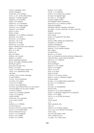 αὐξάνω: aumentar, crecer. 
αὐτίκα: enseguida. 
Αὐτόλυκος, -ου ὁ: Autólico. 
αὐτός, -ή, -όν: él, ella, ello (mismo). 
ἀφαιρέω, -ῶ: quitar, impedir. 
Ἀφροδίτη, -ης ἡ: Afrodita. 
ἀφρός, -οῦ ὁ: espuma. 
ἀφροσύνη, -ης ἡ: insensatez. 
Ἀχαῖος, -α, -ον: aqueo, griego. 
Ἀχιλλεύς, -έως ὁ: Aquiles. 
Ἀψύρτος, -ου ὁ: Apsirto. 
βαίνω: ir, venir. 
βάλλω: arrojar. 
βαρβάρος, -α, -ον: bárbaro, extranjero. 
βασιλεία, -ας ἡ: reino. 
βασιλείον, -ου τό: palacio. 
βασιλεύς, -έως ὁ: rey. 
βασιλεύω: + G. reinar. 
βασίλισσα, -ης ἡ: reina. 
βιάζω: violentar, forzar; med. maltratar. 
βίβλον, -ου τό: libro. 
βίος, -ου ὁ: vida. 
βλέπω: ver. 
βοή, -ῆς ἡ: grito. 
βοήϑεια, -ας ἡ: ayuda. 
βοηϑέω, -ῶ: ayudar. 
βόσκω: apacentar, pastorear. 
βουλή, -ῆς ἡ: plan, voluntad, consejo. 
βούλομαι:: querer. 
βοῦς, βοός ὁ/ἡ: toro, vaca. 
βωμός, -ου ὁ: altar. 
γαμέω, -ῶ: tomar esposa, casarse con. 
γάμος, -ου ὁ: matrimonio, boda. 
γάρ: pues. 
γαστήρ, -τρός ἡ: vientre, estómago. 
γε: por lo menos. 
γένεσις, -εως ἡ: nacimiento. 
γεννητής, -οῦ ὁ: padre. 
γένος, -ους τό: linaje. 
γεωργία, -ας ἡ: agricultura. 
Γῆ, γῆς ἡ: Gea, la diosa Tierra; γῆ, γῆς ἡ: tierra. 
γίγνομαι: llegar a se, ser; nacer; suceder. 
γιγνώσκω: conocer. 
γλυφή, -ῆς ἡ: escultura, grabado. 
γνώμη, -ης ἡ: opinión. 
γράφω: escribir. 
γυμναστής, -ῆς ὁ: gimnasta. 
γυνή, -αικός ἡ: mujer. 
δ': δέ. 
Δαίδαλος, -ου ὁ: Dédalo. 
δέ: conj. véase μέν. 
δείκνυμι y δεικνύω: mostrar, indicar. 
δεινός, -ή, -όν: terrible, hábil. 
δεῖξαι: aoristo de δείκνυμι. 
δεῖπνον, -ου τό: banquete. 
δελφίς, -ίνος ὁ: delfín. 
Δελφοί, -ῶν οἱ: Delfos. 
δένδρον, -ου τό: árbol. 
δεξιός, -ά, -όν: derecho. 
δεσμός, -οῦ ὁ: prisión, lazo, atadura. 
δεύτερον: en segundo lugar. 
δεύτερος, -α, -ον: segundo. 
δέχομαι: aceptar, recibir. 
δή: enseguida, ahora; ciertamente. 
δημιουργός. -ου ὁ: artesano, creador. 
δημοσίᾳ: en público. 
διaφϑεíρω: destruir, aniquilar; corromper. 
διά: prep. + Ac. por, a causa de; + G. por, a través de, 
durante. 
διαβαίνω: atravesar. 
διάγω: pasar. 
διαίτα, -ης ἡ: género de vida, dieta. 
διακόνους 
διαλύω: soltar, romper; pas. dispersarse. 
διαρϑρόω, -ῶ: articular. 
διαφέρω: distinguirse. 
διδάσκαλος, -ου ὁ: maestro. 
διδάσκω: + 2 Ac. enseñar, explicar. 
δίζω: dudar. 
Διὶ: dat de Ζεύς. 
δίκαιος, -α, -ον: justo. 
δίκη, -ης ἡ: justicia, ley escrita; sentencia; castigo, pena. 
διομολογέομαι, -οῦμαι: estar de acuerdo. 
Διόνυσος, -ου ὁ: Diónisos. 
διότι: porque. 
διώκω: perseguir. 
δόκιμος, -α, -ον: notable. 
δόλος, -ου ὁ: engaño. 
δόμος, -ου ὁ: casa. 
δόξα, -ης ἡ: fama. 
δορά, ᾶς ἡ: piel. 
δοῦλος, -η, -ον: siervo, esclavo. 
δράκων, -οντος ὁ: seerpiente, dragón. 
δύναμαι: poder. 
δύναμις, -εως ἡ: poder, fuerza, capacidad. 
δυνατός, -ή, -όν: poderoso. 
δύο: dos. 
δυστυχή, -ῆς ἡ: desdichado. 
δώδεκα: doce. 
δωμάτιον, -ου τό: cuarto, habitación. 
δωρέω, -ῶ: obsequiar a alguien (A.) con algo (D.). 
δῶρον, -ου τό: regalo. 
ἑαυτός, -η, -ον: él, ella, ello mismo. 
ἐγώ: yo. 
ἐϑέλω: querer. 
εἰ: si. 
ἐἶδον: aoristo de εἴδω. 
εἴδω: ver. 
εἴδωλον, -ου τό: figura, imagen. 
εἰκός, -οτος τό: lo natural, lo verosímil. 
εἷλον: αἱρέω. 
εἰμί: ser, estar, haber, existir. 
εἶπον: aoristo de λέγω. 
εἰς: prep. + Ac. a, hacia, para. 
168 
 