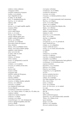 εἰσβαίνω: entrar, embarcar. 
εἰσέρχομαι: entrar. 
εἰσῆλϑον: aoristo de εἰσέρχομαι. 
εἴσοδος, -ου ἡ: entrada. 
εἶχον: imperfecto de ἔχω. 
ἐκ: prep. + G. de, desde. 
ἐκάς: + G. (postpuesta) lejos de. 
ἕκαστος, -η, -ον: cada uno. 
ἐκβαίνω: salir. 
ἐκεῖ: allí. 
ἐκεῖνος, -η, -ον: aquél, aquélla, aquello. 
ἐκκομίζω: librar. 
ἐκλέγω: elegir. 
ἐκλύω: soltar, liberar. 
ἕκτος, -η. -ον: sexto. 
Ἕκτωρ, -ορος ὁ: Héctor. 
ἐκφέρω: obtener, ganar, saca. 
ἔλαβον: aoristo de λαμβάνω. 
Ἑλένη, -ης ἡ: Helena. 
ἐλευϑερία, -ας ἡ: libertad. 
Ἐλεύσομαι: futuro de ἔρχομαι. 
ἕλκω: arrastrar. 
Ἕλλας, -αδος ἡ: la Hélade, Grecia. 
Ἕλλην, -ηνος ὁ/ἡ/το: heleno, griego. 
ἐμβιβάζω: meter (dentro). 
ἐμός, -ή, όν: mi, mío. 
ἐν: prep. + Dat. en, entre. 
ἔνδον: dentro. 
ἔνδοξος, -ον: famoso. 
ἐνδύω: vestirse. 
ἕνεκα: + G. (postpuesta) a causa de. 
ἔννέα: nueve. 
ἐντάφιον, -ου τό: sudario. 
ἔντεχνος, ον: artístico, de las artes. 
ἐξ: ver ἐκ. 
ἐξάπτω: atar. 
ἐξείργω: excluir. 
ἐξέρχομαι: salir. 
ἐξῆλϑον: aoristo de Ἐξέρχομαι. 
ἔξοδος, -ου ἡ: salida. 
ἑορτάζω: celebrar. 
ἐπαγγέλλω: prometer. 
ἐπαινέω, -ῶ: alabar, ensalzar, apluadir. 
ἔπαινος, -ου ὁ: alabanza. 
ἐπανισόω, -ῶ: igualar 
ἐπεί: después de, puesto que. 
ἔπειτα: después. 
ἐπελαϑόμην: aoristo de ἐπιλανθάνω. 
ἐπί: + Ac. a, hacia, contra; + G. sobre, en; + D. sobre, con. 
ἐπιβαίνω: subirse. 
ἐπιβουλεύω: tramar, maquinar. 
ἐπιϑυμέω, -ῶ: desear. 
ἐπιϑυμία, -ας ἡ: deseo. 
ἐπιλανϑάνομαι: + G. + inf. olvidar(se) de. 
ἐπιλέγω: agregar de palabra; med. leer. 
ἐπιλέγω: añadir. 
Ἐπιμηϑεύς, -έως ὁ: Epimeteo. 
ἐπιστρέφω: volver(se). 
ἐπιτηδεύμα, -τος τό: hábito. 
ἐπιτηδεύωω: decicarse a. 
ἐπιτυχία, -ας ἡ: éxito. 
ἐπιχειρέω, -ῶ: intentar, ponerse a; atacar. 
ἑπτά: siete. 
ἐράω, -ῶ: + G. estar enamorado; med. enamorarse. 
Ἐργίνος, -ου ὁ: Ergino. 
ἔργον, -ου τό: obra, trabajo. 
ἐρημία, -ας ἡ: soledad. 
Ἔρις, -ιδος ἡ: la diosa Eris; disputa, riña. 
Ἑρμῆς. -ου ὁ: Hermes. 
Ἔρος, -τος ὁ: Eros; el amor. 
ἔρριψον: aoristo de ῥίπτω. 
ἔρχομαι: ir, venir. 
ἐρωμένος, -η, -ον: enamorado. 
ἔρως, -τος ὁ: amor. 
ἐρωτάω, -ω: preguntar. 
ἐσϑίω: comer. 
ἐστερημένος, -η, -ον: + G. privado de. 
ἔσχον: aoristo de ἔχω. 
ἑταῖρος, -α, -ον: compañero. 
ἔταμον: aoristo de τέμνω. 
ἕτερος, -α, -ον: el otro, uno de los dos. 
ἔτι: todavía. 
εὖ: bien. 
εὐδαιμονέω, -ῶ: ser feliz. 
εὐκλεὴς. -ές: glorioso. 
εὐμενής, -ές: propicio, benévolo. 
εὐμορφία, -ας ἡ: belleza. 
εὐνομία, -ας ἡ: buena organización, buen gobierno. 
εὐπλόκαμος, -ον: de hermosos rizos. 
εὑρίσκω: encontrar. 
Εὐρυσϑεὺς, -έως ὁ: Euristeo. 
Εὔρυτος, -ου ὁ: Eurito. 
Εὐρώπη, -ης ἡ: Europa. 
εὐχάριστος, -η, -ον: agradecido. 
ἐφ': Επί. 
ἐφέλκω: arrastrar tras de sí. 
ἔφυγον: aoristo de φεύγω. 
ἐχϑρός, -οῦ ὁ: enemigo. 
ἔχω: tener, dominar; ἕχων: con. 
Ζεὺς. Διός ὁ: Zeus. 
ζητέω, -ῶ: buscar. 
ζώνη. -ης ἡ: cinturón. 
ζωὸς, -ον: vivo; ζῷον, -ου τό: animal. 
ἤ: o, que. 
ἡδέως: dulcemente, con gusto. 
ἤδη: ya. 
ἥκω: venir. 
ἦλϑον: aoristo de ἔρχομαι. 
ἡλικιώτης, -ου ὁ: de la misma edad, camarada. 
Ἥλιος, -ου ὁ: Helios, el sol. 
ἡμεῖς: nosotros. 
ἡμέρα, -ας ἡ: día. 
ἡμίϑεος, -ου ὁ: semidiós. 
ἤνεγκον: aoristo de φέρω. 
169 
 