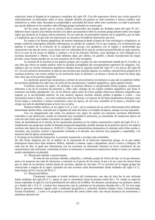 minúscula, hasta la llegada de la imprenta a mediados del siglo XV. Con ello esperamos ofrecer una visión general lo 
suficientemente es-clarecedora sobre el tema, dejando abiertas las puertas en todo momento a futuros estudios más 
exhaustivos y, sobre todo, buscando la complicidad y curiosidad del lector sobre estas cuestiones, no todo lo presentes 
que quizás debieran en los estudios sobre filología griega realizados en nuestro país. 
Así las cosas, puesto que no existen códices conservados que puedan ser fechados antes del siglo IV d.C., 
debemos hacer siquiera una mínima alusión a los datos que poseemos sobre la escritura griega durante todos esos largos 
siglos que arrancan en la época clásica ateniense. En ese senti-do, las principales fuentes son la epigráfica, por un lado, 
y la papirácea, que es la que más nos interesa por su cercanía a la tradición manuscrita, por otro. 
En cuanto a las fuentes epigráficas, de enorme importancia desde el punto de vista sociológico o lingüístico, su 
propia condición heterogénea dificulta sobremanera un estudio de conjunto. En lo que respecta a la in-formación que 
aportan al estudio de la evolución de la caligrafía del grie-go, nos quedamos con la rigidez y uniformidad que 
caracterizan este tipo de textos, cuyas letras rara vez sobresalen de la caja de escritura preesta-blecida en cada contexto; 
tal es el caso de los textos en lápidas y estatuas o el de los decretos oficiales, cuya tipología se verá reflejada en la 
escritura documental y libraria. A un lado debemos dejar, por último, los grafitis y demás inscripciones de origen 
privado, cuyas formas pueden ser, en con-secuencia, de lo más variopinto. 
La cuestión de la escritura en los papiros griegos, por su parte, ha sido recientemente tratada por G. Cavallo, en 
una obra que ofrece un amplio análisis sobre la cuestión acompañado del correspondiente repertorio de imágenes. Así, 
sabemos que no existen testimonios papiráceos datados hasta la segunda mitad del siglo IV y los inicios del siglo III 
a.C. En esos primeros documentos se aprecia una escritura que anticipa algunas, no muchas, características propias de la 
escritura posterior, con ciertos atisbos ya de inclinación hacia la derecha y un ductus o forma de trazar las letras algo 
más veloz que en la escritura epigráfica. 
La conclusión general que alcanzamos a extraer de estos primeros tes-timonios es que aún no podemos hablar 
de escrituras tipificadas (en todo caso, de estilo de las inscripciones o modelos epigráficos, según apunta Canart). 
Conforme avanzan los siglos, sin embargo, la escritura libraria va ad-quiriendo formas propias, ciertamente 
diferentes a las de la escritura do-cumental y, sobre todo, alejadas de los rígidos modelos epigráficos que hasta el 
momento casi había reproducido. Así, en los últimos siglos antes de Cristo pueden observarse distintas caligrafías que 
superan ya la uni-formidad anterior; de esta manera, algunos escribas utilizan grafías re-dondas u ovales —casi 
inexistentes hasta la fecha—, así como contrastes entre las formas y el espesor de las letras (pudiéndose distinguir entre 
le-tras largas y estrechas) o incluso ornamentos como los ápices, de uso muy extendido en la época y elemento que 
otorga una seña de identidad propia al texto rico en ellos. 
Podemos hablar incluso, en los siglos I a.C y I d.C., de la existencia de un estilo relativamente bien definido, 
denominado épsilon theta, marcado por la ligadura de estas dos letras o el empleo de ápices, aunque no muy marcados. 
Una vez desaparecido este estilo, los primeros tres siglos de nuestra era muestran escrituras difícilmente 
reducibles a una tipificación, siendo un elemento muy extendido la presencia, ya comentada, de numerosos ápices así 
como de unas letras que tienden a presentar un aspecto redondo. 
Antes de desembarcar en el terreno de las mayúsculas presentes en los códices manuscritos a partir del siglo IV d. C., 
simplemente nos queda por reseñar la llamada mayúscula baquilídea, posible anticipo de la posterior ojival y sin duda la 
escritura más típica de esta época (s. II-III d.C.). Entre sus características destacamos el contraste entre letras anchas y 
estrechas, una escritura vertical o ligeramente inclinada a la derecha, una ómicron muy pequeña y suspendida, o la 
ausencia total de ápices ornamentales. 
4. El griego en la tradición manuscrita. La escritura mayúscula y sus tipos más extendidos. 
De esta forma llegamos por fin al análisis de la mayúscula de la tradi-ción manuscrita griega, en la que suelen 
distinguirse hasta cinco tipos distintos: bíblica, redonda o romana, copta o alejandrina, ojival o eslava y litúrgica. De 
cada una de ella, al igual que ofreceremos con las escrituras en minúscula, haremos un breve comentario de sus 
características más relevantes, remitiendo al lector al testimonio o testimonios manuscritos donde el canon en cuestión 
puede contemplarse en plenitud. 
4.1. Mayúscula redonda o uncial romana. 
Se trata de una escritura redonda, caligráfica y refinada, propia de li-bros de lujo, en la que destacan, 
junto a la ausencia casi total de claroscuro o contraste en el grosor de los trazos, la psi y la my como las únicas letras 
que se salen de un perfecto sistema lineal de escritura, además de una épsi- 91 La escritura de la lengua griega lon 
semicircular a imagen de la sigma. Ejemplos de esta escritura están documentados desde mediados del siglo I d. C. 
hasta finales del II e inicios del III d. C. 
4.2. Mayúscula bíblica. 
Claramente vinculada al triunfo definitivo del cristianismo, este tipo de letra fue la más utilizada 
desde mediados del siglo III d. C., época en que se sistematizó, hasta la primera mitad del s. VI, siendo su etapa de 
mayor esplendor el siglo IV, con la proliferación de códices de la Biblia. No obstante, encontramos sus primeros rastros 
ya a finales del s. II d. C. e incluso hay manuscritos que la contienen en las primeras décadas del s. IX. En esta etapa 
final se aprecian variantes, ligadas tanto a ambientes geográficos y culturales distintos (Egipto, Siria, Constantinopla, 
Europa Occidental,…) como a la progresiva evolución del canon (sobre todo, una mayor presencia de ornamentos y 
elementos decorativos). 
17 
 