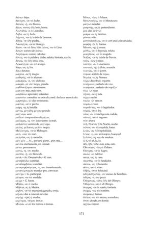 λείπω: dejar. 
λέκτρον, -ου τό: lecho. 
λευκός, -ή, -όν: blanco. 
λέων, -οντος ὁ/ἡ: león, leona. 
Λεωνίδας, -α ὁ: Leónidas. 
Λήδα, -ας ἡ: Leda. 
Λῆμνος, -ου ἡ: la isla de Lemnos. 
λίϑος, -ου ὁ/ἡ: piedra. 
Λικοῦργος, -ου ὁ: Licurgo. 
λίνον, -ου τό: lino, hilo; Λίνος, -ου ὁ: Lino. 
λιπὼν: aoristo de λείπω. 
Λογίζομαι: contar, calcular. 
λόγος, -ου ὁ: palabra, dicho, relato, historia, razón. 
λύκος, -ου ὁ/ἡ: lobo, loba. 
Λυκοῦργος, -ου ὁ: Licurgo. 
λύρα, -ας ἡ: lira. 
λύω: desatar. 
μαγεία, -ας ἡ: magia. 
μαϑητής, -οῦ ὁ: alumno. 
μακάριος, -α, -ον: dichoso. 
μακρός, -ά, -όν: largo, grande. 
μαλϑακίζομαι: afeminarse. 
μᾶλλον: más, más bien. 
μανϑάνω: aprender, entender. 
μαντεύω: consultar en oráculo; med. declarar en oráculo. 
μαρτυρέω, -ῶ: dar testimonio. 
μαστός, -οῦ ὁ: pecho. 
μάχη, -ης ἡ: batalla. 
μέγας, μεγάλη, μέγαν: grande. 
μείγνυμι: unir. 
μείζων: comparativo de μέγας. 
μειλίχιος, -α, -ον: dulce como la miel. 
μείξαντες: aoristo de μείγνυμι. 
μέλας, μέλαινα, μέλαν: negro. 
Μελέαγρος, -ου ὁ: Meleagro. 
μέλι, -ιτος τό: miel. 
μελῳδία, -ας ἡ: melodía. 
μέν: μέν … δέ... por una parte... por otra... . 
μέντοι: ciertamente, en verdad. 
μένω: permanecer. 
μέσος, -η, -ον: medio. 
μεστός, -ή, -όν: lleno de. 
μετά: + Ac. Después de; + G. con. 
μεταβαλλω: cambiar. 
μεταλαμβάνω: cambiar. 
μεταμορφούμενος, -η, -ον: transformado. 
μεταπέμπομαι: mandar por, convocar. 
μετέχω: + G. participar. 
μέτρον, -ου τό: medida. 
μέχρι: + G. hasta. 
Μήδoς, -ου ὁ: medo. 
Μήδεια, ας ἡ: Medea. 
μῆλον, -ου τό: manzana; ganado, oveja. 
μηνύω: dar a conocer, revelar. 
μητήρ, -τρός ἡ: madre. 
μιμέομαι, -οῦμαι: imitar. 
Μινύαι, -ῶ αἱ: los minios o minias. 
Μίνως, -όως ὁ: Minos. 
Μινώταυρος, -ου ὁ: Minotauro. 
μίσγω: mezclar. 
μνηστήρ, -oς ὁ: pretendiente. 
μοι: dat. de ἐγώ: 
μοίρα, -ας ἡ: destino. 
μόνον: sólo. 
μονοσάνδαλος, -ου ὁ: con una sola sandalia. 
μορφή, -ῆς ἡ: forma. 
Μουσα, -ης ἡ: musa. 
μῦϑος, -ου ὁ: leyenda, relato. 
μυκηϑμός, -οῦ ὁ: mugido. 
Νάξος, -ου ἡ: la isla de Naxos. 
ναῦς, -έως ἡ: nave. 
ναῦτης, -ου ὁ: marinero. 
ναυτική, -ῆς ἡ: flota, armada. 
νεανίας, -ου ὁ: joven. 
νεῖμαι: aoristo de νέμω. 
Νεμέα, -ας ἡ: Nemea. 
νέμω: distribuir, repartir. 
νενήμεκα: perfecto de νέω. 
νενόμικα: perfecto de νομίζω. 
νέω, -ῶ: hilar. 
νῆσος, -ου ἡ: isla. 
νήχω: nadar. 
νικέω, -ῶ: vencer. 
νομίζω: creer. 
νομοϑέτης, -ου ὁ: legislador. 
νόμος, -ου ὁ: ley. 
νόος, -ου ὁ: inteligencia, índole. 
νόστος, -ου ὁ: regreso. 
νῦν: ahora. 
νύξ, Νυκτός ἡ: la Noche, noche. 
νῶτον, -ου τό: espalda, lomo. 
ξενία, -ας ἡ: hospitalidad. 
ξένος, -η, -ον: extranjero, huesped. 
ξυλίνος, -η, -ον: de madera. 
ὁ, ἡ, τό: el, la, lo. 
ὅδε, ἥδε, τόδε: éste, ésta, esto. 
Ὀδυσσεύς, -έως ὁ: Odiseo. 
Οἰάγρος, -ου ὁ: Eagro. 
οἰκέω, -ῶ: habitar. 
οἰκία, -ας, ἡ: casa. 
οἰκιστής, -ου ὁ: fundador. 
οἶκτος, -ου ὁ: lamento. 
οἶνος, -ου ὁ: vino. 
ὄλβος, -ου ὁ: felicidad. 
ὀλιγάνϑρωπος, -ον: escaso de hombres. 
ὀλίγος, -η, -ον: poco. 
Ὀλυμπιάς, -αδος ὁ/ἡ: del Olimpo. 
Ὄλυμπος, -ου ὁ: el Olimpo. 
ὄνειρος, -ου ὁ: sueño, fantasía. 
ὄνομα, -τος τό: nombre. 
ὀνομάζω: llamar. 
ὅπλον, -ου τό: aarma, armadura. 
ὅπου: donde, en donde. 
ὀργίζω: irritar. 
171 
 