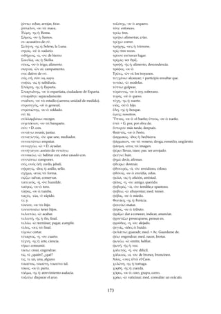ῥίπτω: echar, arrojar, tirar. 
ῥόπαλον, -ου τό: maza. 
Ῥώμη, -ης ἡ: Roma. 
Σάμος, -ου ἡ: Samos. 
σε: acusativo de σύ. 
Σελήνη, -ης ἡ: Selene, la Luna. 
σηκός, -οῦ ὁ: sudario. 
σιδήρεος, -α, -ον: de hierro. 
Σικελίᾳ, -ας ἡ: Sicilia. 
σίτος, -ου ὁ: trigo, alimento. 
σκηναί, -ῶν αἱ: campamento. 
σοι: dativo de σύ. 
σός, σή, σόν: su, suyo. 
σοφία, -ας ἡ: sabiduría. 
Σπάρτη, -ης ἡ: Esparta. 
Σπαρτιᾶτης, -ου ὁ: espartiata, ciudadano de Esparta. 
σποράδην: separadamente. 
στάδιον, -ου τό: estadio (carrera; unidad de medida). 
στρατηγός, -οῦ ὁ: general. 
στρατιῶτης, -ου ὁ: soldado. 
σύ: tú. 
συλλάμβάνω: recoger. 
συμπόσιον, -ου τό: banquete. 
σύν: + D. con. 
συνάγω: reunir, juntar. 
συναγωγός, -όν: que une, mediador. 
συνεκπίπτω: empatar. 
συνεργέω, -ῶ: + D. ayudar. 
συνήγαγον: aoristo de συνάγω. 
συνοικέω, -ῶ: habitar con, estar casado con. 
συντάττω: componer. 
σύς, συός ὁ/ἡ: cerdo, jabalí. 
σφραγίς, -ίδος ἡ: anillo, sello. 
σχῆμα, -ατος τό: forma. 
σῴζω: salvar, conservar. 
ταπεινός, -ή, -όν: humilde. 
ταῦρος, -ου ὁ: toro. 
τάφος, -ου ὁ: tumba. 
ταχύς, -εῖα, -ύ: rápido. 
τε: y. 
τέκνον, -ου τό: hijo. 
τεκνοποιέω: tener hijos. 
τελευτέω, -ῶ: acabar. 
τελευτή, -ῆς ἡ: fin, final. 
τελέω, -ῶ: terminar; pagar, cumplir. 
τέλος, -ους τό: final. 
τέμνω: cortar. 
τέταρτος, -η, -ον: cuarto. 
τέχνη, -ης ἡ: arte, ciencia. 
τήκω: consumir. 
τίκτω: crear, engendrar. 
τίς, τί: ¿quién?, ¿qué? 
τις, τι: un, una, alguno. 
τοιαύτος, τοιαύτη, τοιαύτο: tal. 
τόκος. -ου ὁ: parto. 
τόλμα, -ης ἡ: atrevimiento audacia. 
τοξεύω: disparar el arco. 
τοξότης, -ου ὁ: arquero. 
τότε: entonces. 
τρεῖς: tres. 
τρέφω: alimentar, criar. 
τρέχω: correr. 
τριήρης, -ους ἡ: trirreme. 
τρίς: tres veces. 
τρίτον: en tercer lugar. 
τρίχας: ver θρίξ. 
τροφή, -ῆς ἡ: alimento, descendencia. 
τρόφος, -ου ὁ: 
Τρῶες, -ῶν οἱ: los troyanos. 
τυγχάνω: alcanzar; + participio resultar que. 
τυπόω, -ῶ: modelar. 
τύπτω: golpear. 
τύραννος, -ου ὁ: rey, soberano. 
τυρός, -οῦ ὁ: queso. 
τύχη, -ης ἡ: suerte. 
υἱὸς, -οῦ ὁ: hijo. 
ὕλη, -ης ἡ: bosque. 
ὑμεῖς: nosotros. 
Ὕπνος, -ου ὁ: el Sueño; ὔπνος, -ου ὁ: sueño. 
ὑπό: + G. por, por obra de. 
ὕστερον: más tarde, después. 
Φαῖστός, -ου ὁ: Festo. 
φαρμακίς, -ίδος ἡ: hechicera. 
φάρμακον, -ου τό: veneno, droga; remedio, ungüento. 
φάσμα, -ατος τό: imagen. 
φέρω: llevar, traer; pas. ser arrojado. 
φεύγω: huir. 
φημί: decir, afirmar. 
φϑείρω: destruir. 
φϑονερός, -ά, -όν: envidioso, celoso. 
φϑόνος, -ου ὁ: envidia, celos. 
φιλία, -ας ἡ: afición, amistad. 
φίλος, -η, -ον: amigo, querido. 
φοβερός, --ά, -όν: temible,e spantoso. 
φοβέω, -ῶ: ahuyentar; med. temer. 
φόβος, -ου ὁ: miedo. 
Φοινίκη, -ης ἡ: Fenicia. 
φονεύω: matar. 
φόρος, -ου ὁ: tributo. 
φράζω: dar a conocer, indicar, anunciar. 
φροντίζω: preocuparse, pensar en. 
φροῦδος, -η, -ον: alejado. 
φυγάς, -άδος ὁ: huído. 
φυλάττω: guaradr; med. + Ac. Guardarse de. 
φύω: engendrar; med. nacer, brotar. 
φωνέω, -ῶ: emitir, hablar. 
φωνή, -ῆς ἡ: voz. 
χαλεπός, -ή, -όν: difícil. 
χάλκεος, -α, -ον: de bronce, broncíneo. 
Χάος, -εους ὁ/τό: el Caos. 
χελώνη, -ης ἡ: tortuga. 
χορδή, -ῆς ἡ: cuerda. 
χόρος, -ου ὁ: coro, grupo, corro. 
χράω, -ῶ: vaticinar; med. consultar un oráculo. 
173 
 