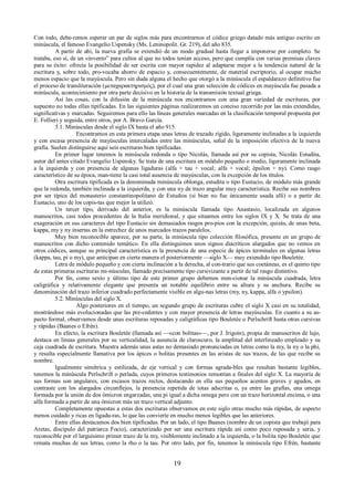 Con todo, debe-remos esperar un par de siglos más para encontrarnos el códice griego datado más antiguo escrito en 
minúscula, el famoso Evangelio Uspensky (Ms. Leninopolit. Gr. 219), del año 835. 
A partir de ahí, la nueva grafía se extendió de un modo gradual hasta llegar a imponerse por completo. Se 
trataba, eso sí, de un «invento” para cultos al que no todos tenían acceso, pero que cumplía con varias premisas claves 
para su éxito: ofrecía la posibilidad de ser escrita con mayor rapidez al adaptarse mejor a la tendencia natural de la 
escritura y, sobre todo, pro-vocaba ahorro de espacio y, consecuentemente, de material escriptorio, al ocupar mucho 
menos espacio que la mayúscula. Pero sin duda alguna el hecho que otorgó a la minúscula el espaldarazo definitivo fue 
el proceso de transliteración (μεταχαρακτηρισμός), por el cual una gran selección de códices en mayúscula fue pasada a 
minúscula, acontecimiento por otra parte decisivo en la historia de la transmisión textual griega. 
Así las cosas, con la difusión de la minúscula nos encontramos con una gran variedad de escrituras, por 
supuesto no todas ellas tipificadas. En las siguientes páginas realizaremos un conciso recorrido por las más extendidas, 
significativas y marcadas. Seguiremos para ello las líneas generales marcadas en la clasificación temporal propuesta por 
E. Follieri y seguida, entre otros, por A. Bravo García. 
5.1. Minúsculas desde el siglo IX hasta el año 915. 
Encontramos en esta primera etapa unas letras de trazado rígido, ligeramente inclinadas a la izquierda 
y con escasa presencia de mayúsculas intercaladas entre las minúsculas, señal de la imposición efectiva de la nueva 
grafía. Suelen distinguirse aquí seis escrituras bien tipificadas. 
En primer lugar tenemos la minúscula redonda o tipo Nicolás, llamada así por su copista, Nicolás Estudita, 
autor del antes citado Evangelio Uspensky. Se trata de una escritura en módulo pequeño o medio, ligeramente inclinada 
a la izquierda y con presencia de algunas ligaduras (alfa + tau + vocal; alfa + vocal; épsilon + ny). Como rasgo 
característico de su época, man-tiene la casi total ausencia de mayúsculas, con la excepción de los títulos. 
Otra escritura tipificada es la denominada minúscula oblonga, estudita o tipo Eustacio, de módulo más grande 
que la redonda, también inclinada a la izquierda, y con una ny de trazo angular muy característica. Recibe sus nombres 
por ser típica del monasterio constantinopolitano de Estudios (si bien no fue únicamente usada allí) o a partir de 
Eustacio, uno de los copis-tas que mejor la utilizó. 
Un tercer tipo, derivado del anterior, es la minúscula llamada tipo Anastasio, localizada en algunos 
manuscritos, casi todos procedentes de la Italia meridional, y que situamos entre los siglos IX y X. Se trata de una 
exageración en sus caracteres del tipo Eustacio sin demasiados rasgos pro-pios con la excepción, quizás, de unas beta, 
kappa, my y ny insertas en la estrechez de unos marcados trazos paralelos. 
Muy bien reconocible aparece, por su parte, la minúscula tipo colección filosófica, presente en un grupo de 
manuscritos con dicho contenido temático. En ella distinguimos unos signos diacríticos alargados que no vemos en 
otros códices, aunque su principal característica es la presencia de una especie de ápices terminales en algunas letras 
(kappa, tau, pi o my), que anticipan en cierta manera el posteriormente —siglo X— muy extendido tipo Bouletée. 
Letra de módulo pequeño y con cierta inclinación a la derecha, al con-trario que sus coetáneas, es el quinto tipo 
de estas primeras escrituras mi-núsculas, llamado precisamente tipo cursivizante a partir de tal rasgo distintivo. 
Por fin, como sexto y último tipo de este primer grupo debemos men-cionar la minúscula cuadrada, letra 
caligráfica y relativamente elegante que presenta un notable equilibrio entre su altura y su anchura. Recibe su 
denominación del trazo inferior cuadrado perfectamente visible en algu-nas letras (my, ny, kappa, alfa o ypsilon). 
5.2. Minúsculas del siglo X. 
Algo posteriores en el tiempo, un segundo grupo de escrituras cubre el siglo X casi en su totalidad, 
mostrándose más evolucionadas que las pre-cedentes y con mayor presencia de letras mayúsculas. En cuanto a su as-pecto 
formal, observamos desde unas escrituras reposadas y caligráficas tipo Bouletée o Perlschrift hasta otras cursivas 
y rápidas (Baanes o Efrén). 
En efecto, la escritura Bouletée (llamada así —«con bolitas»—, por J. Irigoin), propia de manuscritos de lujo, 
destaca en líneas generales por su verticalidad, la ausencia de claroscuro, la amplitud del interlineado empleado y su 
caja cuadrada de escritura. Muestra además unas astas no demasiado pronunciadas en letras como la my, la ny o la phi, 
y resulta especialmente llamativa por los ápices o bolitas presentes en las aristas de sus trazos, de las que recibe su 
nombre. 
Igualmente simétrica y estilizada, de eje vertical y con formas agrada-bles que resultan bastante legibles, 
tenemos la minúscula Perlschrift o perlada, cuyos primeros testimonios remontan a finales del siglo X. La mayoría de 
sus formas son angulares, con escasos trazos rectos, destacando en ella sus pequeños acentos graves y agudos, en 
contraste con los alargados circunflejos, la presencia repetida de iotas adscritas o, ya entre las grafías, una omega 
formada por la unión de dos ómicron engarzadas, una pi igual a dicha omega pero con un trazo horizontal encima, o una 
alfa formada a partir de una ómicron más un trazo vertical adjunto. 
Completamente opuestas a estas dos escrituras observamos en este siglo otras mucho más rápidas, de aspecto 
menos cuidado y ricas en ligadu-ras, lo que las convierte en mucho menos legibles que las anteriores. 
Entre ellas destacamos dos bien tipificadas. Por un lado, el tipo Baanes (nombre de un copista que trabajó para 
Aretas, discípulo del patriarca Focio), caracterizado por ser una escritura rápida así como poco reposada y seria, y 
reconocible por el larguísimo primer trazo de la my, visiblemente inclinado a la izquierda, o la bolita tipo Bouletée que 
remata muchas de sus letras, como la rho o la tau. Por otro lado, por fin, tenemos la minúscula tipo Efrén, bastante 
19 
 